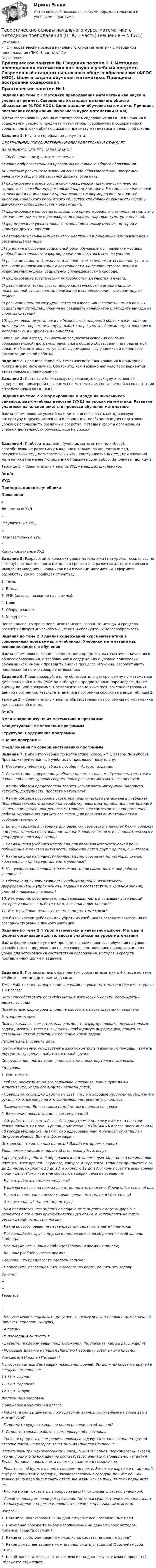     
            Описание
            <h1>Теоретические основы начального курса математики с методикой преподавания (ПНК, 1 часть)</h1> 
            Оглавление
            Практическое занятие № 1Задания по теме 2.1 Методика преподавания математики как наука и учебный предмет. Современный стандарт начального общего образования (ФГОС НОО). Цели и задачи обучения математике. Принципы построения содержания начального курса математики (НКМ)Цель: формировать умения анализировать содержание ФГОС НОО, знания о содержании учебного предмета математика, требованиях к содержанию и уровню подготовки обучающихся по предмету математика в начальной школе. Задание 1. Изучите содержание документа. ФЕДЕРАЛЬНЫЙ ГОСУДАРСТВЕННЫЙ ОБРАЗОВАТЕЛЬНЫЙ СТАНДАРТНАЧАЛЬНОГО ОБЩЕГО ОБРАЗОВАНИЯII. Требования к результатам освоенияосновной образовательной программы начального общего образованияЛичностные результаты освоения основной образовательной программы начального общего образования должны отражать:1) формирование основ российской гражданской идентичности, чувства гордости за свою Родину, российский народ и историю России, осознание своей этнической и национальной принадлежности; формирование ценностей многонационального российского общества; становление гуманистических и демократических ценностных ориентаций;2) формирование целостного, социально ориентированного взгляда на мир в его органичном единстве и разнообразии природы, народов, культур и религий;3) формирование уважительного отношения к иному мнению, истории и культуре других народов;4) овладение начальными навыками адаптации в динамично изменяющемся и развивающемся мире;5) принятие и освоение социальной роли обучающегося, развитие мотивов учебной деятельности и формирование личностного смысла учения;6) развитие самостоятельности и личной ответственности за свои поступки, в том числе в информационной деятельности, на основе представлений о нравственных нормах, социальной справедливости и свободе;7) формирование эстетических потребностей, ценностей и чувств;8) развитие этических чувств, доброжелательности и эмоционально-нравственной отзывчивости, понимания и сопереживания чувствам других людей;9) развитие навыков сотрудничества со взрослыми и сверстниками в разных социальных ситуациях, умения не создавать конфликтов и находить выходы из спорных ситуаций;10) формирование установки на безопасный, здоровый образ жизни, наличие мотивации к творческому труду, работе на результат, бережному отношению к материальным и духовным ценностям.Какие, на Ваш взгляд, личностные результаты освоения основной образовательной программы начального общего образования по предметной области «Математика» могут быть сформированы у учащихся и в процессе организации какой работы? Задание 2. Сравните варианты тематического планирования в примерной программе по математике. Объясните, чем вызвано наличие трёх вариантов тематического планирования.Задание 3. Составьте блок-схему, отражающую структуру и основное содержание примерной программы по математике, составленной в соответствии с требованиями ФГОС НОО.  Задания по теме 2.2 Формирование у младших школьников универсальных учебных действий (УУД) на уроках математики. Развитие учащихся начальной школы в процессе обучения математикеЦель: формирование умений находить и использовать методическую литературу и другие источники информации, необходимые для подготовки к урокам; использовать различные средства, методы и формы организации учебной деятельности обучающихся на уроках.Задание 4. Подберите задания (учебник математики по выбору), способствующие развитию у младших школьников личностных УУД, регулятивных УУД, познавательных УУД, коммуникативных УУД при изучении математики (не менее 4-х заданий). Поясните свой выбор. Заполните таблицу 1. Таблица 1. – Сравнительный анализ УУД у младших школьников № п/пУУДПример задания из учебникаПояснения1.Личностные УУД  2.Регулятивные УУД  3.Познавательные УУД  4.Коммуникативные УУД   Задание 5. Разработайте конспект урока математики (тип урока, тема, класс по выбору) с использованием методов и средств для развития алгоритмического мышления младших школьников при изучении математики. Оформите разработку урока, соблюдая структуру:1.     Тема:2.     Класс:3.     УМК (авторы, название программы):4.     Цели:5.     Оборудование:6.     Ход урока:После конспекта урока перечислите использованные методы и средства развития алгоритмического мышления и обоснуйте их целесообразность.  Задания по теме 2.3 Анализ содержания курса математики в современных программах и учебниках. Учебники математики как основное средство обученияЦель: формировать знания о содержании предмета «математика» начального общего образования, о требованиях к содержанию и уровню подготовки обучающихся; умений проводить анализ процесса обучения, разрабатывать предложения по его совершенствованию. Задание 6. Проанализируйте одну образовательную программу по математике для начальной школы (УМК по выбору) по предложенным параметрам. Дайте оценку данной программе. Предложите возможные пути совершенствования данной программы. Результаты анализа программы оформите в виде таблицы 2. Таблица 2. – Сравнительный анализ образовательной программы по математике для начальной школы № п/пЦели и задачи изучения математики в программеКонцептуальные положения программыСтруктура. Содержание программыОценка программыПредложения по совершенствованию программы       Задание 7. Выберите учебник по математике (класс, УМК, авторы по выбору). Проанализируйте данный учебник по предложенному плану:1. Название учебника (учебного пособия). Авторы, издание.2. Соответствие содержания учебника целям и задачам обучения математике в начальной школе, уровню современного развития математической науки.3. Каким образом представлена теоретическая часть материала (например, четкость, доступность, простота материала)?4. Каким образом построена структура практического материала в учебнике? Последовательность заданий на отработку нового материала, для повторения и закрепления ранее пройденного материала, для самостоятельной домашней работы, упражнения для устного счета, для развития внимательности и сообразительности.5. Есть ли задания в учебнике для развития творческого начала? Каким образом они представлены (соотношение заданий эвристического, исследовательского и репродуктивного характера)?6. Возможности учебного материала для развития математической речи, побуждение к речевой активности, общению детей друг с другом, с учителем.7. Какие формы наглядности (иллюстрации, обозначения, таблицы, схемы, кроссворды и пр.) представлены в учебнике?8. Как учебник обеспечивает возможность для самостоятельной работы учащихся?9. Обеспечена ли вариативность учебных заданий, возможность дифференциации упражнений и заданий в соответствии с уровнем знаний, умений и навыков учащихся?10. Как учебник обеспечивает заинтересованность и вызывает устойчивый интерес учащихся к работе с ним, к выполнению заданий?11. Как в учебнике реализуются межпредметные связи? Что бы Вы хотели добавить или убрать из учебника? Составьте пожелания по совершенствованию данного учебника. Задание по теме 2.4 Урок математики в начальной школе. Методы и формы организации деятельности учащихся на уроке математикиЦель: формирование умений проводить анализ процесса обучения на уроке, разрабатывать предложения по его совершенствованию, проводить анализ урока для установления соответствия содержания, методов и средств поставленным целям и задачам. Задание 8. Познакомьтесь с фрагментом урока математики в 4 классе по теме «Работа с нестандартными задачами». Тема: Работа с нестандартными задачами на уроке математики (фрагмент урока в 4 классе) Цель: способствовать развитию умения логически мыслить, рассуждать и делать выводы.                    Предметные: формировать умение работать с нестандартными задачами.  Метапредметные: Познавательные: самостоятельно выделять и формулировать познавательные задачи; искать в тексте и выделять необходимую информацию; применять усвоенный способ действий к решению новой задачи. Регулятивные: ставить цель.  Коммуникативные: осуществлять взаимоконтроль и взаимную помощь, уважать другую точку зрения, работать в малой группе. Оборудование: презентация, конверт с письмом, карточки с задачами.Ход урока:1. Орг. момент- Ребята, посмотрите на это солнышко и скажите, какие чувства вы испытываете, когда его видите? (ответы детей)- Правильно, солнышко дарит нам свет, тепло и хорошее настроение. Поднимите руки, у кого, взглянув на это солнышко, настроение улучшилось.- Замечательно! Вот на таком подъёме мы и начнем наш урок.2. Включение нового знания в систему знаний- Ой, ребята, я совсем забыла. Сегодня утром я прихожу в класс, а на столе лежит письмо. Вот оно...Тут так и написано УЧЕНИКАМ 4А класса прогимназии № 40 города Мурманска. Значит, оно адресовано нам. А написал его Николай Петрович Иванов. Вот его фотография.Интересно, что же он нам написал? Давайте откроем конверт.Вика, возьми письмо и прочитай его, пожалуйста, вслух.Здравствуйте, ребята. Я обращаюсь к вам за помощью. Мне надо в поликлинике посетить трех врачей - окулиста, хирурга и терапевта. Терапевт принимает с 11 до 13 часов, окулист с 10 до 12, а хирург с 12 до 13. Я хочу посетить всех врачей в один день. Помогите, мне составить график такого посещения.- Ну что, ребята, поможем дедушке?- У каждого из вас на партах лежит копия этого письма. Прочитайте его ещё раз.- На что похож текст письма с точки зрения математики? (на задачу)- А какую задачу? (на нестандартную)- Чем отличается нестандартная задача от стандартной? (стандартные решаются с помощью арифметических действий, а нестандартные путем рассуждений, используя логику)- Какие способы решения нестандартных задач вы знаете? (памятка)- Посовещайтесь друг с другом и предложите способ решения этой задачи. (таблица)- Что мы укажем в нашей таблице? (врачей и время их приема)- Как нам удобнее указать время?- Хорошо. Что предлагаете сделать дальше?- Попробуйте, посовещавшись с соседом по парте, решить эту задачуОкулист++Терапевт++ - Кто уже может подсказать дедушке, к какому врачу он должен идти сначала? (окулист, терапевт, хирург),- А потом?- И последним он посетит…- Давайте, проверим ваши предположения. Расскажите, как вы рассуждали?- Молодцы! Давайте напишем Николаю Петровичу ответ на его письмо.Уважаемый Николай Петрович!Мы составили для Вас график посещения врачей. Вы должны посетить врачей в следующем порядке:10-11 ч- окулист11-12 ч- терапевт12-13 ч- хирург.Желаем Вам здоровья!С уважением ученики 4А класса.- Ребята, а как вы думаете, пригодятся ли знания, полученные на уроке вам в жизни? Где?- Поднимите руку, кто хорошо понял решение этой задачи?3. Самостоятельная работа с самопроверкой по эталону- Тогда, я предлагаю вам решить похожую задачу. Она напечатана на другой стороне листа, на котором текст письма Николая Петровича.Встретились три одноклассника: Белов, Рыжов и Чернов. Черноволосый сказал, что ни у одного из них цвет не соответствует фамилии. Правильно! - ответил Белов. Напиши, какого цвета волосы у каждого из мальчиков.- Решать вы её будете в паре с соседом по парте. Возьмите карточку с таблицей, ещё раз прочитайте задачу и, посоветовавшись с соседом, решите её. Как только ваша пара будет знать ответ, вы, взявшись за руки, высоко поднимите их.- Кто же может ответить на вопрос задачи?? (выслушать ответы учеников).- Давайте проверим ваши рассуждения. (дети рассуждают, учитель записывает эти рассуждения на доске и появляется слайд с правильным ответом). Вопросы:1.     Поясните, реализованы ли на данном уроке все поставленные цели.2.     Письменно обоснуйте выбор используемых на данном уроке методов, приёмов, средств обучения.3.      Какие способы оценивания можно использовать на данном уроке?4.     Какое домашнее задание можно предложить учащимся? Обоснуйте свой ответ.5.     Какой заключительный этап рефлексии на данном уроке можно провести? Обоснуйте свой ответ.  
            
            
            Теоретические основы начального курса математики с методикой преподавания (ПНК, 1 часть)Теоретические основы начального курса математики с методикой преподавания (ПНК, 1 часть)Теоретические основы начального курса математики с методикой преподавания (ПНК, 1 часть)Теоретические основы начального курса математики с методикой преподавания (ПНК, 1 часть)Теоретические основы начального курса математики с методикой преподавания (ПНК, 1 часть)ТЕОРЕТИЧЕСКИЕ ОСНОВЫ НАЧАЛЬНОГО КУРСА МАТЕМАТИКИ С МЕТОДИКОЙ ПРЕПОДАВАНИЯ (ПНК, 1 ЧАСТЬ)Теоретические основы начального курса математики с методикой преподавания (ПНК, 1 часть) Тест №1Теоретические основы начального курса математики с методикой преподавания НСПК ПНК Тестовые вопросы к разделу 1Теоретические основы начального курса математики с методикой преподавания НСПК ПНК Тестовые вопросы к разделу 2Теоретические основы начального курса математики с методикой преподавания НСПК ПНК Тестовые вопросы к разделу 3Теоретические основы начального курса математики с методикой преподавания НСПК ПНК Тестовые вопросы к разделу 4Теоретические основы начального курса математики с методикой преподавания НСПК ПНК Тестовые вопросы к разделу 5Теоретические основы начального курса математики с методикой преподавания (ПНК, 1 часть)Теоретические основы начального курса математики с методикой преподавания (ПНК, 1 часть)