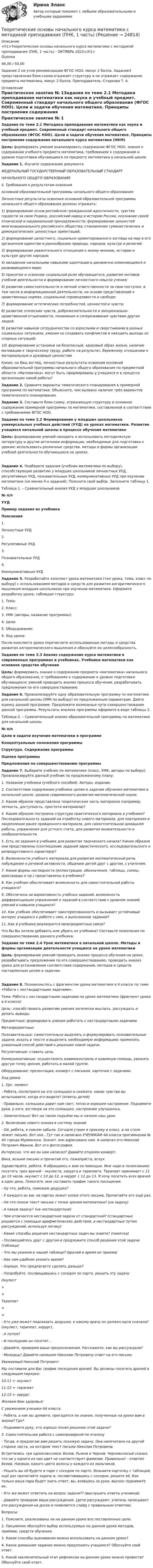      
          Описание
          <h1>Теоретические основы начального курса математики с методикой преподавания (ПНК, 1 часть) - ОКТЯБРЬ 2022</h1>Оценка46,00 / 50,00Задание 2 не учли рекомендации ФГОС НОО, минус 2 балла. Задание3 представленная блок-схема отражает структуру и не отражает содержание предмета математика, минус 2 балла. Преподаватель: Старкова Т. А. 
          Оглавление
          Практическое занятие № 1Задания по теме 2.1 Методика преподавания математики как наука и учебный предмет. Современный стандарт начального общего образования (ФГОС НОО). Цели и задачи обучения математике. Принципы построения содержания начального курса математики (НКМ)Цель: формировать умения анализировать содержание ФГОС НОО, знания о содержании учебного предмета математика, требованиях к содержанию и уровню подготовки обучающихся по предмету математика в начальной школе. Задание 1. Изучите содержание документа. ФЕДЕРАЛЬНЫЙ ГОСУДАРСТВЕННЫЙ ОБРАЗОВАТЕЛЬНЫЙ СТАНДАРТНАЧАЛЬНОГО ОБЩЕГО ОБРАЗОВАНИЯII. Требования к результатам освоенияосновной образовательной программы начального общего образованияЛичностные результаты освоения основной образовательной программы начального общего образования должны отражать:1) формирование основ российской гражданской идентичности, чувства гордости за свою Родину, российский народ и историю России, осознание своей этнической и национальной принадлежности; формирование ценностей многонационального российского общества; становление гуманистических и демократических ценностных ориентаций;2) формирование целостного, социально ориентированного взгляда на мир в его органичном единстве и разнообразии природы, народов, культур и религий;3) формирование уважительного отношения к иному мнению, истории и культуре других народов;4) овладение начальными навыками адаптации в динамично изменяющемся и развивающемся мире;5) принятие и освоение социальной роли обучающегося, развитие мотивов учебной деятельности и формирование личностного смысла учения;6) развитие самостоятельности и личной ответственности за свои поступки, в том числе в информационной деятельности, на основе представлений о нравственных нормах, социальной справедливости и свободе;7) формирование эстетических потребностей, ценностей и чувств;8) развитие этических чувств, доброжелательности и эмоционально-нравственной отзывчивости, понимания и сопереживания чувствам других людей;9) развитие навыков сотрудничества со взрослыми и сверстниками в разных социальных ситуациях, умения не создавать конфликтов и находить выходы из спорных ситуаций;10) формирование установки на безопасный, здоровый образ жизни, наличие мотивации к творческому труду, работе на результат, бережному отношению к материальным и духовным ценностям.Какие, на Ваш взгляд, личностные результаты освоения основной образовательной программы начального общего образования по предметной области «Математика» могут быть сформированы у учащихся и в процессе организации какой работы? Задание 2. Сравните варианты тематического планирования в примерной программе по математике. Объясните, чем вызвано наличие трёх вариантов тематического планирования.Задание 3. Составьте блок-схему, отражающую структуру и основное содержание примерной программы по математике, составленной в соответствии с требованиями ФГОС НОО.  Задания по теме 2.2 Формирование у младших школьников универсальных учебных действий (УУД) на уроках математики. Развитие учащихся начальной школы в процессе обучения математикеЦель: формирование умений находить и использовать методическую литературу и другие источники информации, необходимые для подготовки к урокам; использовать различные средства, методы и формы организации учебной деятельности обучающихся на уроках.Задание 4. Подберите задания (учебник математики по выбору), способствующие развитию у младших школьников личностных УУД, регулятивных УУД, познавательных УУД, коммуникативных УУД при изучении математики (не менее 4-х заданий). Поясните свой выбор. Заполните таблицу 1. Таблица 1. – Сравнительный анализ УУД у младших школьников № п/пУУДПример задания из учебникаПояснения1.Личностные УУД  2.Регулятивные УУД  3.Познавательные УУД  4.Коммуникативные УУД   Задание 5. Разработайте конспект урока математики (тип урока, тема, класс по выбору) с использованием методов и средств для развития алгоритмического мышления младших школьников при изучении математики. Оформите разработку урока, соблюдая структуру:1.     Тема:2.     Класс:3.     УМК (авторы, название программы):4.     Цели:5.     Оборудование:6.     Ход урока:После конспекта урока перечислите использованные методы и средства развития алгоритмического мышления и обоснуйте их целесообразность.  Задания по теме 2.3 Анализ содержания курса математики в современных программах и учебниках. Учебники математики как основное средство обученияЦель: формировать знания о содержании предмета «математика» начального общего образования, о требованиях к содержанию и уровню подготовки обучающихся; умений проводить анализ процесса обучения, разрабатывать предложения по его совершенствованию. Задание 6. Проанализируйте одну образовательную программу по математике для начальной школы (УМК по выбору) по предложенным параметрам. Дайте оценку данной программе. Предложите возможные пути совершенствования данной программы. Результаты анализа программы оформите в виде таблицы 2. Таблица 2. – Сравнительный анализ образовательной программы по математике для начальной школы № п/пЦели и задачи изучения математики в программеКонцептуальные положения программыСтруктура. Содержание программыОценка программыПредложения по совершенствованию программы       Задание 7. Выберите учебник по математике (класс, УМК, авторы по выбору). Проанализируйте данный учебник по предложенному плану:1. Название учебника (учебного пособия). Авторы, издание.2. Соответствие содержания учебника целям и задачам обучения математике в начальной школе, уровню современного развития математической науки.3. Каким образом представлена теоретическая часть материала (например, четкость, доступность, простота материала)?4. Каким образом построена структура практического материала в учебнике? Последовательность заданий на отработку нового материала, для повторения и закрепления ранее пройденного материала, для самостоятельной домашней работы, упражнения для устного счета, для развития внимательности и сообразительности.5. Есть ли задания в учебнике для развития творческого начала? Каким образом они представлены (соотношение заданий эвристического, исследовательского и репродуктивного характера)?6. Возможности учебного материала для развития математической речи, побуждение к речевой активности, общению детей друг с другом, с учителем.7. Какие формы наглядности (иллюстрации, обозначения, таблицы, схемы, кроссворды и пр.) представлены в учебнике?8. Как учебник обеспечивает возможность для самостоятельной работы учащихся?9. Обеспечена ли вариативность учебных заданий, возможность дифференциации упражнений и заданий в соответствии с уровнем знаний, умений и навыков учащихся?10. Как учебник обеспечивает заинтересованность и вызывает устойчивый интерес учащихся к работе с ним, к выполнению заданий?11. Как в учебнике реализуются межпредметные связи? Что бы Вы хотели добавить или убрать из учебника? Составьте пожелания по совершенствованию данного учебника. Задание по теме 2.4 Урок математики в начальной школе. Методы и формы организации деятельности учащихся на уроке математикиЦель: формирование умений проводить анализ процесса обучения на уроке, разрабатывать предложения по его совершенствованию, проводить анализ урока для установления соответствия содержания, методов и средств поставленным целям и задачам. Задание 8. Познакомьтесь с фрагментом урока математики в 4 классе по теме «Работа с нестандартными задачами». Тема: Работа с нестандартными задачами на уроке математики (фрагмент урока в 4 классе) Цель: способствовать развитию умения логически мыслить, рассуждать и делать выводы.                    Предметные: формировать умение работать с нестандартными задачами.  Метапредметные: Познавательные: самостоятельно выделять и формулировать познавательные задачи; искать в тексте и выделять необходимую информацию; применять усвоенный способ действий к решению новой задачи. Регулятивные: ставить цель.  Коммуникативные: осуществлять взаимоконтроль и взаимную помощь, уважать другую точку зрения, работать в малой группе. Оборудование: презентация, конверт с письмом, карточки с задачами.Ход урока:1. Орг. момент- Ребята, посмотрите на это солнышко и скажите, какие чувства вы испытываете, когда его видите? (ответы детей)- Правильно, солнышко дарит нам свет, тепло и хорошее настроение. Поднимите руки, у кого, взглянув на это солнышко, настроение улучшилось.- Замечательно! Вот на таком подъёме мы и начнем наш урок.2. Включение нового знания в систему знаний- Ой, ребята, я совсем забыла. Сегодня утром я прихожу в класс, а на столе лежит письмо. Вот оно...Тут так и написано УЧЕНИКАМ 4А класса прогимназии № 40 города Мурманска. Значит, оно адресовано нам. А написал его Николай Петрович Иванов. Вот его фотография.Интересно, что же он нам написал? Давайте откроем конверт.Вика, возьми письмо и прочитай его, пожалуйста, вслух.Здравствуйте, ребята. Я обращаюсь к вам за помощью. Мне надо в поликлинике посетить трех врачей - окулиста, хирурга и терапевта. Терапевт принимает с 11 до 13 часов, окулист с 10 до 12, а хирург с 12 до 13. Я хочу посетить всех врачей в один день. Помогите, мне составить график такого посещения.- Ну что, ребята, поможем дедушке?- У каждого из вас на партах лежит копия этого письма. Прочитайте его ещё раз.- На что похож текст письма с точки зрения математики? (на задачу)- А какую задачу? (на нестандартную)- Чем отличается нестандартная задача от стандартной? (стандартные решаются с помощью арифметических действий, а нестандартные путем рассуждений, используя логику)- Какие способы решения нестандартных задач вы знаете? (памятка)- Посовещайтесь друг с другом и предложите способ решения этой задачи. (таблица)- Что мы укажем в нашей таблице? (врачей и время их приема)- Как нам удобнее указать время?- Хорошо. Что предлагаете сделать дальше?- Попробуйте, посовещавшись с соседом по парте, решить эту задачуОкулист++Терапевт++ - Кто уже может подсказать дедушке, к какому врачу он должен идти сначала? (окулист, терапевт, хирург),- А потом?- И последним он посетит…- Давайте, проверим ваши предположения. Расскажите, как вы рассуждали?- Молодцы! Давайте напишем Николаю Петровичу ответ на его письмо.Уважаемый Николай Петрович!Мы составили для Вас график посещения врачей. Вы должны посетить врачей в следующем порядке:10-11 ч- окулист11-12 ч- терапевт12-13 ч- хирург.Желаем Вам здоровья!С уважением ученики 4А класса.- Ребята, а как вы думаете, пригодятся ли знания, полученные на уроке вам в жизни? Где?- Поднимите руку, кто хорошо понял решение этой задачи?3. Самостоятельная работа с самопроверкой по эталону- Тогда, я предлагаю вам решить похожую задачу. Она напечатана на другой стороне листа, на котором текст письма Николая Петровича.Встретились три одноклассника: Белов, Рыжов и Чернов. Черноволосый сказал, что ни у одного из них цвет не соответствует фамилии. Правильно! - ответил Белов. Напиши, какого цвета волосы у каждого из мальчиков.- Решать вы её будете в паре с соседом по парте. Возьмите карточку с таблицей, ещё раз прочитайте задачу и, посоветовавшись с соседом, решите её. Как только ваша пара будет знать ответ, вы, взявшись за руки, высоко поднимите их.- Кто же может ответить на вопрос задачи?? (выслушать ответы учеников).- Давайте проверим ваши рассуждения. (дети рассуждают, учитель записывает эти рассуждения на доске и появляется слайд с правильным ответом). Вопросы:1.     Поясните, реализованы ли на данном уроке все поставленные цели.2.     Письменно обоснуйте выбор используемых на данном уроке методов, приёмов, средств обучения.3.      Какие способы оценивания можно использовать на данном уроке?4.     Какое домашнее задание можно предложить учащимся? Обоснуйте свой ответ.5.     Какой заключительный этап рефлексии на данном уроке можно провести? Обоснуйте свой ответ. 
            
            
            Теоретические основы начального курса математики с методикой преподавания (ПНК, 1 часть)Теоретические основы начального курса математики с методикой преподавания (ПНК, 1 часть)Теоретические основы начального курса математики с методикой преподавания (ПНК, 1 часть)Теоретические основы начального курса математики с методикой преподавания (ПНК, 1 часть)Теоретические основы начального курса математики с методикой преподавания (ПНК, 1 часть)Теоретические основы начального курса математики с методикой преподавания (ПНК, 1 часть)ТЕОРЕТИЧЕСКИЕ ОСНОВЫ НАЧАЛЬНОГО КУРСА МАТЕМАТИКИ С МЕТОДИКОЙ ПРЕПОДАВАНИЯ (ПНК, 1 ЧАСТЬ)Теоретические основы начального курса математики с методикой преподавания (КП, 2 часть)Теоретические основы начального курса математики с методикой преподавания НСПК ПНК Тестовые вопросы к разделу 1Теоретические основы начального курса математики с методикой преподавания НСПК ПНК Тестовые вопросы к разделу 2Теоретические основы начального курса математики с методикой преподавания НСПК ПНК Тестовые вопросы к разделу 3Теоретические основы начального курса математики с методикой преподавания НСПК ПНК Тестовые вопросы к разделу 4Теоретические основы начального курса математики с методикой преподавания НСПК ПНК Тестовые вопросы к разделу 5Теоретические основы начального курса математики с методикой преподавания (ПНК, 1 часть)