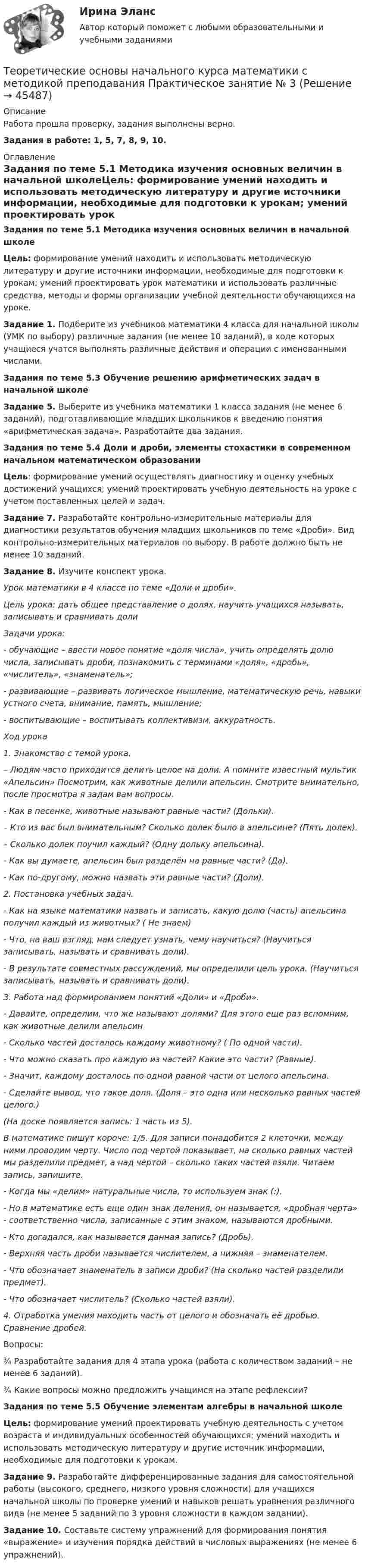      
            Описание
            Работа прошла проверку, задания выполнены верно. Задания в работе: 1, 5, 7, 8, 9, 10. 
            Оглавление
            Задания по теме 5.1 Методика изучения основных величин в начальной школеЦель: формирование умений находить и использовать методическую литературу и другие источники информации, необходимые для подготовки к урокам; умений проектировать урок математики и использовать различные средства, методы и формы организации учебной деятельности обучающихся на уроке. Задание 1. Подберите из учебников математики 4 класса для начальной школы (УМК по выбору) различные задания (не менее 10 заданий), в ходе которых учащиеся учатся выполнять различные действия и операции с именованными числами.Задания по теме 5.3 Обучение решению арифметических задач в начальной школеЗадание 5. Выберите из учебника математики 1 класса задания (не менее 6 заданий), подготавливающие младших школьников к введению понятия «арифметическая задача». Разработайте два задания.Задания по теме 5.4 Доли и дроби, элементы стохастики в современном начальном математическом образовании Цель: формирование умений осуществлять диагностику и оценку учебных достижений учащихся; умений проектировать учебную деятельность на уроке с учетом поставленных целей и задач. Задание 7.  Разработайте контрольно-измерительные материалы для диагностики результатов обучения младших школьников по теме «Дроби». Вид контрольно-измерительных материалов по выбору. В работе должно быть не менее 10 заданий. Задание 8. Изучите конспект урока. Урок математики в 4 классе по теме «Доли и дроби».Цель урока: дать общее представление о долях, научить учащихся называть, записывать и сравнивать долиЗадачи урока:- обучающие – ввести новое понятие «доля числа», учить определять долю числа, записывать дроби, познакомить с терминами «доля», «дробь», «числитель», «знаменатель»;- развивающие – развивать логическое мышление, математическую речь, навыки устного счета, внимание, память, мышление;- воспитывающие – воспитывать коллективизм, аккуратность.Ход урока1. Знакомство с темой урока.– Людям часто приходится делить целое на доли. А помните известный мультик «Апельсин» Посмотрим, как животные делили апельсин. Смотрите внимательно, после просмотра я задам вам вопросы.- Как в песенке, животные называют равные части? (Дольки).– Кто из вас был внимательным? Сколько долек было в апельсине? (Пять долек).– Сколько долек поучил каждый? (Одну дольку апельсина).- Как вы думаете, апельсин был разделён на равные части? (Да).- Как по-другому, можно назвать эти равные части? (Доли).2. Постановка учебных задач.- Как на языке математики назвать и записать, какую долю (часть) апельсина получил каждый из животных? ( Не знаем)- Что, на ваш взгляд, нам следует узнать, чему научиться? (Научиться записывать, называть и сравнивать доли).- В результате совместных рассуждений, мы определили цель урока. (Научиться записывать, называть и сравнивать доли).3. Работа над формированием понятий «Доли» и «Дроби».- Давайте, определим, что же называют долями? Для этого еще раз вспомним, как животные делили апельсин- Сколько частей досталось каждому животному? ( По одной части).- Что можно сказать про каждую из частей? Какие это части? (Равные).- Значит, каждому досталось по одной равной части от целого апельсина.- Сделайте вывод, что такое доля. (Доля – это одна или несколько равных частей целого.)(На доске появляется запись: 1 часть из 5).В математике пишут короче: 1/5. Для записи понадобится 2 клеточки, между ними проводим черту. Число под чертой показывает, на сколько равных частей мы разделили предмет, а над чертой – сколько таких частей взяли. Читаем запись, запишите.- Когда мы «делим» натуральные числа, то используем знак (:).- Но в математике есть еще один знак деления, он называется, «дробная черта» - соответственно числа, записанные с этим знаком, называются дробными.- Кто догадался, как называется данная запись? (Дробь).- Верхняя часть дроби называется числителем, а нижняя – знаменателем.- Что обозначает знаменатель в записи дроби? (На сколько частей разделили предмет).- Что обозначает числитель? (Сколько частей взяли).4. Отработка умения находить часть от целого и обозначать её дробью. Сравнение дробей.Вопросы:¾    Разработайте задания для 4 этапа урока (работа с количеством заданий – не менее 6 заданий).¾    Какие вопросы можно предложить учащимся на этапе рефлексии? Задания по теме 5.5 Обучение элементам алгебры в начальной школеЦель: формирование умений проектировать учебную деятельность с учетом возраста и индивидуальных особенностей обучающихся; умений находить и использовать методическую литературу и другие источник информации, необходимые для подготовки к урокам.Задание 9. Разработайте дифференцированные задания для самостоятельной работы (высокого, среднего, низкого уровня сложности) для учащихся начальной школы по проверке умений и навыков решать уравнения различного вида (не менее 5 заданий по 3 уровня сложности в каждом задании). Задание 10. Составьте систему упражнений для формирования понятия «выражение» и изучения порядка действий в числовых выражениях (не менее 6 упражнений). 
            
            
            Теоретические основы начального курса математики с методикой преподавания Практическое занятие № 2Теоретические основы начального курса математики с методикой преподавания Практическое занятие № 3Теоретические основы начального курса математики с методикой преподавания Практическое занятие № 3Теоретические основы начального курса математики с методикой преподавания  ТЕСТ-1   НСПКТеоретические основы начального курса математики с методикой преподавания  ТЕСТ-2  НСПКТеоретические основы начального курса математики с методикой преподавания Тестовые вопросы к разделу 1Теоретические основы начального курса математики с методикой преподавания Тестовые вопросы к разделу 2Теоретические основы начального курса математики с методикой преподавания (ПНК, 2 часть) Практическое занятие № 3Теоретические основы начального курса математики с методикой преподавания (ПНК, 2 часть) Практическое занятие № 3Теоретические основы начального курса математики с методикой преподавания (ПНК, 2 часть) Тест № 3Теоретические основы начального курса математики с методикой преподавания (ПНК, 2 часть) Тест № 4Теоретические основы начального курса математики с методикой преподавания (ПНК, 2 часть) Тест № 5Теоретические основы начального курса математики с методикой преподавания Практическое занятие 1Теоретические основы начального курса математики с методикой преподавания Практическое занятие № 1