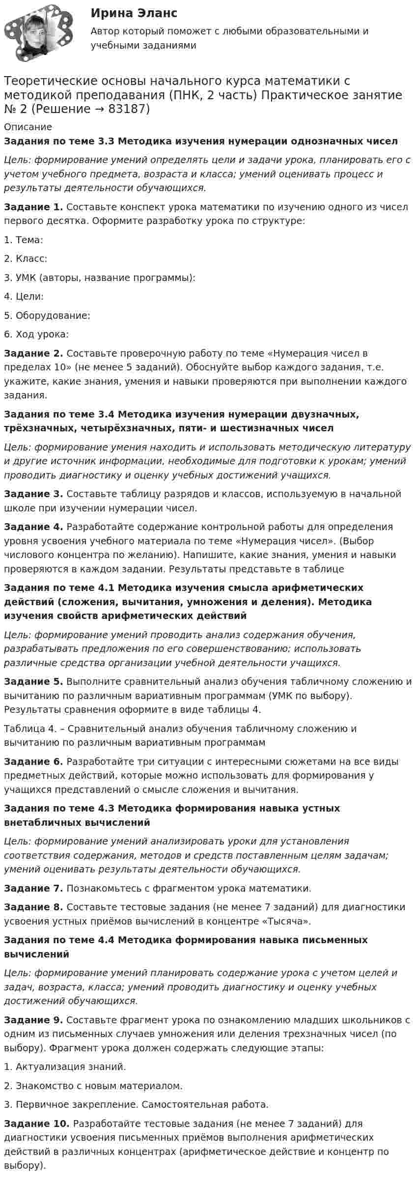     
            Описание
            Задания по теме 3.3 Методика изучения нумерации однозначных чиселЦель: формирование умений определять цели и задачи урока, планировать его с учетом учебного предмета, возраста и класса; умений оценивать процесс и результаты деятельности обучающихся.Задание 1. Составьте конспект урока математики по изучению одного из чисел первого десятка. Оформите разработку урока по структуре:1. Тема:2. Класс:3. УМК (авторы, название программы):4. Цели:5. Оборудование:6. Ход урока: Задание 2. Составьте проверочную работу по теме «Нумерация чисел в пределах 10» (не менее 5 заданий). Обоснуйте выбор каждого задания, т.е. укажите, какие знания, умения и навыки проверяются при выполнении каждого задания. Задания по теме 3.4 Методика изучения нумерации двузначных, трёхзначных, четырёхзначных, пяти- и шестизначных чиселЦель: формирование умения находить и использовать методическую литературу и другие источник информации, необходимые для подготовки к урокам; умений проводить диагностику и оценку учебных достижений учащихся. Задание 3. Составьте таблицу разрядов и классов, используемую в начальной школе при изучении нумерации чисел. Задание 4. Разработайте содержание контрольной работы для определения уровня усвоения учебного материала по теме «Нумерация чисел». (Выбор числового концентра по желанию). Напишите, какие знания, умения и навыки проверяются в каждом задании. Результаты представьте в таблице Задания по теме 4.1 Методика изучения смысла арифметических действий (сложения, вычитания, умножения и деления). Методика изучения свойств арифметических действийЦель: формирование умений проводить анализ содержания обучения, разрабатывать предложения по его совершенствованию; использовать различные средства организации учебной деятельности учащихся.   Задание 5. Выполните сравнительный анализ обучения табличному сложению и вычитанию по различным вариативным программам (УМК по выбору). Результаты сравнения оформите в виде таблицы 4. Таблица 4. – Сравнительный анализ обучения табличному сложению и вычитанию по различным вариативным программам Задание 6. Разработайте три ситуации с интересными сюжетами на все виды предметных действий, которые можно использовать для формирования у учащихся представлений о смысле сложения и вычитания. Задания по теме 4.3 Методика формирования навыка устных внетабличных вычисленийЦель: формирование умений анализировать уроки для установления соответствия содержания, методов и средств поставленным целям задачам; умений оценивать результаты деятельности обучающихся.           Задание 7. Познакомьтесь с фрагментом урока математики. Задание 8. Составьте тестовые задания (не менее 7 заданий) для диагностики усвоения устных приёмов вычислений в концентре «Тысяча». Задания по теме 4.4 Методика формирования навыка письменных вычисленийЦель: формирование умений планировать содержание урока с учетом целей и задач, возраста, класса; умений проводить диагностику и оценку учебных достижений обучающихся. Задание 9. Составьте фрагмент урока по ознакомлению младших школьников с одним из письменных случаев умножения или деления трехзначных чисел (по выбору). Фрагмент урока должен содержать следующие этапы:1. Актуализация знаний.2. Знакомство с новым материалом.3. Первичное закрепление. Самостоятельная работа. Задание 10. Разработайте тестовые задания (не менее 7 заданий) для диагностики усвоения письменных приёмов выполнения арифметических действий в различных концентрах (арифметическое действие и концентр по выбору).   
            
            
            Теоретические основы начального курса математики с методикой преподавания (ПНК, 2 часть)Теоретические основы начального курса математики с методикой преподавания (ПНК, 2 часть)  Практическое занятие № 2Теоретические основы начального курса математики с методикой преподавания (ПНК, 2 часть) Практическое занятие № 3Теоретические основы начального курса математики с методикой преподавания (ПНК, 2 часть) Практическое занятие № 3Теоретические основы начального курса математики с методикой преподавания (ПНК, 2 часть) Тест № 3Теоретические основы начального курса математики с методикой преподавания (ПНК, 2 часть) Тест № 4Теоретические основы начального курса математики с методикой преподавания (ПНК, 2 часть) Тест № 5Теоретические основы начального курса математики с методикой преподавания (ПНК, 2 часть)Теоретические основы начального курса математики с методикой преподавания (ПНК, 2 часть)Теоретические основы начального курса математики с методикой преподавания (ПНК, 2 часть)Теоретические основы начального курса математики с методикой преподавания (ПНК, 2 часть)Теоретические основы начального курса математики с методикой преподавания (ПНК, 2 часть)Теоретические основы начального курса математики с методикой преподавания (ПНК, 2 часть)Теоретические основы начального курса математики с методикой преподавания (ПНК, 2 часть)