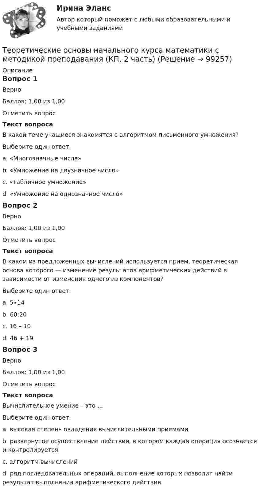      
            Описание
            Вопрос 1ВерноБаллов: 1,00 из 1,00Отметить вопросТекст вопросаВ какой теме учащиеся знакомятся с алгоритмом письменного умножения?Выберите один ответ:a. «Многозначные числа»b. «Умножение на двузначное число»c. «Табличное умножение»d. «Умножение на однозначное число» Вопрос 2ВерноБаллов: 1,00 из 1,00Отметить вопросТекст вопросаВ каком из предложенных вычислений используется прием, теоретическая основа которого — изменение результатов арифметических действий в зависимости от изменения одного из компонентов?Выберите один ответ:a. 5∙14b. 60:20c. 16 – 10d. 46 + 19 Вопрос 3ВерноБаллов: 1,00 из 1,00Отметить вопросТекст вопросаВычислительное умение – это …Выберите один ответ:a. высокая степень овладения вычислительными приемамиb. развернутое осуществление действия, в котором каждая операция осознается и контролируется c. алгоритм вычисленийd. ряд последовательных операций, выполнение которых позволит найти результат выполнения арифметического действия   
            
            
            Теоретические основы начального курса математики с методикой преподавания (КП, 2 часть)Теоретические основы начального курса математики с методикой преподавания (КП, 2 часть)Теоретические основы начального курса математики с методикой преподавания (КП, 2 часть)Теоретические основы начального курса математики с методикой преподавания НСПК ПНК Тестовые вопросы к разделу 1Теоретические основы начального курса математики с методикой преподавания НСПК ПНК Тестовые вопросы к разделу 2Теоретические основы начального курса математики с методикой преподавания НСПК ПНК Тестовые вопросы к разделу 3Теоретические основы начального курса математики с методикой преподавания НСПК ПНК Тестовые вопросы к разделу 4ТЕОРЕТИЧЕСКИЕ ОСНОВЫ КВАЛИФИКАЦИИ ПРЕСТУПЛЕНИЙТеоретические основы квалификации преступлений Вариант № 4Теоретические основы начального курса математики с методикой преподавания Итоговое тестированиеТеоретические основы начального курса математики с методикой преподавания КомплексТеоретические основы начального курса математики с методикой преподавания Комплексное задание)Теоретические основы начального курса математики с методикой преподавания (КП, 1 часть).Теоретические основы начального курса математики с методикой преподавания (КП, 1 часть). Тестовые вопросы к разделу 1.