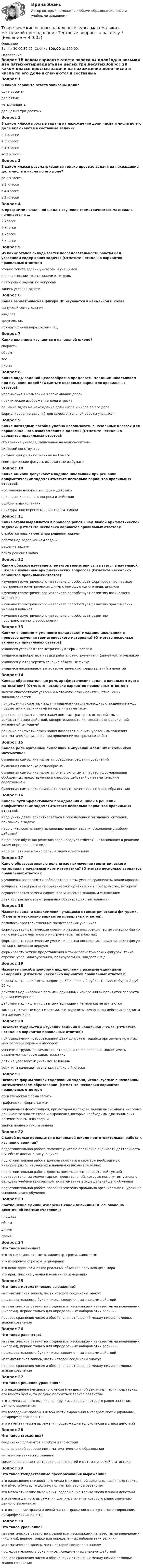      
          Описание
          Баллы 30,00/30,00. Оценка 100,00 из 100,00. 
          Оглавление
          Вопрос 1В каком варианте ответа записаны доли?одна восьмая две пятыхчетырнадцатьдве целых три десятыхВопрос 2В каком классе простые задачи на нахождение доли числа и числа по его доле включаются в составные задачи?в 1 классев 3 классев 4 классе во 2 классеВопрос 3В каком классе рассматриваются только простые задачи на нахождение доли числа и числа по его доле?во 2 классев 1 классев 4 классев 3 классеВопрос 4В программе начальной школы изучение геометрического материала начинается в …2 классе4 классе1 классе 3 классеВопрос 5Из каких этапов складывается последовательность работы над усвоением содержания задачи? (Отметьте несколько вариантов правильных ответов):чтение текста задачи учителем и учащимся переписывание текста задачи в тетрадьповторение задачи по вопросам запись условия задачиВопрос 6Какая геометрическая фигура НЕ изучаются в начальной школе?выпуклый семиугольник квадраттреугольникпрямоугольный параллелепипедВопрос 7Какие величины изучаются в начальной школе?скорость объем весдлинаВопрос 8Какие виды заданий целесообразно предлагать младшим школьникам при изучении долей? (Отметьте несколько вариантов правильных ответов):упражнения в назывании и записывании долей практическое изображение доли отрезка решение задач на нахождение доли числа и числа по его доле формулирование заданий для самостоятельной работы учащихсяВопрос 9Какие наглядные пособия удобно использовать в начальных классах для первоначального ознакомления с долями? (Отметьте несколько вариантов правильных ответов):объяснение учителя, записанное на аудионосителевинтовой конструкторрисунки фигур, выполненные на бумаге геометрические фигуры, вырезанные из бумагиВопрос 10Какие ошибки допускают младшие школьники при решении арифметических задач? (Отметьте несколько вариантов правильных ответов):исключение нужного вопроса и действия привнесение лишнего вопроса и действия ошибки в вычислениях неаккуратное переписывание текста задачиВопрос 11Какие этапы выделяются в процессе работы над любой арифметической задачей? (Отметьте несколько вариантов правильных ответов):отработка навыка счета при решении задачиработа над содержанием задачи решение задачи поиск решения задачВопрос 12Каким образом изучение элементов геометрии связывается в начальной школе с изучением арифметических вопросов? (Отметьте несколько вариантов правильных ответов):изучение геометрического материала способствует формированию навыков построения геометрических фигур с помощью одного лишь циркуляизучение геометрического материала способствует развитию логического мышления изучение геометрического материала способствует развитию практических умений и навыков изучение геометрического материала способствует развитию пространственного воображенияВопрос 13Какими знаниями и умениями овладевают младшие школьники в процессе изучения геометрического материала? (Отметьте несколько вариантов правильных ответов):учащиеся усваивают геометрическую терминологию учащиеся приобретают навыки работы с инструментами (линейкой, угольником) учащиеся учатся чертить сечение объемных фигуручащиеся накапливают запас геометрических представлений и понятийВопрос 14Какова образовательная роль арифметических задач в начальном курсе математики? (Отметьте несколько вариантов правильных ответов):задачи способствуют усвоению математических понятий, отношений, закономерностей при решении сюжетных задач учащиеся учатся переводить отношения между предметами и величинами на «язык математики» решение арифметических задач помогает раскрыть основной смысл арифметических действий, конкретизировать их, связать с определенной жизненной ситуацией решение арифметических задач позволяет оценить уровень выполнения математических заданий при проведении контрольных работВопрос 15Какова роль буквенной символики в обучении младших школьников математике?буквенная символика является средством решения уравненийбуквенная символика разнообразнабуквенная символика является очень сильным аппаратом формирования обобщенных представлений и способов действий с математическим содержанием буквенная символика помогает повысить качество языкового образованияВопрос 16Каковы пути эффективного преодоления ошибок в решении арифметических задач? (Отметьте несколько вариантов правильных ответов):надо учить детей ориентироваться в определенной жизненной ситуации, описанной в задаче надо учить осознанному выделению данных задачи, осознанному выбору действий в процессе обучения решению задач следует избегать натаскивания в решении задач определенного вида надо решать как можно больше задач одного видаВопрос 17Какую образовательную роль играет включение геометрического материала в начальный курс математики? (Отметьте несколько вариантов правильных ответов):у учащихся развиваются наблюдательность, умение сравнивать, анализировать осуществляется развитие практической ориентации в пространстве, моторики осуществляется замена словесного мышления знаковым мышлениемдети абстрагируются от реальных объектов действительностиВопрос 18Назовите задачи ознакомления учащихся с геометрическими фигурами. (Отметьте несколько вариантов правильных ответов):развивать пространственные представления учащихся формировать практические умения и навыки построения геометрических фигур как с помощью чертёжных инструментов, так и без них формировать практические умения и навыки построения геометрических фигур только с помощью циркуляформировать четкие представления о таких геометрических фигурах: точка, отрезок, угол, многоугольник, прямоугольник, квадрат и т.д.Вопрос 19Назовите способы действий над числами с разными единицами измерения. (Отметьте несколько вариантов правильных ответов):показать, что если взять, например, 50 копеек и 2 рубля, то вместе будет 2 руб. 50 коп. действия над числами с разными единицами измерения выполняются без учета единиц измерениядействия над числами с разными единицами измерения не изучаютсязаменить крупные меры мелкими, т.е. выразить компоненты действия в одних и тех же единицахВопрос 20Назовите трудности в изучении величин в начальной школе. (Отметьте несколько вариантов правильных ответов):при выполнении преобразований дети допускают ошибки при замене крупных мер мелкими мерами и наоборот ученики с трудом понимают то, что одна и та же величина может иметь различную числовую характеристику дети не успевают изучить все величинывеличины начинают изучаться только в 4 классеВопрос 21Назовите формы записи содержания задачи, используемые в начальном математическом образовании. (Отметьте несколько вариантов правильных ответов):схематическая форма записи графическая форма записи сокращенная форма записи, при которой из текста задачи выписывают числовые данные и только те слова и выражения, которые необходимы для понимания логического смысла задачи запись полного текста задачиВопрос 22С какой целью проводится в начальной школе подготовительная работа к изучению величин?подготовительная работа поможет учителю правильно оценивать деятельность и учебные достижения учащихсяподготовительная работа должна включать в себя всю необходимую информацию об изучаемых в начальной школе величинахподготовительная работа должна помочь детям овладеть той суммой предварительных элементарных представлений, которые помогут им успешно овладеть учебной программой по математике в ходе дальнейшего обучения подготовительная работа позволит учителю правильно организовывать уроки на основном этапе обученияВопрос 23Соотношение единиц измерения какой величины НЕ основано на десятичной системе счисления?площадьобъемдлинавремяВопрос 24Что такое величина?это то же самое, что метр, километр, грамм, килограммэто измерение отрезков и площадейэто некоторое количество реальных объектов окружающего мира это практические умения и навыки по измерениюВопрос 25Что такое математическое выражение?математическая запись, части которой соединены знакомпоследовательность букв и чисел, соединенных знаками действий математическое равенство с одной или несколькими неизвестными величинами (числами), верное только для определённых наборов этих величинпроцесс сравнения чисел и обозначения отношений между ними с помощью знаков сравненияВопрос 26Что такое равенство?математическое равенство с одной или несколькими неизвестными величинами (числами), верное только для определённых наборов этих величинпоследовательность букв и чисел, соединенных знаками действийматематическая запись, части которой соединены знаком процесс сравнения чисел и обозначения отношений между ними с помощью знаков сравненияВопрос 27Что такое решение уравнения?это нахождение неизвестного числа (неизвестной величины); если подставить его вместо буквы, то должно получиться верное равенство это замена данного выражения другим, значение которого равно значению данного выраженияэто возведение правой и левой части выражения в квадрат, потенцирование, логарифмирование и т.п.это математические выражения, содержащие только числа и знаки действийВопрос 28Что такое стохастика?соединение элементов алгебры и геометрииодна из целей современного математического образованиятипы математических заданийсоединение элементов теории вероятностей и математической статистикиВопрос 29Что такое тождественные преобразования выражений?это нахождение неизвестного числа (неизвестной величины); если подставить его вместо буквы, то должно получиться верное равенствоэто математические выражения, содержащие только числа и знаки действийэто замена данного выражения другим, значение которого равно значению данного выражения это возведение правой и левой части выражения в квадрат, потенцирование, логарифмирование и т.п.Вопрос 30Что такое уравнение?математическое равенство с одной или несколькими неизвестными величинами (числами), верное только для определённых наборов этих величин математическая запись, части которой соединены знакомпоследовательность букв и чисел, соединенных знаками действийпроцесс сравнения чисел и обозначения отношений между ними с помощью знаков сравнения 
            
            
            Теоретические основы начального курса математики с методикой преподавания Тестовые вопросы к разделу 2Теоретические основы начального курса математики с методикой преподавания Тестовые вопросы к разделу 5«Теоретические основы новационных курортно-бытовых товаров в сфере гостеприимства»Теоретические основы организации обучения (1 часть)Теоретические основы организации обучения в начальных классахТеоретические основы организации обучения в начальных классах  Итоговое тестирование по дисциплине НСПКТеоретические основы организации обучения в начальных классах Итоговое тестирование по дисциплине НСПКТеоретические основы начального курса математики с методикой преподавания Практическое занятие № 1Теоретические основы начального курса математики с методикой преподавания Практическое занятие № 2Теоретические основы начального курса математики с методикой преподавания Практическое занятие № 2Теоретические основы начального курса математики с методикой преподавания Практическое занятие № 3Теоретические основы начального курса математики с методикой преподавания Практическое занятие № 3Теоретические основы начального курса математики с методикой преподавания  ТЕСТ-1   НСПКТеоретические основы начального курса математики с методикой преподавания  ТЕСТ-2  НСПК