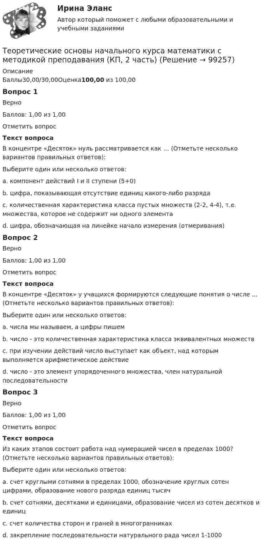      
            Описание
            Баллы30,00/30,00Оценка100,00 из 100,00Вопрос 1ВерноБаллов: 1,00 из 1,00Отметить вопросТекст вопросаВ концентре «Десяток» нуль рассматривается как … (Отметьте несколько вариантов правильных ответов):Выберите один или несколько ответов:a. компонент действий I и II ступени (5+0) b. цифра, показывающая отсутствие единиц какого-либо разрядаc. количественная характеристика класса пустых множеств (2-2, 4-4), т.е. множества, которое не содержит ни одного элемента d. цифра, обозначающая на линейке начало измерения (отмеривания) Вопрос 2ВерноБаллов: 1,00 из 1,00Отметить вопросТекст вопросаВ концентре «Десяток» у учащихся формируются следующие понятия о числе ... (Отметьте несколько вариантов правильных ответов):Выберите один или несколько ответов:a. числа мы называем, а цифры пишемb. число - это количественная характеристика класса эквивалентных множеств c. при изучении действий число выступает как объект, над которым выполняется арифметическое действие d. число - это элемент упорядоченного множества, член натуральной последовательности Вопрос 3ВерноБаллов: 1,00 из 1,00Отметить вопросТекст вопросаИз каких этапов состоит работа над нумерацией чисел в пределах 1000? (Отметьте несколько вариантов правильных ответов):Выберите один или несколько ответов:a. счет круглыми сотнями в пределах 1000, обозначение круглых сотен цифрами, образование нового разряда единиц тысяч b. счет сотнями, десятками и единицами, образование чисел из сотен десятков и единиц c. счет количества сторон и граней в многогранникахd. закрепление последовательности натурального рада чисел 1-1000    
            
            
            Теоретические основы начального курса математики с методикой преподавания (КП, 2 часть)Теоретические основы начального курса математики с методикой преподавания (КП, 2 часть)Теоретические основы начального курса математики с методикой преподавания НСПК ПНК Тестовые вопросы к разделу 1Теоретические основы начального курса математики с методикой преподавания НСПК ПНК Тестовые вопросы к разделу 2Теоретические основы начального курса математики с методикой преподавания НСПК ПНК Тестовые вопросы к разделу 3Теоретические основы начального курса математики с методикой преподавания НСПК ПНК Тестовые вопросы к разделу 4Теоретические основы начального курса математики с методикой преподавания НСПК ПНК Тестовые вопросы к разделу 5Теоретические основы квалификации преступлений Вариант № 4Теоретические основы начального курса математики с методикой преподавания Итоговое тестированиеТеоретические основы начального курса математики с методикой преподавания КомплексТеоретические основы начального курса математики с методикой преподавания Комплексное задание)Теоретические основы начального курса математики с методикой преподавания (КП, 1 часть).Теоретические основы начального курса математики с методикой преподавания (КП, 1 часть). Тестовые вопросы к разделу 1.Теоретические основы начального курса математики с методикой преподавания (КП, 1 часть). Тестовые вопросы к разделу 2