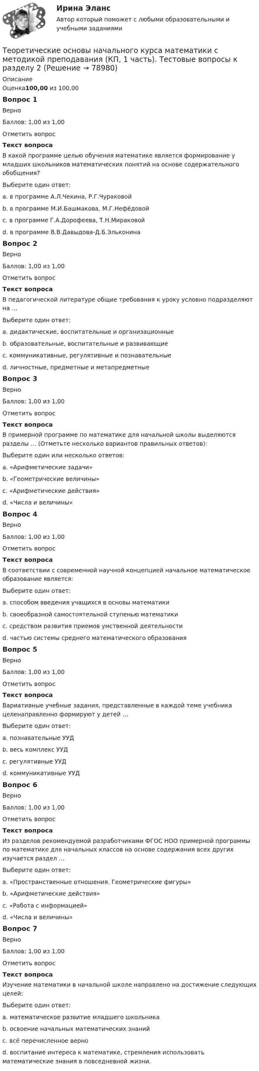      
            Описание
            Оценка100,00 из 100,00Вопрос 1ВерноБаллов: 1,00 из 1,00Отметить вопросТекст вопросаВ какой программе целью обучения математике является формирование у младших школьников математических понятий на основе содержательного обобщения?Выберите один ответ:a. в программе А.Л.Чекина, Р.Г.Чураковойb. в программе М.И.Башмакова, М.Г.Нефёдовойc. в программе Г.А.Дорофеева, Т.Н.Мираковойd. в программе В.В.Давыдова-Д.Б.Эльконина Вопрос 2ВерноБаллов: 1,00 из 1,00Отметить вопросТекст вопросаВ педагогической литературе общие требования к уроку условно подразделяют на …Выберите один ответ:a. дидактические, воспитательные и организационные b. образовательные, воспитательные и развивающиеc. коммуникативные, регулятивные и познавательныеd. личностные, предметные и метапредметныеВопрос 3ВерноБаллов: 1,00 из 1,00Отметить вопросТекст вопросаВ примерной программе по математике для начальной школы выделяются разделы … (Отметьте несколько вариантов правильных ответов):Выберите один или несколько ответов:a. «Арифметические задачи»b. «Геометрические величины» c. «Арифметические действия» d. «Числа и величины» Вопрос 4ВерноБаллов: 1,00 из 1,00Отметить вопросТекст вопросаВ соответствии с современной научной концепцией начальное математическое образование является:Выберите один ответ:a. способом введения учащихся в основы математикиb. своеобразной самостоятельной ступенью математикиc. средством развития приемов умственной деятельностиd. частью системы среднего математического образования Вопрос 5ВерноБаллов: 1,00 из 1,00Отметить вопросТекст вопросаВариативные учебные задания, представленные в каждой теме учебника целенаправленно формируют у детей …Выберите один ответ:a. познавательные УУДb. весь комплекс УУД c. регулятивные УУДd. коммуникативные УУДВопрос 6ВерноБаллов: 1,00 из 1,00Отметить вопросТекст вопросаИз разделов рекомендуемой разработчиками ФГОС НОО примерной программы по математике для начальных классов на основе содержания всех других изучается раздел …Выберите один ответ:a. «Пространственные отношения. Геометрические фигуры»b. «Арифметические действия»c. «Работа с информацией» d. «Числа и величины»Вопрос 7ВерноБаллов: 1,00 из 1,00Отметить вопросТекст вопросаИзучение математики в начальной школе направлено на достижение следующих целей:Выберите один ответ:a. математическое развитие младшего школьникаb. освоение начальных математических знанийc. всё перечисленное верно d. воспитание интереса к математике, стремления использовать математические знания в повседневной жизни.   
            
            
            Теоретические основы начального курса математики с методикой преподавания (КП, 1 часть). Тестовые вопросы к разделу 1.Теоретические основы начального курса математики с методикой преподавания (КП, 1 часть). Тестовые вопросы к разделу 2Теоретические основы начального курса математики с методикой преподавания (КП, 2 часть)Теоретические основы начального курса математики с методикой преподавания (КП, 2 часть)Теоретические основы начального курса математики с методикой преподавания (КП, 2 часть)Теоретические основы начального курса математики с методикой преподавания НСПК ПНК Тестовые вопросы к разделу 1Теоретические основы начального курса математики с методикой преподавания НСПК ПНК Тестовые вопросы к разделу 2Теоретические основы информатики (Росдистант) ТГУ Теоретические основы информатики/тест с ответами 85%ТЕОРЕТИЧЕСКИЕ ОСНОВЫ КВАЛИФИКАЦИИ ПРЕСТУПЛЕНИЙТеоретические основы квалификации преступлений Вариант № 4Теоретические основы начального курса математики с методикой преподавания Итоговое тестированиеТеоретические основы начального курса математики с методикой преподавания КомплексТеоретические основы начального курса математики с методикой преподавания Комплексное задание)