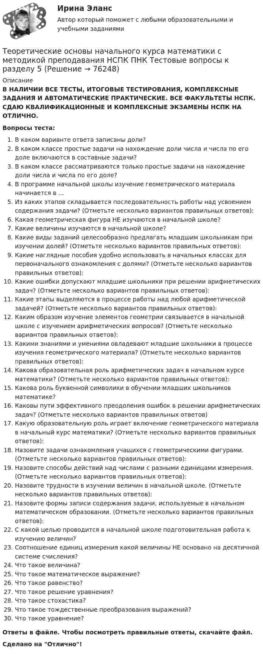      
            Описание
            В НАЛИЧИИ ВСЕ ТЕСТЫ, ИТОГОВЫЕ ТЕСТИРОВАНИЯ, КОМПЛЕКСНЫЕ ЗАДАНИЯ И АВТОМАТИЧЕСКИЕ ПРАКТИЧЕСКИЕ. ВСЕ ФАКУЛЬТЕТЫ НСПК. СДАЮ КВАЛИФИКАЦИОННЫЕ И КОМПЛЕКСНЫЕ ЭКЗАМЕНЫ НСПК НА ОТЛИЧНО.Вопросы теста:В каком варианте ответа записаны доли?В каком классе простые задачи на нахождение доли числа и числа по его доле включаются в составные задачи?В каком классе рассматриваются только простые задачи на нахождение доли числа и числа по его доле?В программе начальной школы изучение геометрического материала начинается в … Из каких этапов складывается последовательность работы над усвоением содержания задачи? (Отметьте несколько вариантов правильных ответов): Какая геометрическая фигура НЕ изучаются в начальной школе?Какие величины изучаются в начальной школе? Какие виды заданий целесообразно предлагать младшим школьникам при изучении долей? (Отметьте несколько вариантов правильных ответов):Какие наглядные пособия удобно использовать в начальных классах для первоначального ознакомления с долями? (Отметьте несколько вариантов правильных ответов):Какие ошибки допускают младшие школьники при решении арифметических задач? (Отметьте несколько вариантов правильных ответов): Какие этапы выделяются в процессе работы над любой арифметической задачей? (Отметьте несколько вариантов правильных ответов): Каким образом изучение элементов геометрии связывается в начальной школе с изучением арифметических вопросов? (Отметьте несколько вариантов правильных ответов):Какими знаниями и умениями овладевают младшие школьники в процессе изучения геометрического материала? (Отметьте несколько вариантов правильных ответов):Какова образовательная роль арифметических задач в начальном курсе математики? (Отметьте несколько вариантов правильных ответов): Какова роль буквенной символики в обучении младших школьников математике?Каковы пути эффективного преодоления ошибок в решении арифметических задач? (Отметьте несколько вариантов правильных ответов)Какую образовательную роль играет включение геометрического материала в начальный курс математики? (Отметьте несколько вариантов правильных ответов):Назовите задачи ознакомления учащихся с геометрическими фигурами. (Отметьте несколько вариантов правильных ответов):Назовите способы действий над числами с разными единицами измерения. (Отметьте несколько вариантов правильных ответов): Назовите трудности в изучении величин в начальной школе. (Отметьте несколько вариантов правильных ответов):Назовите формы записи содержания задачи, используемые в начальном математическом образовании. (Отметьте несколько вариантов правильных ответов): С какой целью проводится в начальной школе подготовительная работа к изучению величин?Соотношение единиц измерения какой величины НЕ основано на десятичной системе счисления? Что такое величина? Что такое математическое выражение? Что такое равенство?Что такое решение уравнения?Что такое стохастика? Что такое тождественные преобразования выражений? Что такое уравнение? Ответы в файле. Чтобы посмотреть правильные ответы, скачайте файл.Сделано на Отлично!   
            
            
            Теоретические основы начального курса математики с методикой преподавания НСПК ПНК Тестовые вопросы к разделу 4Теоретические основы начального курса математики с методикой преподавания НСПК ПНК Тестовые вопросы к разделу 5Теоретические основы начального курса математики с методикой преподавания (ПНК, 1 часть)Теоретические основы начального курса математики с методикой преподавания (ПНК, 1 часть)Теоретические основы начального курса математики с методикой преподавания (ПНК, 1 часть)Теоретические основы начального курса математики с методикой преподавания (ПНК, 1 часть)Теоретические основы начального курса математики с методикой преподавания (ПНК, 1 часть)Теоретические основы начального курса математики с методикой преподавания (КП, 1 часть). Тестовые вопросы к разделу 1.Теоретические основы начального курса математики с методикой преподавания (КП, 1 часть). Тестовые вопросы к разделу 2Теоретические основы начального курса математики с методикой преподавания (КП, 2 часть)Теоретические основы начального курса математики с методикой преподавания (КП, 2 часть)Теоретические основы начального курса математики с методикой преподавания (КП, 2 часть)Теоретические основы начального курса математики с методикой преподавания НСПК ПНК Тестовые вопросы к разделу 1Теоретические основы начального курса математики с методикой преподавания НСПК ПНК Тестовые вопросы к разделу 2