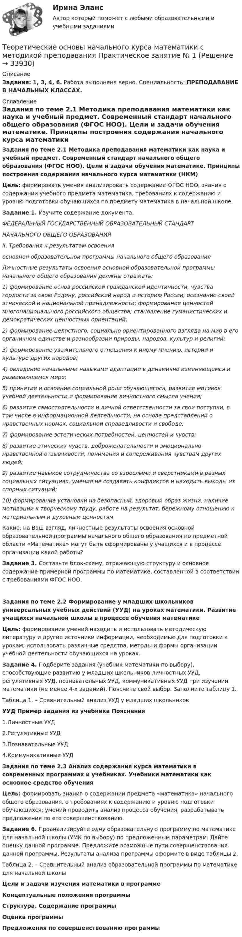      
          Описание
          Задания: 1, 3, 4, 6. Работа выполнена верно. Специальность: ПРЕПОДАВАНИЕ В НАЧАЛЬНЫХ КЛАССАХ. 
          Оглавление
          Задания по теме 2.1 Методика преподавания математики как наука и учебный предмет. Современный стандарт начального общего образования (ФГОС НОО). Цели и задачи обучения математике. Принципы построения содержания начального курса математики (НКМ)Цель: формировать умения анализировать содержание ФГОС НОО, знания о содержании учебного предмета математика, требованиях к содержанию и уровню подготовки обучающихся по предмету математика в начальной школе.Задание 1. Изучите содержание документа.ФЕДЕРАЛЬНЫЙ ГОСУДАРСТВЕННЫЙ ОБРАЗОВАТЕЛЬНЫЙ СТАНДАРТНАЧАЛЬНОГО ОБЩЕГО ОБРАЗОВАНИЯII. Требования к результатам освоения основной образовательной программы начального общего образованияЛичностные результаты освоения основной образовательной программы начального общего образования должны отражать:1) формирование основ российской гражданской идентичности, чувства гордости за свою Родину, российский народ и историю России, осознание своей этнической и национальной принадлежности; формирование ценностей многонационального российского общества; становление гуманистических и демократических ценностных ориентаций;2) формирование целостного, социально ориентированного взгляда на мир в его органичном единстве и разнообразии природы, народов, культур и религий;3) формирование уважительного отношения к иному мнению, истории и культуре других народов;4) овладение начальными навыками адаптации в динамично изменяющемся и развивающемся мире;5) принятие и освоение социальной роли обучающегося, развитие мотивов учебной деятельности и формирование личностного смысла учения;6) развитие самостоятельности и личной ответственности за свои поступки, в том числе в информационной деятельности, на основе представлений о нравственных нормах, социальной справедливости и свободе;7) формирование эстетических потребностей, ценностей и чувств;8) развитие этических чувств, доброжелательности и эмоционально-нравственной отзывчивости, понимания и сопереживания чувствам других людей;9) развитие навыков сотрудничества со взрослыми и сверстниками в разных социальных ситуациях, умения не создавать конфликтов и находить выходы из спорных ситуаций;10) формирование установки на безопасный, здоровый образ жизни, наличие мотивации к творческому труду, работе на результат, бережному отношению к материальным и духовным ценностям.Какие, на Ваш взгляд, личностные результаты освоения основной образовательной программы начального общего образования по предметной области «Математика» могут быть сформированы у учащихся и в процессе организации какой работы?Задание 3. Составьте блок-схему, отражающую структуру и основное содержание примерной программы по математике, составленной в соответствии с требованиями ФГОС НОО.Задания по теме 2.2 Формирование у младших школьников универсальных учебных действий (УУД) на уроках математики. Развитие учащихся начальной школы в процессе обучения математикеЦель: формирование умений находить и использовать методическую литературу и другие источники информации, необходимые для подготовки к урокам; использовать различные средства, методы и формы организации учебной деятельности обучающихся на уроках.Задание 4. Подберите задания (учебник математики по выбору), способствующие развитию у младших школьников личностных УУД, регулятивных УУД, познавательных УУД, коммуникативных УУД при изучении математики (не менее 4-х заданий). Поясните свой выбор. Заполните таблицу 1.Таблица 1. – Сравнительный анализ УУД у младших школьниковУУД                                Пример задания из учебника                     Пояснения 1.Личностные УУД2.Регулятивные УУД3.Познавательные УУД4.Коммуникативные УУД Задания по теме 2.3 Анализ содержания курса математики в современных программах и учебниках. Учебники математики как основное средство обученияЦель: формировать знания о содержании предмета «математика» начального общего образования, о требованиях к содержанию и уровню подготовки обучающихся; умений проводить анализ процесса обучения, разрабатывать предложения по его совершенствованию. Задание 6. Проанализируйте одну образовательную программу по математике для начальной школы (УМК по выбору) по предложенным параметрам. Дайте оценку данной программе. Предложите возможные пути совершенствования данной программы. Результаты анализа программы оформите в виде таблицы 2. Таблица 2. – Сравнительный анализ образовательной программы по математике для начальной школыЦели и задачи изучения математики в программеКонцептуальные положения программыСтруктура. Содержание программыОценка программыПредложения по совершенствованию программы 
            
            
            Теоретические основы начального курса математики с методикой преподавания Практическое занятие 1Теоретические основы начального курса математики с методикой преподавания Практическое занятие № 1Теоретические основы начального курса математики с методикой преподавания Практическое занятие № 2Теоретические основы начального курса математики с методикой преподавания Практическое занятие № 2Теоретические основы начального курса математики с методикой преподавания Практическое занятие № 3Теоретические основы начального курса математики с методикой преподавания Практическое занятие № 3Теоретические основы начального курса математики с методикой преподавания  ТЕСТ-1   НСПКТеоретические основы начального курса математики с методикой преподавания (ПНК, 2 часть)Теоретические основы начального курса математики с методикой преподавания (ПНК, 2 часть)Теоретические основы начального курса математики с методикой преподавания (ПНК, 2 часть)  Практическое занятие № 2Теоретические основы начального курса математики с методикой преподавания (ПНК, 2 часть) Практическое занятие № 3Теоретические основы начального курса математики с методикой преподавания (ПНК, 2 часть) Практическое занятие № 3Теоретические основы начального курса математики с методикой преподавания (ПНК, 2 часть) Тест № 3Теоретические основы начального курса математики с методикой преподавания (ПНК, 2 часть) Тест № 4