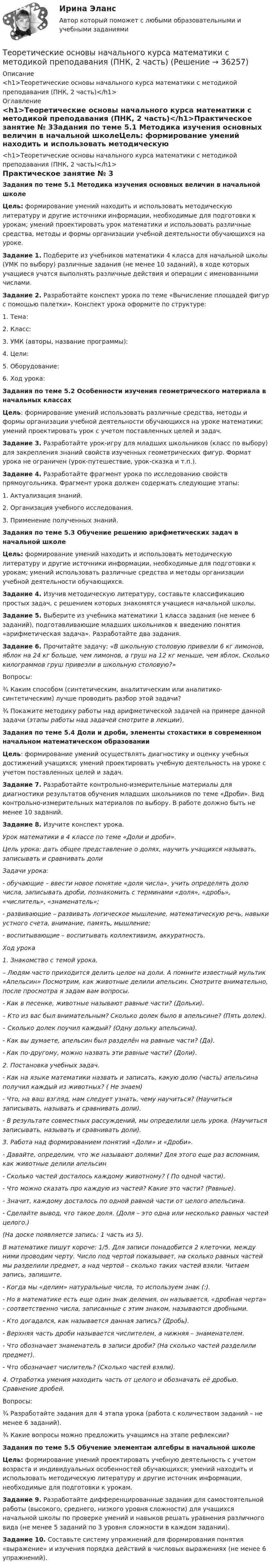      
          Описание
          <h1>Теоретические основы начального курса математики с методикой преподавания (ПНК, 2 часть)</h1> 
          Оглавление
          <h1>Теоретические основы начального курса математики с методикой преподавания (ПНК, 2 часть)</h1>Практическое занятие № 3Задания по теме 5.1 Методика изучения основных величин в начальной школеЦель: формирование умений находить и использовать методическую литературу и другие источники информации, необходимые для подготовки к урокам; умений проектировать урок математики и использовать различные средства, методы и формы организации учебной деятельности обучающихся на уроке. Задание 1. Подберите из учебников математики 4 класса для начальной школы (УМК по выбору) различные задания (не менее 10 заданий), в ходе которых учащиеся учатся выполнять различные действия и операции с именованными числами. Задание 2. Разработайте конспект урока по теме «Вычисление площадей фигур с помощью палетки». Конспект урока оформите по структуре:1. Тема:2. Класс:3. УМК (авторы, название программы):4. Цели:5. Оборудование:6. Ход урока: Задания по теме 5.2 Особенности изучения геометрического материала в начальных классахЦель: формирование умений использовать различные средства, методы и формы организации учебной деятельности обучающихся на уроке математики; умений проектировать урок с учетом поставленных целей и задач. Задание 3. Разработайте урок-игру для младших школьников (класс по выбору) для закрепления знаний свойств изученных геометрических фигур. Формат урока не ограничен (урок-путешествие, урок-сказка и т.п.). Задание 4. Разработайте фрагмент урока по исследованию свойств прямоугольника. Фрагмент урока должен содержать следующие этапы:1. Актуализация знаний.2. Организация учебного исследования.3. Применение полученных знаний. Задания по теме 5.3 Обучение решению арифметических задач в начальной школеЦель: формирование умений находить и использовать методическую литературу и другие источники информации, необходимые для подготовки к урокам; умений использовать различные средства и методы организации учебной деятельности обучающихся. Задание 4. Изучив методическую литературу, составьте классификацию простых задач, с решением которых знакомятся учащиеся начальной школы. Задание 5. Выберите из учебника математики 1 класса задания (не менее 6 заданий), подготавливающие младших школьников к введению понятия «арифметическая задача». Разработайте два задания. Задание 6. Прочитайте задачу: «В школьную столовую привезли 6 кг лимонов, яблок на 24 кг больше, чем лимонов, а груш на 12 кг меньше, чем яблок. Сколько килограммов груш привезли в школьную столовую?»Вопросы:¾    Каким способом (синтетическим, аналитическим или аналитико-синтетическим) лучше проводить разбор этой задачи?¾    Покажите методику работы над арифметической задачей на примере данной задачи (этапы работы над задачей смотрите в лекции). Задания по теме 5.4 Доли и дроби, элементы стохастики в современном начальном математическом образовании Цель: формирование умений осуществлять диагностику и оценку учебных достижений учащихся; умений проектировать учебную деятельность на уроке с учетом поставленных целей и задач. Задание 7.  Разработайте контрольно-измерительные материалы для диагностики результатов обучения младших школьников по теме «Дроби». Вид контрольно-измерительных материалов по выбору. В работе должно быть не менее 10 заданий. Задание 8. Изучите конспект урока. Урок математики в 4 классе по теме «Доли и дроби».Цель урока: дать общее представление о долях, научить учащихся называть, записывать и сравнивать долиЗадачи урока:- обучающие – ввести новое понятие «доля числа», учить определять долю числа, записывать дроби, познакомить с терминами «доля», «дробь», «числитель», «знаменатель»;- развивающие – развивать логическое мышление, математическую речь, навыки устного счета, внимание, память, мышление;- воспитывающие – воспитывать коллективизм, аккуратность.Ход урока1. Знакомство с темой урока.– Людям часто приходится делить целое на доли. А помните известный мультик «Апельсин» Посмотрим, как животные делили апельсин. Смотрите внимательно, после просмотра я задам вам вопросы.- Как в песенке, животные называют равные части? (Дольки).– Кто из вас был внимательным? Сколько долек было в апельсине? (Пять долек).– Сколько долек поучил каждый? (Одну дольку апельсина).- Как вы думаете, апельсин был разделён на равные части? (Да).- Как по-другому, можно назвать эти равные части? (Доли).2. Постановка учебных задач.- Как на языке математики назвать и записать, какую долю (часть) апельсина получил каждый из животных? ( Не знаем)- Что, на ваш взгляд, нам следует узнать, чему научиться? (Научиться записывать, называть и сравнивать доли).- В результате совместных рассуждений, мы определили цель урока. (Научиться записывать, называть и сравнивать доли).3. Работа над формированием понятий «Доли» и «Дроби».- Давайте, определим, что же называют долями? Для этого еще раз вспомним, как животные делили апельсин- Сколько частей досталось каждому животному? ( По одной части).- Что можно сказать про каждую из частей? Какие это части? (Равные).- Значит, каждому досталось по одной равной части от целого апельсина.- Сделайте вывод, что такое доля. (Доля – это одна или несколько равных частей целого.)(На доске появляется запись: 1 часть из 5).В математике пишут короче: 1/5. Для записи понадобится 2 клеточки, между ними проводим черту. Число под чертой показывает, на сколько равных частей мы разделили предмет, а над чертой – сколько таких частей взяли. Читаем запись, запишите.- Когда мы «делим» натуральные числа, то используем знак (:).- Но в математике есть еще один знак деления, он называется, «дробная черта» - соответственно числа, записанные с этим знаком, называются дробными.- Кто догадался, как называется данная запись? (Дробь).- Верхняя часть дроби называется числителем, а нижняя – знаменателем.- Что обозначает знаменатель в записи дроби? (На сколько частей разделили предмет).- Что обозначает числитель? (Сколько частей взяли).4. Отработка умения находить часть от целого и обозначать её дробью. Сравнение дробей.Вопросы:¾    Разработайте задания для 4 этапа урока (работа с количеством заданий – не менее 6 заданий).¾    Какие вопросы можно предложить учащимся на этапе рефлексии? Задания по теме 5.5 Обучение элементам алгебры в начальной школеЦель: формирование умений проектировать учебную деятельность с учетом возраста и индивидуальных особенностей обучающихся; умений находить и использовать методическую литературу и другие источник информации, необходимые для подготовки к урокам. Задание 9. Разработайте дифференцированные задания для самостоятельной работы (высокого, среднего, низкого уровня сложности) для учащихся начальной школы по проверке умений и навыков решать уравнения различного вида (не менее 5 заданий по 3 уровня сложности в каждом задании). Задание 10. Составьте систему упражнений для формирования понятия «выражение» и изучения порядка действий в числовых выражениях (не менее 6 упражнений). 
            
            
            Теоретические основы начального курса математики с методикой преподавания (ПНК, 2 часть)Теоретические основы начального курса математики с методикой преподавания (ПНК, 2 часть)Теоретические основы начального курса математики с методикой преподавания (ПНК, 2 часть)Теоретические основы начального курса математики с методикой преподавания (ПНК, 2 часть)  Практическое занятие № 2Теоретические основы начального курса математики с методикой преподавания (ПНК, 2 часть) Практическое занятие № 3Теоретические основы начального курса математики с методикой преподавания (ПНК, 2 часть) Практическое занятие № 3Теоретические основы начального курса математики с методикой преподавания (ПНК, 2 часть) Тест № 3Теоретические основы начального курса математики с методикой преподавания (ПНК, 2 часть)Теоретические основы начального курса математики с методикой преподавания (ПНК, 2 часть)Теоретические основы начального курса математики с методикой преподавания (ПНК, 2 часть)Теоретические основы начального курса математики с методикой преподавания (ПНК, 2 часть)Теоретические основы начального курса математики с методикой преподавания (ПНК, 2 часть)Теоретические основы начального курса математики с методикой преподавания (ПНК, 2 часть)Теоретические основы начального курса математики с методикой преподавания (ПНК, 2 часть)