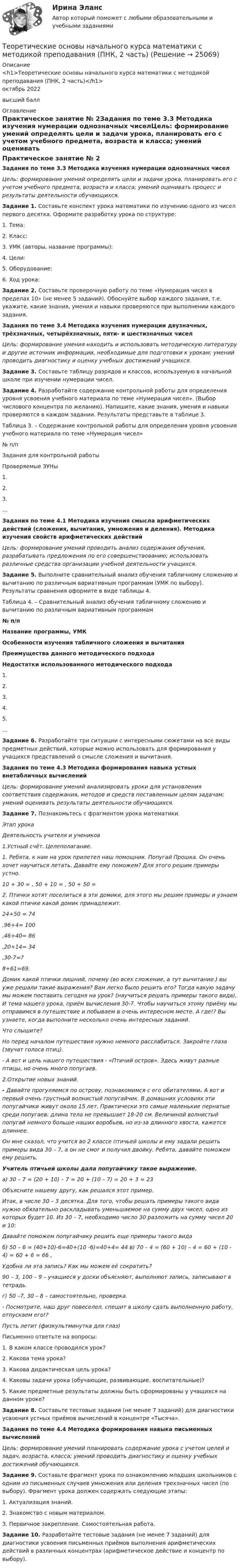      
          Описание
          <h1>Теоретические основы начального курса математики с методикой преподавания (ПНК, 2 часть)</h1>октябрь 2022высший балл 
          Оглавление
          Практическое занятие № 2Задания по теме 3.3 Методика изучения нумерации однозначных чиселЦель: формирование умений определять цели и задачи урока, планировать его с учетом учебного предмета, возраста и класса; умений оценивать процесс и результаты деятельности обучающихся. Задание 1. Составьте конспект урока математики по изучению одного из чисел первого десятка. Оформите разработку урока по структуре:1. Тема:2. Класс:3. УМК (авторы, название программы):4. Цели:5. Оборудование:6. Ход урока: Задание 2. Составьте проверочную работу по теме «Нумерация чисел в пределах 10» (не менее 5 заданий). Обоснуйте выбор каждого задания, т.е. укажите, какие знания, умения и навыки проверяются при выполнении каждого задания.  Задания по теме 3.4 Методика изучения нумерации двузначных, трёхзначных, четырёхзначных, пяти- и шестизначных чиселЦель: формирование умения находить и использовать методическую литературу и другие источник информации, необходимые для подготовки к урокам; умений проводить диагностику и оценку учебных достижений учащихся. Задание 3. Составьте таблицу разрядов и классов, используемую в начальной школе при изучении нумерации чисел. Задание 4. Разработайте содержание контрольной работы для определения уровня усвоения учебного материала по теме «Нумерация чисел». (Выбор числового концентра по желанию). Напишите, какие знания, умения и навыки проверяются в каждом задании. Результаты представьте в таблице 3. Таблица 3. – Содержание контрольной работы для определения уровня усвоения учебного материала по теме «Нумерация чисел» № п/пЗадания для контрольной работыПроверяемые ЗУНы1.  2.  3.  …      Задания по теме 4.1 Методика изучения смысла арифметических действий (сложения, вычитания, умножения и деления). Методика изучения свойств арифметических действийЦель: формирование умений проводить анализ содержания обучения, разрабатывать предложения по его совершенствованию; использовать различные средства организации учебной деятельности учащихся. Задание 5. Выполните сравнительный анализ обучения табличному сложению и вычитанию по различным вариативным программам (УМК по выбору). Результаты сравнения оформите в виде таблицы 4. Таблица 4. – Сравнительный анализ обучения табличному сложению и вычитанию по различным вариативным программам № п/пНазвание программы, УМКОсобенности изучения табличного сложения и вычитанияПреимущества данного методического подходаНедостатки использованного методического подхода1.    2.    3.    4.    5.    …     Задание 6. Разработайте три ситуации с интересными сюжетами на все виды предметных действий, которые можно использовать для формирования у учащихся представлений о смысле сложения и вычитания. Задания по теме 4.3 Методика формирования навыка устных внетабличных вычисленийЦель: формирование умений анализировать уроки для установления соответствия содержания, методов и средств поставленным целям задачам; умений оценивать результаты деятельности обучающихся. Задание 7. Познакомьтесь с фрагментом урока математики. Этап урокаДеятельность учителя и учеников1.Устный счёт. Целеполагание.1. Ребята, к нам на урок прилетел наш помощник. Попугай Прошка. Он очень хочет научиться летать. Давайте ему поможем? Для этого решим примеры устно.10 + 30 =   , 50 + 10 =   , 50 + 50 =2. Птички хотят поселиться в эти домики, для этого мы решим примеры и узнаем какой птичке какой домик принадлежит.24+50 = 74,96+4= 100,46+40= 86,20+14= 34,30-7=?8+61=69.Домик какой птички лишний, почему (во всех сложение, а тут вычитание.) вы уже решали такие выражения? Вам легко было решить его? Тогда какую задачу мы можем поставить сегодня на урок? (научиться решать примеры такого вида). И тема нашего урока, приём вычисления 30-7. Чтобы научиться этому приёму мы отправимся в путешествие и побываем в очень интересном месте. А где!? Вы узнаете, когда выполните несколько очень интересных заданий.Что слышите? Но перед началом путешествия нужно немного расслабиться. Закройте глаза (звучат голоса птиц).- А вот и цель нашего путешествия - «Птичий остров». Здесь живут разные птицы, но очень много попугаев.2.Открытие новых знаний. - Давайте прогуляемся по острову, познакомимся с его обитателями. А вот и первый очень грустный волнистый попугайчик.   В домашних условиях эти попугайчики живут около 15 лет. Практически это самые маленькие пернатые среди попугаев: длина тела не превышает 18-20 см. Величиной волнистый попугай немного больше наших воробьев, но из-за длинного хвоста, кажется длиннее.  Он мне сказал, что учится во 2 классе птичьей школы и ему задали решить примеры вида 30 – 7, а он не смог и получил двойку. Ребята, давайте поможем ему решить.Учитель птичьей школы дала попугайчику такое выражение.а) 30 – 7 = (20 + 10) – 7 = 20 + (10 – 7) = 20 + 3 = 23Объясните нашему другу, как решался этот пример.Итак, в числе 30 – 3 десятка. Для того, чтобы решать примеры такого вида нужно обязательно раскладывать уменьшаемое на сумму двух чисел, одно из которых будет 10. Из 30 – 7, необходимо число 30 разложить на сумму чисел 20 и 10:            Давайте поможем попугайчику решить еще примеры такого видаб) 50 – 6 = (40+10)-6=40+(10 -6)=40+4= 44                               в) 70 – 4 = (60 + 10) – 4 = 60 + (10 - 4) = 60 + 6 = 66 , Удобна ли эта запись? Как мы можем её сократить? 90 – 3, 100 – 9 – учащиеся у доски объясняют, выполняют запись, записывают в тетрадь.г) 50 –7, 30 – 8 – самостоятельно, проверка.- Посмотрите, наш друг повеселел, спешит в школу сдать выполненную работу, отпускаем его!?Пусть летит (физкультминутка для глаз) Письменно ответьте на вопросы:1. В каком классе проводился урок?2. Какова тема урока?3. Какова дидактическая цель урока?4. Каковы задачи урока (обучающие, развивающие, воспитательные)?5. Какие предметные результаты должны быть сформированы у учащихся на данном уроке? Задание 8. Составьте тестовые задания (не менее 7 заданий) для диагностики усвоения устных приёмов вычислений в концентре «Тысяча». Задания по теме 4.4 Методика формирования навыка письменных вычисленийЦель: формирование умений планировать содержание урока с учетом целей и задач, возраста, класса; умений проводить диагностику и оценку учебных достижений обучающихся. Задание 9. Составьте фрагмент урока по ознакомлению младших школьников с одним из письменных случаев умножения или деления трехзначных чисел (по выбору). Фрагмент урока должен содержать следующие этапы:1. Актуализация знаний.2. Знакомство с новым материалом.3. Первичное закрепление. Самостоятельная работа. Задание 10. Разработайте тестовые задания (не менее 7 заданий) для диагностики усвоения письменных приёмов выполнения арифметических действий в различных концентрах (арифметическое действие и концентр по выбору). 
            
            
            Теоретические основы начального курса математики с методикой преподавания (ПНК, 2 часть)Теоретические основы начального курса математики с методикой преподавания (ПНК, 2 часть)Теоретические основы начального курса математики с методикой преподавания (ПНК, 2 часть)Теоретические основы начального курса математики с методикой преподавания (ПНК, 2 часть)Теоретические основы начального курса математики с методикой преподавания (ПНК, 2 часть)Теоретические основы начального курса математики с методикой преподавания (ПНК, 2 часть)Теоретические основы начального курса математики с методикой преподавания (ПНК, 2 часть)Теоретические основы начального курса математики с методикой преподавания (ПНК, 1 часть)Теоретические основы начального курса математики с методикой преподавания (ПНК, 1 часть)Теоретические основы начального курса математики с методикой преподавания (ПНК, 1 часть)ТЕОРЕТИЧЕСКИЕ ОСНОВЫ НАЧАЛЬНОГО КУРСА МАТЕМАТИКИ С МЕТОДИКОЙ ПРЕПОДАВАНИЯ (ПНК, 1 ЧАСТЬ)Теоретические основы начального курса математики с методикой преподавания (ПНК, 1 часть) Тест №1Теоретические основы начального курса математики с методикой преподавания (ПНК, 1 часть) Тест №2Теоретические основы начального курса математики с методикой преподавания (ПНК, 2 часть)