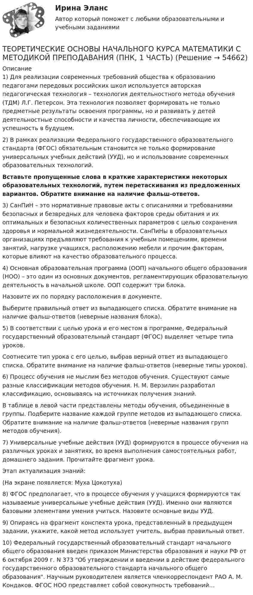      
            Описание
            1) Для реализации современных требований общества к образованию педагогами передовых российских школ используется авторская педагогическая технология – технология деятельностного метода обучения (ТДМ) Л.Г. Петерсон. Эта технология позволяет формировать не только предметные результаты освоения программы, но и развивать у детей деятельностные способности и качества личности, обеспечивающие их успешность в будущем.2) В рамках реализации Федерального государственного образовательного стандарта (ФГОС) обязательным становится не только формирование универсальных учебных действий (УУД), но и использование современных образовательных технологий.  Вставьте пропущенные слова в краткие характеристики некоторых образовательных технологий, путем перетаскивания из предложенных вариантов. Обратите внимание на наличие фальш-ответов.3) СанПиН – это нормативные правовые акты с описаниями и требованиями безопасных и безвредных для человека факторов среды обитания и их оптимальных и безопасных количественных параметров с целью сохранения здоровья и нормальной жизнедеятельности. СанПиНы в образовательных организациях предъявляют требования к учебным помещениям, времени занятий, нагрузке учащихся, расположению мебели и прочим факторам, которые влияют на качество образовательного процесса. 4) Основная образовательная программа (ООП) начального общего образования (НОО) – это один из основных документов, регламентирующих образовательную деятельность в начальной школе. ООП содержит три блока.	Назовите их по порядку расположения в документе. 	Выберите правильный ответ из выпадающего списка. Обратите внимание на наличие фальш-ответов (неверные названия блока).	5) В соответствии с целью урока и его местом в программе, Федеральный государственный образовательный стандарт (ФГОС) выделяет четыре типа уроков. 	Соотнесите тип урока с его целью, выбрав верный ответ из выпадающего списка. Обратите внимание на наличие фальш-ответов (неверные типы уроков).	6) Процесс обучения не мыслим без методов обучения. Существуют самые разные классификации методов обучения. Н. М. Верзилин разработал классификацию, основываясь на источниках получения знаний.	В таблице в левой части представлены методы обучения, объединенные в группы. Подберите название каждой группе методов из выпадающего списка. Обратите внимание на наличие фальш-ответов (неверные названия групп методов обучения).7) Универсальные учебные действия (УУД) формируются в процессе обучения на различных уроках и занятиях, во время выполнения самостоятельных работ, домашнего задания. Прочитайте фрагмент урока.Этап актуализация знаний: (На экране появляется: Муха Цокотуха)8) ФГОС предполагает, что в процессе обучения у учащихся формируются так называемые универсальные учебные действия (УУД). Именно они являются базовыми элементами умения учиться. Назовите основные виды УУД.9) Опираясь на фрагмент конспекта урока, представленный в предыдущем задании, укажите, какой метод использует учитель, выбрав правильный ответ. 10) Федеральный государственный образовательный стандарт начального общего образования введен приказом Министерства образования и науки РФ от 6 октября 2009 г. N 373 Об утверждении и введении в действие федерального государственного образовательного стандарта начального общего образования. Научным руководителем является член­корреспондент РАО А. М. Кондаков. ФГОС НОО представляет собой совокупность требований…    
            
            
            Теоретические основы начального курса математики с методикой преподавания (ПНК, 1 часть)ТЕОРЕТИЧЕСКИЕ ОСНОВЫ НАЧАЛЬНОГО КУРСА МАТЕМАТИКИ С МЕТОДИКОЙ ПРЕПОДАВАНИЯ (ПНК, 1 ЧАСТЬ)Теоретические основы начального курса математики с методикой преподавания (ПНК, 1 часть) Тест №1Теоретические основы начального курса математики с методикой преподавания (ПНК, 1 часть) Тест №2Теоретические основы начального курса математики с методикой преподавания (ПНК, 2 часть)Теоретические основы начального курса математики с методикой преподавания (ПНК, 2 часть)Теоретические основы начального курса математики с методикой преподавания (ПНК, 2 часть)Теоретические основы начального курса математики с методикой преподавания НСПК ПНК Тестовые вопросы к разделу 5Теоретические основы начального курса математики с методикой преподавания (ПНК, 1 часть)Теоретические основы начального курса математики с методикой преподавания (ПНК, 1 часть)Теоретические основы начального курса математики с методикой преподавания (ПНК, 1 часть)Теоретические основы начального курса математики с методикой преподавания (ПНК, 1 часть)Теоретические основы начального курса математики с методикой преподавания (ПНК, 1 часть)Теоретические основы начального курса математики с методикой преподавания (ПНК, 1 часть)