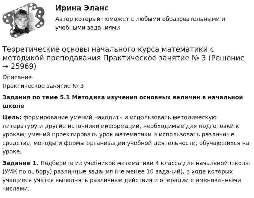      
          Описание
          	Практическое занятие № 3 Задания по теме 5.1 Методика изучения основных величин в начальной школе Цель: формирование умений находить и использовать методическую литературу и другие источники информации, необходимые для подготовки к урокам; умений проектировать урок математики и использовать различные средства, методы и формы организации учебной деятельности, обучающихся на уроке.   Задание 1. Подберите из учебников математики 4 класса для начальной школы (УМК по выбору) различные задания (не менее 10 заданий), в ходе которых учащиеся учатся выполнять различные действия и операции с именованными числами.  
            
            
            Теоретические основы начального курса математики с методикой преподавания Практическое занятие № 3Теоретические основы начального курса математики с методикой преподавания Практическое занятие № 3Теоретические основы начального курса математики с методикой преподавания  ТЕСТ-1   НСПКТеоретические основы начального курса математики с методикой преподавания  ТЕСТ-2  НСПКТеоретические основы начального курса математики с методикой преподавания Тестовые вопросы к разделу 1Теоретические основы начального курса математики с методикой преподавания Тестовые вопросы к разделу 2Теоретические основы начального курса математики с методикой преподавания Тестовые вопросы к разделу 5Теоретические основы начального курса математики с методикой преподавания (ПНК, 2 часть) Практическое занятие № 3Теоретические основы начального курса математики с методикой преподавания (ПНК, 2 часть) Тест № 3Теоретические основы начального курса математики с методикой преподавания (ПНК, 2 часть) Тест № 4Теоретические основы начального курса математики с методикой преподавания (ПНК, 2 часть) Тест № 5Теоретические основы начального курса математики с методикой преподавания Практическое занятие 1Теоретические основы начального курса математики с методикой преподавания Практическое занятие № 1Теоретические основы начального курса математики с методикой преподавания Практическое занятие № 2