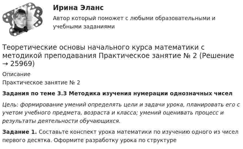      
          Описание
          	Практическое занятие № 2  Задания по теме 3.3 Методика изучения нумерации однозначных чисел Цель: формирование умений определять цели и задачи урока, планировать его с учетом учебного предмета, возраста и класса; умений оценивать процесс и результаты деятельности обучающихся.  Задание 1. Составьте конспект урока математики по изучению одного из чисел первого десятка. Оформите разработку урока по структуре  
            
            
            Теоретические основы начального курса математики с методикой преподавания Практическое занятие № 1Теоретические основы начального курса математики с методикой преподавания Практическое занятие № 2Теоретические основы начального курса математики с методикой преподавания Практическое занятие № 2Теоретические основы начального курса математики с методикой преподавания Практическое занятие № 3Теоретические основы начального курса математики с методикой преподавания Практическое занятие № 3Теоретические основы начального курса математики с методикой преподавания  ТЕСТ-1   НСПКТеоретические основы начального курса математики с методикой преподавания  ТЕСТ-2  НСПКТеоретические основы начального курса математики с методикой преподавания (ПНК, 2 часть)Теоретические основы начального курса математики с методикой преподавания (ПНК, 2 часть)  Практическое занятие № 2Теоретические основы начального курса математики с методикой преподавания (ПНК, 2 часть) Практическое занятие № 3Теоретические основы начального курса математики с методикой преподавания (ПНК, 2 часть) Практическое занятие № 3Теоретические основы начального курса математики с методикой преподавания (ПНК, 2 часть) Тест № 3Теоретические основы начального курса математики с методикой преподавания (ПНК, 2 часть) Тест № 4Теоретические основы начального курса математики с методикой преподавания (ПНК, 2 часть) Тест № 5