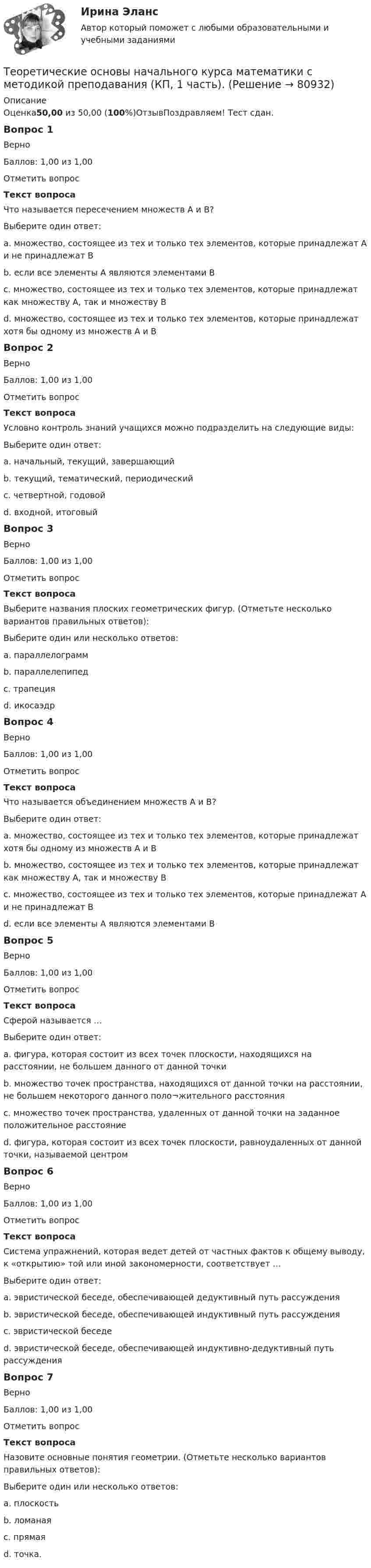      
            Описание
            Оценка50,00 из 50,00 (100%)ОтзывПоздравляем! Тест сдан.Вопрос 1ВерноБаллов: 1,00 из 1,00Отметить вопросТекст вопросаЧто называется пересечением множеств А и В?Выберите один ответ:a. множество, состоящее из тех и только тех элементов, которые принадлежат А и не принадлежат Вb. если все элементы А являются элементами Вc. множество, состоящее из тех и только тех элементов, которые принадлежат как множеству А, так и множеству В d. множество, состоящее из тех и только тех элементов, которые принадлежат хотя бы одному из множеств А и ВВопрос 2ВерноБаллов: 1,00 из 1,00Отметить вопросТекст вопросаУсловно контроль знаний учащихся можно подразделить на следующие виды:Выберите один ответ:a. начальный, текущий, завершающийb. текущий, тематический, периодический c. четвертной, годовойd. входной, итоговыйВопрос 3ВерноБаллов: 1,00 из 1,00Отметить вопросТекст вопросаВыберите названия плоских геометрических фигур. (Отметьте несколько вариантов правильных ответов):Выберите один или несколько ответов:a. параллелограмм b. параллелепипедc. трапеция d. икосаэдрВопрос 4ВерноБаллов: 1,00 из 1,00Отметить вопросТекст вопросаЧто называется объединением множеств А и В?Выберите один ответ:a. множество, состоящее из тех и только тех элементов, которые принадлежат хотя бы одному из множеств А и В b. множество, состоящее из тех и только тех элементов, которые принадлежат как множеству А, так и множеству Вc. множество, состоящее из тех и только тех элементов, которые принадлежат А и не принадлежат Вd. если все элементы А являются элементами ВВопрос 5ВерноБаллов: 1,00 из 1,00Отметить вопросТекст вопросаСферой называется …Выберите один ответ:a. фигура, которая состоит из всех точек плоскости, находящихся на расстоянии, не большем данного от данной точкиb. множество точек пространства, находящихся от данной точки на расстоянии, не большем некоторого данного поло¬жительного расстоянияc. множество точек пространства, удаленных от данной точки на заданное положительное расстояние d. фигура, которая состоит из всех точек плоскости, равноудаленных от данной точки, называемой центромВопрос 6ВерноБаллов: 1,00 из 1,00Отметить вопросТекст вопросаСистема упражнений, которая ведет детей от частных фактов к общему выводу, к «открытию» той или иной закономерности, соответствует …Выберите один ответ:a. эвристической беседе, обеспечивающей дедуктивный путь рассужденияb. эвристической беседе, обеспечивающей индуктивный путь рассуждения c. эвристической беседеd. эвристической беседе, обеспечивающей индуктивно-дедуктивный путь рассужденияВопрос 7ВерноБаллов: 1,00 из 1,00Отметить вопросТекст вопросаНазовите основные понятия геометрии. (Отметьте несколько вариантов правильных ответов):Выберите один или несколько ответов:a. плоскость b. ломанаяc. прямая d. точка.   
            
            
            Теоретические основы начального курса математики с методикой преподавания Комплексное задание)Теоретические основы начального курса математики с методикой преподавания (КП, 1 часть).Теоретические основы начального курса математики с методикой преподавания (КП, 1 часть). Тестовые вопросы к разделу 1.Теоретические основы начального курса математики с методикой преподавания (КП, 1 часть). Тестовые вопросы к разделу 2Теоретические основы начального курса математики с методикой преподавания (КП, 2 часть)Теоретические основы начального курса математики с методикой преподавания (КП, 2 часть)Теоретические основы начального курса математики с методикой преподавания (КП, 2 часть)Теоретические основы дошкольной педагогикиТеоретические основы информатики//Итоговый тест//МФЮАТеоретические основы информатики (Росдистант) ТГУ Теоретические основы информатики/тест с ответами 85%ТЕОРЕТИЧЕСКИЕ ОСНОВЫ КВАЛИФИКАЦИИ ПРЕСТУПЛЕНИЙТеоретические основы квалификации преступлений Вариант № 4Теоретические основы начального курса математики с методикой преподавания Итоговое тестирование