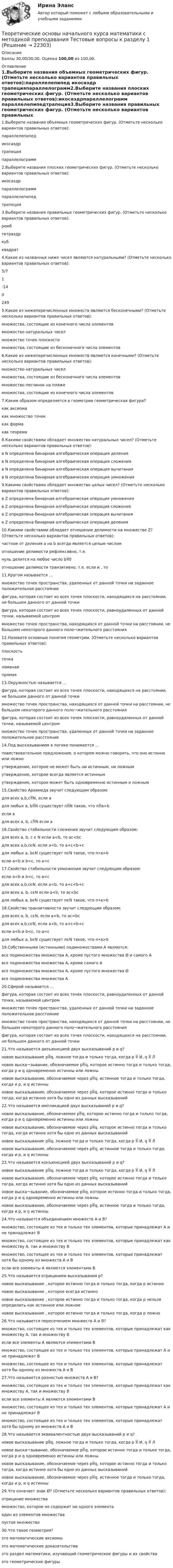      
          Описание
          Баллы 30,00/30,00. Оценка 100,00 из 100,00. 
          Оглавление
          1.Выберите названия объемных геометрических фигур. (Отметьте несколько вариантов правильных ответов):параллелепипед икосаэдр трапецияпараллелограмм2.Выберите названия плоских геометрических фигур. (Отметьте несколько вариантов правильных ответов):икосаэдрпараллелограмм параллелепипедтрапеция3.Выберите названия правильных геометрических фигур. (Отметьте несколько вариантов правильных ответов):ромбтетраэдркуб квадрат4.Какие из названных ниже чисел являются натуральными? (Отметьте несколько вариантов правильных ответов):5/71  -1402495.Какие из нижеперечисленных множеств являются бесконечными? (Отметьте несколько вариантов правильных ответов):множества, состоящие из конечного числа элементовмножество натуральных чисел множество точек плоскости множества, состоящие из бесконечного числа элементов6.Какие из нижеперечисленных множеств являются конечными? (Отметьте несколько вариантов правильных ответов):множество натуральных чиселмножества, состоящие из бесконечного числа элементовмножество песчинок на пляже множества, состоящие из конечного числа элементов7.Каким образом определяется в геометрии геометрическая фигура?как аксиомакак множество точек как формакак теорема8.Какими свойствами обладает множество натуральных чисел? (Отметьте несколько вариантов правильных ответов):в N определена бинарная алгебраическая операция деленияв N определена бинарная алгебраическая операция сложения в N определена бинарная алгебраическая операция вычитанияв N определена бинарная алгебраическая операция умножения9.Какими свойствами обладает множество целых чисел? (Отметьте несколько вариантов правильных ответов):в Z определена бинарная алгебраическая операция умножения в Z определена бинарная алгебраическая операция сложения в Z определена бинарная алгебраическая операция вычитания в Z определена бинарная алгебраическая операция деления10.Какими свойствами обладает отношение делимости на множестве Z? (Отметьте несколько вариантов правильных ответов):частное от деления a на b всегда является целым числомотношение делимости рефлексивно, т.е. нуль делится на любое число b0 отношение делимости транзитивно, т.е. если и , то11.Кругом называется …множество точек пространства, удаленных от данной точки на заданное положительное расстояниефигура, которая состоит из всех точек плоскости, находящихся на расстоянии, не большем данного от данной точки фигура, которая состоит из всех точек плоскости, равноудаленных от данной точки, называемой центроммножество точек пространства, находящихся от данной точки на расстоянии, не большем некоторого данного поло¬жительного расстояния12.Назовите основные понятия геометрии. (Отметьте несколько вариантов правильных ответов):плоскость точка ломанаяпрямая13.Окружностью называется …фигура, которая состоит из всех точек плоскости, находящихся на расстоянии, не большем данного от данной точкимножество точек пространства, находящихся от данной точки на расстоянии, не большем некоторого данного поло¬жительного расстоянияфигура, которая состоит из всех точек плоскости, равноудаленных от данной точки, называемой центром множество точек пространства, удаленных от данной точки на заданное положительное расстояние14.Под высказыванием в логике понимается …повествовательное предложение, о котором можно говорить, что оно истинно или ложно утверждение, которое не может быть ни истинным, ни ложнымутверждение, которое всегда является истиннымутверждение, которое может быть одновременно истинным и ложным15.Свойство Архимеда звучит следующим образом:для всех a,b,cN, если aдля любых a, bN существует nN такое, что na>b если aдля всех a, b, cN если a16.Свойство стабильности сложения звучит следующим образом:для всех a, b, c ϵ N если a<b, то ac<bcдля всех a,b,cϵN, если a<b, то a+c<b+cдля любых a, bϵN существует nϵN такое, что n•a>bесли a<b и b<c, то a<c17.Свойство стабильности умножения звучит следующим образом:если a<b и b<c, то a<cдля всех a,b,cϵN, если a<b, то a+c<b+cдля всех a, b, cϵN если a<b, то ac<bcдля любых a, bϵN существует nϵN такое, что n•a>b18.Свойство транзитивности звучит следующим образом:для всех a, b, cϵN, если a<b, то ac<bcдля всех a,b,cϵN, если a<b, то a+c<b+cесли a<b и b<c, то a<cдля любых a, bϵN существует nϵN такое, что n•a>b19.Собственными (истинными) подмножествами А являются:все подмножества множества А, кроме пустого множества Ø и самого Авсе подмножества множества А, кроме самого Авсе подмножества множества А, кроме пустого множества Øвсе подмножества множества А20.Сферой называется …фигура, которая состоит из всех точек плоскости, равноудаленных от данной точки, называемой центроммножество точек пространства, удаленных от данной точки на заданное положительное расстояние множество точек пространства, находящихся от данной точки на расстоянии, не большем некоторого данного поло¬жительного расстоянияфигура, которая состоит из всех точек плоскости, находящихся на расстоянии, не большем данного от данной точки21.Что называется дизъюнкцией двух высказываний р и q?новое высказывание pq, ложное тогда и только тогда, когда p  И, q  Лновое выска¬зывание, обозначаемое pq, которое истинно тогда и только тогда, когда p и q одновременно истинны или ложныновое высказывание, обозначаемое через pq, истинное тогда и только тогда, когда и р, и q истинныновое высказывание, обозначаемое через pq, которое истинно тогда и только тогда, когда истинно хотя бы одно из данных высказываний22.Что называется импликацией двух высказываний р и q?новое высказывание, обозначаемое pq, которое истинно тогда и только тогда, когда p и q одновременно истинны или ложныновое высказывание, обозначаемое через pq, которое истинно тогда и только тогда, когда истинно хотя бы одно из данных высказыванийновое высказывание pq, ложное тогда и только тогда, когда p  И, q  Лновое высказывание, обозначаемое через pq, истинное тогда и только тогда, когда и р, и q истинны23.Что называется конъюнкцией двух высказываний р и q?новое высказывание pq, ложное тогда и только тогда, когда p  И, q  Лновое высказывание, обозначаемое через pq, которое истинно тогда и только тогда, когда истинно хотя бы одно из данных высказыванийновое выска¬зывание, обозначаемое pq, которое истинно тогда и только тогда, когда p и q одновременно истинны или ложныновое высказывание, обозначаемое через pq, истинное тогда и только тогда, когда и р, и q истинны24.Что называется объединением множеств А и В?множество, состоящее из тех и только тех элементов, которые принадлежат А и не принадлежат Вмножество, состоящее из тех и только тех элементов, которые принадлежат как множеству А, так и множеству Вмножество, состоящее из тех и только тех элементов, которые принадлежат хотя бы одному из множеств А и В если все элементы А являются элементами В25.Что называется отрицанием высказывания р?новое высказывание , которое истинно тогда и только тогда, когда р истинноновое высказывание , которое всегда истинноновое высказывание , которое истинно тогда и только тогда, когда р нельзя определить как истинное или ложноеновое высказывание , которое истинно тогда и только тогда, когда р ложно26.Что называется пересечением множеств А и В?множество, состоящее из тех и только тех элементов, которые принадлежат как множеству А, так и множеству В если все элементы А являются элементами Вмножество, состоящее из тех и только тех элементов, которые принадлежат А и не принадлежат Вмножество, состоящее из тех и только тех элементов, которые принадлежат хотя бы одному из множеств А и В27.Что называется разностью множеств А и В?множество, состоящее из тех и только тех элементов, которые принадлежат как множеству А, так и множеству Весли все элементы А являются элементами Вмножество, состоящее из тех и только тех элементов, которые принадлежат А и не принадлежат В множество, состоящее из тех и только тех элементов, которые принадлежат хотя бы одному из множеств А и В28.Что называется эквивалентностью двух высказываний р и q?новое высказывание pq, ложное тогда и только тогда, когда p  И, q  Лновое выска¬зывание, обозначаемое pq, которое истинно тогда и только тогда, когда p и q одновременно истинны или ложны новое высказывание, обозначаемое через pq, которое истинно тогда и только тогда, когда истинно хотя бы одно из данных высказыванийновое высказывание, обозначаемое через pq, истинное тогда и только тогда, когда и р, и q истинны29.Что означает знак Ø? (Отметьте несколько вариантов правильных ответов):отрицание множествамножество, которое не содержит ни одного элемента один из элементов множествапустое множество30.Что такое геометрия?это математические аксиомыэто математические доказательстваэто раздел математики, изучающий геометрические фигуры и их свойства это геометрические фигуры 
            
            
            Теоретические основы начального курса математики с методикой преподавания  ТЕСТ-2  НСПКТеоретические основы начального курса математики с методикой преподавания Тестовые вопросы к разделу 1Теоретические основы начального курса математики с методикой преподавания Тестовые вопросы к разделу 2Теоретические основы начального курса математики с методикой преподавания Тестовые вопросы к разделу 5«Теоретические основы новационных курортно-бытовых товаров в сфере гостеприимства»Теоретические основы организации обучения (1 часть)Теоретические основы организации обучения в начальных классахТеоретические основы начального курса математики с методикой преподавания (ПНК, 2 часть) Тест № 5Теоретические основы начального курса математики с методикой преподавания Практическое занятие 1Теоретические основы начального курса математики с методикой преподавания Практическое занятие № 1Теоретические основы начального курса математики с методикой преподавания Практическое занятие № 2Теоретические основы начального курса математики с методикой преподавания Практическое занятие № 2Теоретические основы начального курса математики с методикой преподавания Практическое занятие № 3Теоретические основы начального курса математики с методикой преподавания Практическое занятие № 3