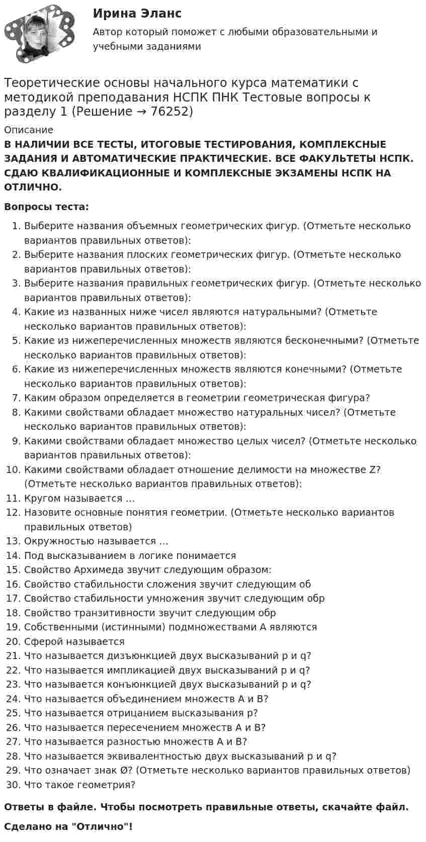      
            Описание
            В НАЛИЧИИ ВСЕ ТЕСТЫ, ИТОГОВЫЕ ТЕСТИРОВАНИЯ, КОМПЛЕКСНЫЕ ЗАДАНИЯ И АВТОМАТИЧЕСКИЕ ПРАКТИЧЕСКИЕ. ВСЕ ФАКУЛЬТЕТЫ НСПК. СДАЮ КВАЛИФИКАЦИОННЫЕ И КОМПЛЕКСНЫЕ ЭКЗАМЕНЫ НСПК НА ОТЛИЧНО.Вопросы теста:Выберите названия объемных геометрических фигур. (Отметьте несколько вариантов правильных ответов): Выберите названия плоских геометрических фигур. (Отметьте несколько вариантов правильных ответов): Выберите названия правильных геометрических фигур. (Отметьте несколько вариантов правильных ответов):Какие из названных ниже чисел являются натуральными? (Отметьте несколько вариантов правильных ответов):Какие из нижеперечисленных множеств являются бесконечными? (Отметьте несколько вариантов правильных ответов): Какие из нижеперечисленных множеств являются конечными? (Отметьте несколько вариантов правильных ответов): Каким образом определяется в геометрии геометрическая фигура?Какими свойствами обладает множество натуральных чисел? (Отметьте несколько вариантов правильных ответов): Какими свойствами обладает множество целых чисел? (Отметьте несколько вариантов правильных ответов): Какими свойствами обладает отношение делимости на множестве Z? (Отметьте несколько вариантов правильных ответов):  Кругом называется … Назовите основные понятия геометрии. (Отметьте несколько вариантов правильных ответов) Окружностью называется … Под высказыванием в логике понимается  Свойство Архимеда звучит следующим образом: Свойство стабильности сложения звучит следующим обСвойство стабильности умножения звучит следующим обрСвойство транзитивности звучит следующим обрСобственными (истинными) подмножествами А являютсяСферой называетсяЧто называется дизъюнкцией двух высказываний р и q? Что называется импликацией двух высказываний p и q?Что называется конъюнкцией двух высказываний p и q?Что называется объединением множеств А и В?Что называется отрицанием высказывания р?Что называется пересечением множеств А и В?Что называется разностью множеств А и В?Что называется эквивалентностью двух высказываний р и q?Что означает знак Ø? (Отметьте несколько вариантов правильных ответов)Что такое геометрия?Ответы в файле. Чтобы посмотреть правильные ответы, скачайте файл.Сделано на Отлично!   
            
            
            Теоретические основы начального курса математики с методикой преподавания (КП, 2 часть)Теоретические основы начального курса математики с методикой преподавания НСПК ПНК Тестовые вопросы к разделу 1Теоретические основы начального курса математики с методикой преподавания НСПК ПНК Тестовые вопросы к разделу 2Теоретические основы начального курса математики с методикой преподавания НСПК ПНК Тестовые вопросы к разделу 3Теоретические основы начального курса математики с методикой преподавания НСПК ПНК Тестовые вопросы к разделу 4Теоретические основы начального курса математики с методикой преподавания НСПК ПНК Тестовые вопросы к разделу 5Теоретические основы начального курса математики с методикой преподавания (ПНК, 1 часть)Теоретические основы начального курса математики с методикой преподавания Итоговое тестированиеТеоретические основы начального курса математики с методикой преподавания КомплексТеоретические основы начального курса математики с методикой преподавания Комплексное задание)Теоретические основы начального курса математики с методикой преподавания (КП, 1 часть).Теоретические основы начального курса математики с методикой преподавания (КП, 1 часть). Тестовые вопросы к разделу 1.Теоретические основы начального курса математики с методикой преподавания (КП, 1 часть). Тестовые вопросы к разделу 2Теоретические основы начального курса математики с методикой преподавания (КП, 2 часть)