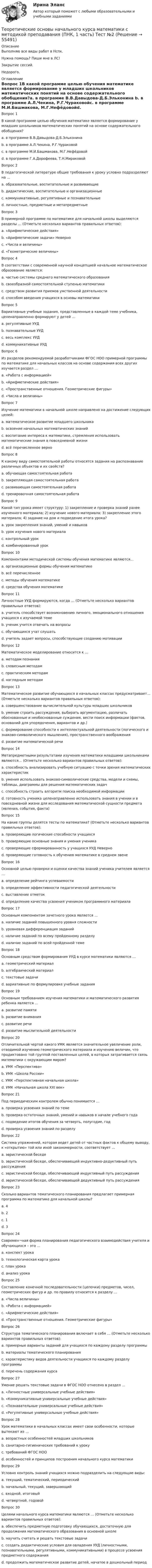     
            Описание
            Выполняю все виды работ в Нспк.Нужна помощь? Пиши мне в ЛС!Закрытие сессий.Недорого. 
            Оглавление
            Вопрос 1В какой программе целью обучения математике является формирование у младших школьников математических понятий на основе содержательного обобщения?a. в программе В.В.Давыдова-Д.Б.Эльконина b. в программе А.Л.Чекина, Р.Г.Чураковойc. в программе М.И.Башмакова, М.Г.Нефёдовойd. в программе Г.А.Дорофеева, Т.Н.МираковойВопрос 2В педагогической литературе общие требования к уроку условно подразделяют на …a. образовательные, воспитательные и развивающиеb. дидактические, воспитательные и организационные c. коммуникативные, регулятивные и познавательныеd. личностные, предметные и метапредметныеВопрос 3В примерной программе по математике для начальной школы выделяются разделы … (Отметьте несколько вариантов правильных ответов):a. «Арифметические действия»b. «Арифметические задачи» Неверноc. «Числа и величины» d. «Геометрические величины» Вопрос 4В соответствии с современной научной концепцией начальное математическое образование является:a. частью системы среднего математического образования b. своеобразной самостоятельной ступенью математикиc. средством развития приемов умственной деятельностиd. способом введения учащихся в основы математикиВопрос 5Вариативные учебные задания, представленные в каждой теме учебника, целенаправленно формируют у детей …a. регулятивные УУДb. познавательные УУДc. весь комплекс УУД d. коммуникативные УУДВопрос 6Из разделов рекомендуемой разработчиками ФГОС НОО примерной программы по математике для начальных классов на основе содержания всех других изучается раздел …a. «Работа с информацией» b. «Арифметические действия»c. «Пространственные отношения. Геометрические фигуры»d. «Числа и величины»Вопрос 7Изучение математики в начальной школе направлено на достижение следующих целей:a. математическое развитие младшего школьникаb. освоение начальных математических знанийc. воспитание интереса к математике, стремления использовать математические знания в повседневной жизниd. всё перечисленное верно Вопрос 8К какому виду самостоятельной работы относятся задания на распознавание различных объектов и их свойств?a. обучающая самостоятельная работаb. закрепляющая самостоятельная работаc. развивающая самостоятельная работаd. тренировочная самостоятельная работа Вопрос 9Какой тип урока имеет структуру: 1) закрепление и проверка знаний ранее изученного материала; 2) изучение нового материала; 3) закрепление этого материала; 4) задание на дом и подведение итога урока?a. урок закрепления знаний, умений и навыковb. урок изучения нового материалаc. контрольный урокd. комбинированный урок Вопрос 10Компонентами методической системы обучения математике являются…a. организационные формы обучения математикеb. всё перечисленное c. методы обучения математикеd. средства обучения математикеВопрос 11Личностные УУД формируются, когда … (Отметьте несколько вариантов правильных ответов):a. учитель способствует возникновению личного, эмоционального отношения учащихся к изучаемой теме b. ученик учится отвечать на вопросыc. обучающихся учат слушатьd. учитель задает вопросы, способствующие созданию мотивации Вопрос 12Математическое моделирование относится к …a. методам познания b. словесным методамc. практическим методамd. наглядным методамВопрос 13Математическое развитие обучающихся в начальных классах предусматривает… (Отметьте несколько вариантов правильных ответов):a. совершенствование вычислительной культуры младших школьниковb. умение строить рассуждения, выбирать аргументацию, различать обоснованные и необоснованные суждения, вести поиск информации (фактов, оснований для упорядочения, вариантов и др.) c. формирование способности к интеллектуальной деятельности (логического и знаково-символического мышления), пространственного воображения d. развитие математической речи Вопрос 14Метапредметными результатами изучения математики младшими школьниками являются… (Отметьте несколько вариантов правильных ответов):a. способность анализировать учебную ситуацию с точки зрения математических характеристик b. умения использовать знаково-символические средства, модели и схемы, таблицы, диаграммы для решения математических задачc. способность строить алгоритм поиска необходимой информации d. готовность ученика целенаправленно использовать знания в учении и в повседневной жизни для исследования математической сущности предмета (явления, события, факта) Вопрос 15На какие группы делятся тесты по математике? (Отметьте несколько вариантов правильных ответов):a. проверяющие логические способности учащихся b. проверяющие основные знания и умения ученикаc. проверяющие сформированность у учащихся УУД Неверноd. проверяющие готовность к обучению математике в среднем звенеВопрос 16Основной целью проверки и оценки качества знаний ученика учителем является …a. определение рейтинга успеваемостиb. определение эффективности педагогической деятельностиc. выставление отметокd. определение качества усвоения учеником программного материала Вопрос 17Основным компонентом зачетного урока является …a. наличие заданий повышенного уровня сложностиb. уровневая дифференциация заданий c. наличие заданий по всему пройденному разделуd. наличие заданий по всей пройденной темеВопрос 18Основным средством формирования УУД в курсе математики являются …a. геометрический материалb. алгебраический материалc. текстовые задачиd. вариативные по формулировке учебные задания Вопрос 19Основным требованием изучения математики и математического развития ребенка является …a. развитие памятиb. развитие вниманияc. развитие речиd. развитие мыслительной деятельности Вопрос 20Отличительной чертой какого УМК является значительное увеличение роли, отводимой изучению геометрического материала и изучению величин, что продиктовано той группой поставленных целей, в которых затрагивается связь математики с окружающим миром?a. УМК «Перспектива»b. УМК «Школа России»c. УМК «Перспективная начальная школа» d. УМК «Начальная школа XXI век»Вопрос 21Под периодическим контролем обычно понимается …a. проверка усвоения знаний по темеb. проверка остаточных знаний, умений и навыков в начале учебного годаc. подведение итогов обучения за четверть, полугодие, год d. проверка усвоения знаний по разделуВопрос 22Система упражнений, которая ведет детей от частных фактов к общему выводу, к «открытию» той или иной закономерности, соответствует …a. эвристической беседеb. эвристической беседе, обеспечивающей индуктивно-дедуктивный путь рассужденияc. эвристической беседе, обеспечивающей индуктивный путь рассуждения d. эвристической беседе, обеспечивающей дедуктивный путь рассужденияВопрос 23Сколько вариантов тематического планирования предлагает примерная программа по математике для начальной школы?a. 4b. 2c. 1d. 3 Вопрос 24Современ¬ная форма планирования педагогического взаимодействия учителя и обучающихся – это …a. конспект урокаb. технологическая карта урока c. план урокаd. анализ урокаВопрос 25Составление конечной последовательности (цепочки) предметов, чисел, геометрических фигур и др. по правилу относится к разделу …a. «Числа величины»b. «Работа с информацией» c. «Арифметические действия»d. «Пространственные отношения. Геометрические фигуры»Вопрос 26Структура тематического планирования включает в себя … (Отметьте несколько вариантов правильных ответов):a. примерные варианты заданий для учащихся по каждому разделу программыb. материалы тематического планирования c. характеристику видов деятельности учащихся по каждому разделу программы d. перечень содержания курса Вопрос 27Умение решать текстовые задачи в ФГОС НОО отнесено в раздел …a. «Личностные универсальные учебные действия»b. «Коммуникативные универсальные учебные действия»c. «Познавательные универсальные учебные действия» d. «Регулятивные универсальные учебные действия»Вопрос 28Урок математики в начальных классах имеет свои особенности, которые вытекают из …a. возрастных особенностей младших школьниковb. санитарно-гигиенических требований к урокуc. требований ФГОС НООd. особенностей и принципов построения начального курса математики Вопрос 29Условно контроль знаний учащихся можно подразделить на следующие виды:a. текущий, тематический, периодический b. начальный, текущий, завершающийc. входной, итоговыйd. четвертной, годовойВопрос 30Целями начального курса математики являются … (Отметьте несколько вариантов правильных ответов):a. обеспечить предметную подготовку обучающихся, достаточную для продолжения математического образования в основной школе b. научить считать и решать текстовые задачиc. создать дидактические условия для овладения УУД (личностными, познавательными, регулятивными, коммуникативными) в процессе усвоения предметного содержания d. продолжить математическое развитие детей, начатое в дошкольный период  
            
            
            Теоретические основы начального курса математики с методикой преподавания (ПНК, 1 часть) Тест №1Теоретические основы начального курса математики с методикой преподавания (ПНК, 1 часть) Тест №2Теоретические основы начального курса математики с методикой преподавания (ПНК, 2 часть)Теоретические основы начального курса математики с методикой преподавания (ПНК, 2 часть)Теоретические основы начального курса математики с методикой преподавания (ПНК, 2 часть)Теоретические основы начального курса математики с методикой преподавания (ПНК, 2 часть)Теоретические основы начального курса математики с методикой преподавания (ПНК, 2 часть)Теоретические основы начального курса математики с методикой преподавания (ПНК, 1 часть)Теоретические основы начального курса математики с методикой преподавания (ПНК, 1 часть)Теоретические основы начального курса математики с методикой преподавания (ПНК, 1 часть)Теоретические основы начального курса математики с методикой преподавания (ПНК, 1 часть)Теоретические основы начального курса математики с методикой преподавания (ПНК, 1 часть)Теоретические основы начального курса математики с методикой преподавания (ПНК, 1 часть)Теоретические основы начального курса математики с методикой преподавания (ПНК, 1 часть)