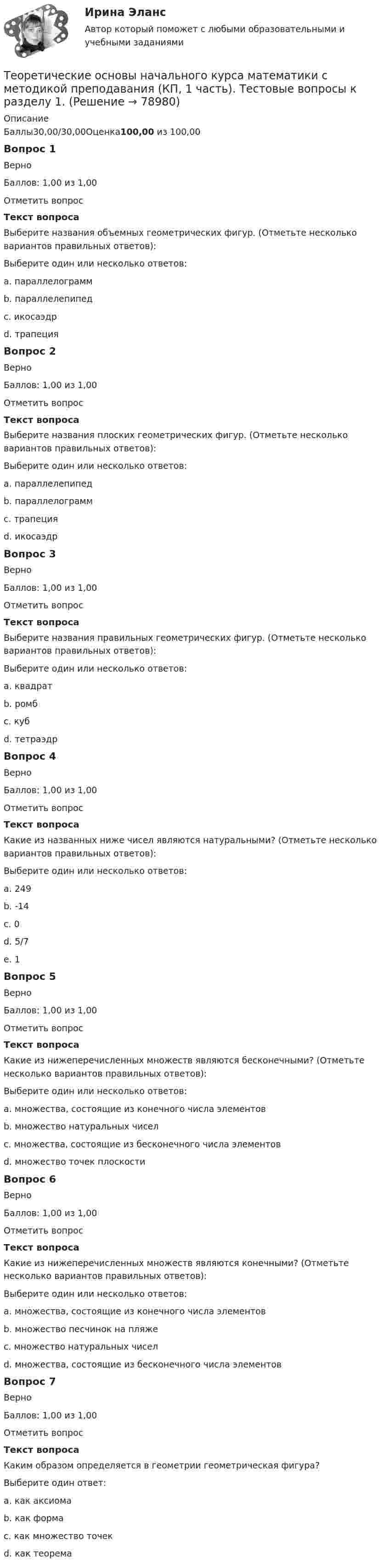      
            Описание
            Баллы30,00/30,00Оценка100,00 из 100,00Вопрос 1ВерноБаллов: 1,00 из 1,00Отметить вопросТекст вопросаВыберите названия объемных геометрических фигур. (Отметьте несколько вариантов правильных ответов):Выберите один или несколько ответов:a. параллелограммb. параллелепипед c. икосаэдр d. трапецияВопрос 2ВерноБаллов: 1,00 из 1,00Отметить вопросТекст вопросаВыберите названия плоских геометрических фигур. (Отметьте несколько вариантов правильных ответов):Выберите один или несколько ответов:a. параллелепипедb. параллелограмм c. трапеция d. икосаэдрВопрос 3ВерноБаллов: 1,00 из 1,00Отметить вопросТекст вопросаВыберите названия правильных геометрических фигур. (Отметьте несколько вариантов правильных ответов):Выберите один или несколько ответов:a. квадрат b. ромбc. куб d. тетраэдрВопрос 4ВерноБаллов: 1,00 из 1,00Отметить вопросТекст вопросаКакие из названных ниже чисел являются натуральными? (Отметьте несколько вариантов правильных ответов):Выберите один или несколько ответов:a. 249 b. -14c. 0d. 5/7e. 1 Вопрос 5ВерноБаллов: 1,00 из 1,00Отметить вопросТекст вопросаКакие из нижеперечисленных множеств являются бесконечными? (Отметьте несколько вариантов правильных ответов):Выберите один или несколько ответов:a. множества, состоящие из конечного числа элементовb. множество натуральных чисел c. множества, состоящие из бесконечного числа элементов d. множество точек плоскости Вопрос 6ВерноБаллов: 1,00 из 1,00Отметить вопросТекст вопросаКакие из нижеперечисленных множеств являются конечными? (Отметьте несколько вариантов правильных ответов):Выберите один или несколько ответов:a. множества, состоящие из конечного числа элементов b. множество песчинок на пляже c. множество натуральных чиселd. множества, состоящие из бесконечного числа элементовВопрос 7ВерноБаллов: 1,00 из 1,00Отметить вопросТекст вопросаКаким образом определяется в геометрии геометрическая фигура?Выберите один ответ:a. как аксиомаb. как формаc. как множество точек d. как теорема   
            
            
            Теоретические основы начального курса математики с методикой преподавания (КП, 1 часть).Теоретические основы начального курса математики с методикой преподавания (КП, 1 часть). Тестовые вопросы к разделу 1.Теоретические основы начального курса математики с методикой преподавания (КП, 1 часть). Тестовые вопросы к разделу 2Теоретические основы начального курса математики с методикой преподавания (КП, 2 часть)Теоретические основы начального курса математики с методикой преподавания (КП, 2 часть)Теоретические основы начального курса математики с методикой преподавания (КП, 2 часть)Теоретические основы начального курса математики с методикой преподавания НСПК ПНК Тестовые вопросы к разделу 1Теоретические основы информатики//Итоговый тест//МФЮАТеоретические основы информатики (Росдистант) ТГУ Теоретические основы информатики/тест с ответами 85%ТЕОРЕТИЧЕСКИЕ ОСНОВЫ КВАЛИФИКАЦИИ ПРЕСТУПЛЕНИЙТеоретические основы квалификации преступлений Вариант № 4Теоретические основы начального курса математики с методикой преподавания Итоговое тестированиеТеоретические основы начального курса математики с методикой преподавания Комплекс