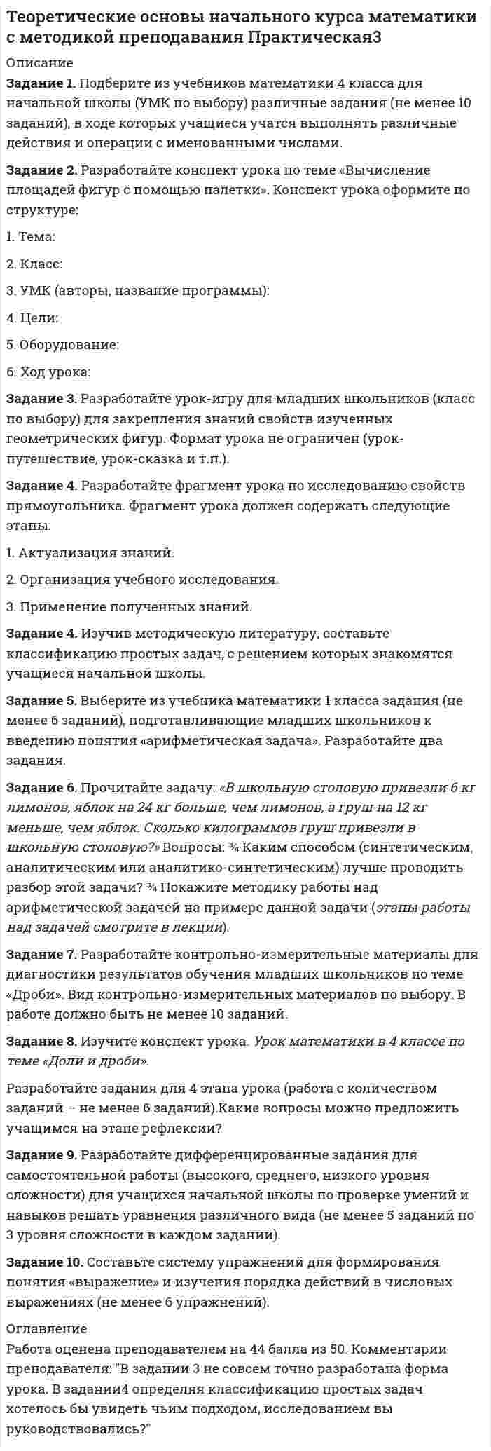




Описание


Задание 1. Подберите из учебников математики 4 класса для начальной школы (УМК по выбору) различные задания (не менее 10 заданий), в ходе которых учащиеся учатся выполнять различные действия и операции с именованными числами.
Задание 2. Разработайте конспект урока по теме «Вычисление площадей фигур с помощью палетки». Конспект урока оформите по структуре:
1. Тема:
2. Класс:
3. УМК (авторы, название программы):
4. Цели:
5. Оборудование:
6. Ход урока:
Задание 3. Разработайте урок-игру для младших школьников (класс по выбору) для закрепления знаний свойств изученных геометрических фигур. Формат урока не ограничен (урок-путешествие, урок-сказка и т.п.).
Задание 4. Разработайте фрагмент урока по исследованию свойств прямоугольника. Фрагмент урока должен содержать следующие этапы:
1. Актуализация знаний.
2. Организация учебного исследования.
3. Применение полученных знаний.
Задание 4. Изучив методическую литературу, составьте классификацию простых задач, с решением которых знакомятся учащиеся начальной школы.
Задание 5. Выберите из учебника математики 1 класса задания (не менее 6 заданий), подготавливающие младших школьников к введению понятия «арифметическая задача». Разработайте два задания.
Задание 6. Прочитайте задачу: «В школьную столовую привезли 6 кг лимонов, яблок на 24 кг больше, чем лимонов, а груш на 12 кг меньше, чем яблок. Сколько килограммов груш привезли в школьную столовую?» Вопросы: ¾ Каким способом (синтетическим, аналитическим или аналитико-синтетическим) лучше проводить разбор этой задачи? ¾ Покажите методику работы над арифметической задачей на примере данной задачи (этапы работы над задачей смотрите в лекции).
Задание 7.  Разработайте контрольно-измерительные материалы для диагностики результатов обучения младших школьников по теме «Дроби». Вид контрольно-измерительных материалов по выбору. В работе должно быть не менее 10 заданий.
 
Задание 8. Изучите конспект урока. Урок математики в 4 классе по теме «Доли и дроби».
Разработайте задания для 4 этапа урока (работа с количеством заданий – не менее 6 заданий).Какие вопросы можно предложить учащимся на этапе рефлексии?
Задание 9. Разработайте дифференцированные задания для самостоятельной работы (высокого, среднего, низкого уровня сложности) для учащихся начальной школы по проверке умений и навыков решать уравнения различного вида (не менее 5 заданий по 3 уровня сложности в каждом задании).
Задание 10. Составьте систему упражнений для формирования понятия «выражение» и изучения порядка действий в числовых выражениях (не менее 6 упражнений).




Оглавление


Работа оценена преподавателем на 44 балла из 50. Комментарии преподавателя: В задании 3 не совсем точно разработана форма урока. В задании4 определяя классификацию простых задач хотелось бы увидеть чьим подходом, исследованием вы руководствовались?



            
            
            Задание 1. Подберите из учебников математики 4 класса для начальной школы (УМК по выбору) различные задания (не менее 10 заданий), в ходе которых учащиеся учатся выполнять различные действия и операции с именованными числами.. 2Задание 1. Подберите из учебников математики 4 класса для начальной школы (УМК по выбору) различные задания (не менее 10 заданий), в ходе которых учащиеся учатся выполнять различные действия и операции с именованными числами.. 3Задание 1 По двум трикотажным фабрикам производственного объединения имеются следующие данные о количестве и качестве произведенной продукции.Задание 1. Подготовка входных данных 2. Установка системы RapidMiner и компонентов textProcessing 3. Использование компоненты- Process Dociment from files и различных фильтров. 4. Проведение кластеризации документов разными методами. 5. Оценить алгоритмы (точность, полнота, F-мера)Задание 1. Подготовьте ответ на следующие вопросы в форме письменного доклада (объем доклада – 3-5 страниц):ЗАДАНИЕ 1 Подготовьте перечень УУД, формируемых на уроке открытия нового знания по теме «Карта России». В разных программах начальной школы эта тема может изучаться в разных классах, поэтому программа и класс на выбор. Результат запишите в таблицу.Задание 1 Подготовьте письменный ответ по темам №2 и №12, раскрыв их содержание в соответствии с перечисленными вопросами программы курса.Задание 1. По данным таблицы необходимо: - оценить динамику показателей, характеризуюзих деятельность автотранспортного предприятия; - проанализировать влияние факторов на изменение объема грузоперевозок (выручки); - рассчитать рентабельность грузоперевозок. По результатам анализа сделать выводы. Показатели, характеризующие деятельностьЗадание 1. По данным таблицы необходимо: - оценить динамику показателей, характеризующих деятельность автотранспортного предприятия; - проанализировать влияние факторов на изменение объема грузоперевозок (выручки); - рассчитать рентабельность грузоперевозок. По результатам анализа сделать выводы.Задание 1. По данным таблицы необходимо: - проанализировать динамику и структуру объема деятельности сельскохозяйственного предприятия; - оценить уровень специализации в отчетном году (Справочно: коэффициент специализации в прошлом периоде составил 0,44). По результатам расчетов сделать выводы.Задание 1. По данным таблицы необходимо: - проанализировать динамику и структуру объема деятельности сельскохозяйственного предприятия; - оценить уровень специализации в отчетном году (Справочно: коэффициент специализации в прошлом периоде составил 0,44). По результатам расчетов сделать выводы.. 2Задание 1. По данным таблицы необходимо: - проанализировать динамику и структуру объема деятельности сельскохозяйственного предприятия; - оценить уровень специализации в отчетном году (Справочно: коэффициент специализации в прошлом периоде составил 0,44). По результатам расчетов сделать выводы. Исходные данныеЗадание 1. По данным таблицы проклассифицировать хозяйственные средства швейной фабрики. Задание 2. По данным о составе хозяйственных средств швейной фабрики (см. задачу 1) составить бухгалтерский баланс по состоянию на начало месяца.Задание 1. Подберите задания (учебник математики по выбору), способствующие развитию у младших школьников личностных УУД, регулятивных УУД, познавательных УУД, коммуникативных УУД при изучении математики (не менее 4-х заданий). Поясните свой выбор. Заполните таблицу: