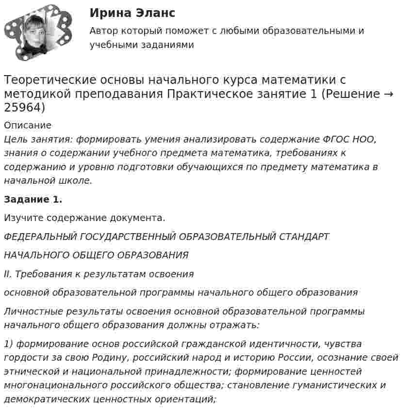      
          Описание
           Цель занятия: формировать умения анализировать содержание ФГОС НОО, знания о содержании учебного предмета математика, требованиях к содержанию и уровню подготовки обучающихся по предмету математика в начальной школе.  Задание 1.	Изучите содержание документа. ФЕДЕРАЛЬНЫЙ ГОСУДАРСТВЕННЫЙ ОБРАЗОВАТЕЛЬНЫЙ СТАНДАРТ НАЧАЛЬНОГО ОБЩЕГО ОБРАЗОВАНИЯ II. Требования к результатам освоения основной образовательной программы начального общего образования Личностные результаты освоения основной образовательной программы начального общего образования должны отражать: 1) формирование основ российской гражданской идентичности, чувства гордости за свою Родину, российский народ и историю России, осознание своей этнической и национальной принадлежности; формирование ценностей многонационального российского общества; становление гуманистических и демократических ценностных ориентаций;  
            
            
            Теоретические основы начального курса математики с методикой преподавания (ПНК, 2 часть) Тест № 5Теоретические основы начального курса математики с методикой преподавания Практическое занятие 1Теоретические основы начального курса математики с методикой преподавания Практическое занятие № 1Теоретические основы начального курса математики с методикой преподавания Практическое занятие № 2Теоретические основы начального курса математики с методикой преподавания Практическое занятие № 2Теоретические основы начального курса математики с методикой преподавания Практическое занятие № 3Теоретические основы начального курса математики с методикой преподавания Практическое занятие № 3Теоретические основы начального курса математики с методикой преподавания (ПНК, 2 часть)Теоретические основы начального курса математики с методикой преподавания (ПНК, 2 часть)Теоретические основы начального курса математики с методикой преподавания (ПНК, 2 часть)Теоретические основы начального курса математики с методикой преподавания (ПНК, 2 часть)  Практическое занятие № 2Теоретические основы начального курса математики с методикой преподавания (ПНК, 2 часть) Практическое занятие № 3Теоретические основы начального курса математики с методикой преподавания (ПНК, 2 часть) Практическое занятие № 3Теоретические основы начального курса математики с методикой преподавания (ПНК, 2 часть) Тест № 3