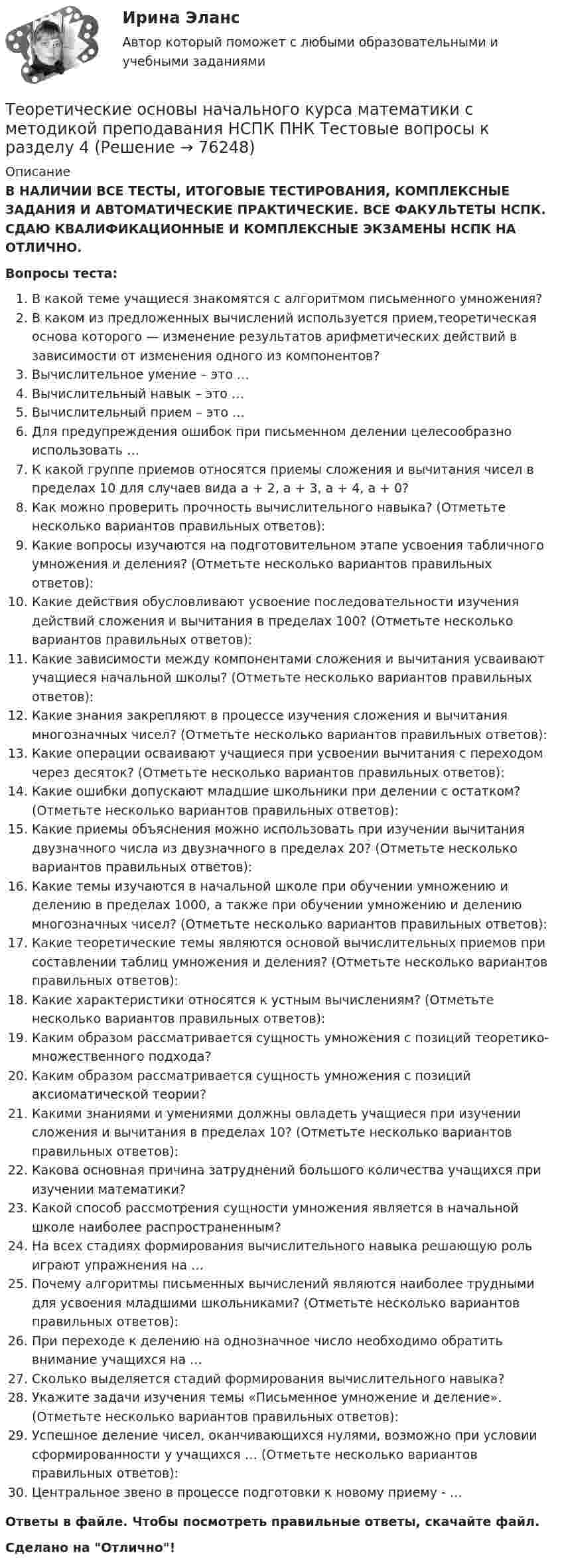      
            Описание
            В НАЛИЧИИ ВСЕ ТЕСТЫ, ИТОГОВЫЕ ТЕСТИРОВАНИЯ, КОМПЛЕКСНЫЕ ЗАДАНИЯ И АВТОМАТИЧЕСКИЕ ПРАКТИЧЕСКИЕ. ВСЕ ФАКУЛЬТЕТЫ НСПК. СДАЮ КВАЛИФИКАЦИОННЫЕ И КОМПЛЕКСНЫЕ ЭКЗАМЕНЫ НСПК НА ОТЛИЧНО.Вопросы теста:В какой теме учащиеся знакомятся с алгоритмом письменного умножения?В каком из предложенных вычислений используется прием,теоретическая основа которого — изменение результатов арифметических действий в зависимости от изменения одного из компонентов? Вычислительное умение – это … Вычислительный навык – это …Вычислительный прием – это … Для предупреждения ошибок при письменном делении целесообразно использовать … К какой группе приемов относятся приемы сложения и вычитания чисел в пределах 10 для случаев вида а + 2, а + 3, а + 4, а + 0? Как можно проверить прочность вычислительного навыка? (Отметьте несколько вариантов правильных ответов):Какие вопросы изучаются на подготовительном этапе усвоения табличного умножения и деления? (Отметьте несколько вариантов правильных ответов):Какие действия обусловливают усвоение последовательности изучения действий сложения и вычитания в пределах 100? (Отметьте несколько вариантов правильных ответов): Какие зависимости между компонентами сложения и вычитания усваивают учащиеся начальной школы? (Отметьте несколько вариантов правильных ответов): Какие знания закрепляют в процессе изучения сложения и вычитания многозначных чисел? (Отметьте несколько вариантов правильных ответов): Какие операции осваивают учащиеся при усвоении вычитания с переходом через десяток? (Отметьте несколько вариантов правильных ответов): Какие ошибки допускают младшие школьники при делении с остатком? (Отметьте несколько вариантов правильных ответов): Какие приемы объяснения можно использовать при изучении вычитания двузначного числа из двузначного в пределах 20? (Отметьте несколько вариантов правильных ответов): Какие темы изучаются в начальной школе при обучении умножению и делению в пределах 1000, а также при обучении умножению и делению многозначных чисел? (Отметьте несколько вариантов правильных ответов): Какие теоретические темы являются основой вычислительных приемов при составлении таблиц умножения и деления? (Отметьте несколько вариантов правильных ответов): Какие характеристики относятся к устным вычислениям? (Отметьте несколько вариантов правильных ответов): Каким образом рассматривается сущность умножения с позиций теоретико-множественного подхода? Каким образом рассматривается сущность умножения с позиций аксиоматической теории?Какими знаниями и умениями должны овладеть учащиеся при изучении сложения и вычитания в пределах 10? (Отметьте несколько вариантов правильных ответов): Какова основная причина затруднений большого количества учащихся при изучении математики? Какой способ рассмотрения сущности умножения является в начальной школе наиболее распространенным? На всех стадиях формирования вычислительного навыка решающую роль играют упражнения на …Почему алгоритмы письменных вычислений являются наиболее трудными для усвоения младшими школьниками? (Отметьте несколько вариантов правильных ответов): При переходе к делению на однозначное число необходимо обратить внимание учащихся на …Сколько выделяется стадий формирования вычислительного навыка? Укажите задачи изучения темы «Письменное умножение и деление». (Отметьте несколько вариантов правильных ответов):Успешное деление чисел, оканчивающихся нулями, возможно при условии сформированности у учащихся … (Отметьте несколько вариантов правильных ответов): Центральное звено в процессе подготовки к новому приему - …Ответы в файле. Чтобы посмотреть правильные ответы, скачайте файл.Сделано на Отлично!   
            
            
            Теоретические основы начального курса математики с методикой преподавания НСПК ПНК Тестовые вопросы к разделу 3Теоретические основы начального курса математики с методикой преподавания НСПК ПНК Тестовые вопросы к разделу 4Теоретические основы начального курса математики с методикой преподавания НСПК ПНК Тестовые вопросы к разделу 5Теоретические основы начального курса математики с методикой преподавания (ПНК, 1 часть)Теоретические основы начального курса математики с методикой преподавания (ПНК, 1 часть)Теоретические основы начального курса математики с методикой преподавания (ПНК, 1 часть)Теоретические основы начального курса математики с методикой преподавания (ПНК, 1 часть)Теоретические основы начального курса математики с методикой преподавания (КП, 1 часть).Теоретические основы начального курса математики с методикой преподавания (КП, 1 часть). Тестовые вопросы к разделу 1.Теоретические основы начального курса математики с методикой преподавания (КП, 1 часть). Тестовые вопросы к разделу 2Теоретические основы начального курса математики с методикой преподавания (КП, 2 часть)Теоретические основы начального курса математики с методикой преподавания (КП, 2 часть)Теоретические основы начального курса математики с методикой преподавания (КП, 2 часть)Теоретические основы начального курса математики с методикой преподавания НСПК ПНК Тестовые вопросы к разделу 1