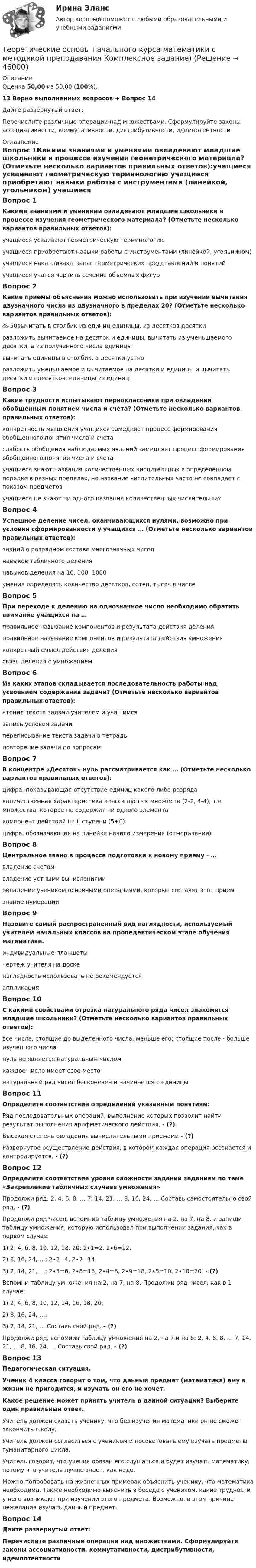      
            Описание
            Оценка 50,00 из 50,00 (100%).13 Верно выполненных вопросов + Вопрос 14Дайте развернутый ответ:Перечислите различные операции над множествами. Сформулируйте законы ассоциативности, коммутативности, дистрибутивности, идемпотентности 
            Оглавление
            Вопрос 1Какими знаниями и умениями овладевают младшие школьники в процессе изучения геометрического материала? (Отметьте несколько вариантов правильных ответов):учащиеся усваивают геометрическую терминологию учащиеся приобретают навыки работы с инструментами (линейкой, угольником) учащиеся накапливают запас геометрических представлений и понятий учащиеся учатся чертить сечение объемных фигурВопрос 2Какие приемы объяснения можно использовать при изучении вычитания двузначного числа из двузначного в пределах 20? (Отметьте несколько вариантов правильных ответов):%-50вычитать в столбик из единиц единицы, из десятков десяткиразложить вычитаемое на десяток и единицы, вычитать из уменьшаемого десятки, а из полученного числа единицы вычитать единицы в столбик, а десятки устноразложить уменьшаемое и вычитаемое на десятки и единицы и вычитать десятки из десятков, единицы из единицВопрос 3Какие трудности испытывают первоклассники при овладении обобщенным понятием числа и счета? (Отметьте несколько вариантов правильных ответов):конкретность мышления учащихся замедляет процесс формирования обобщенного понятия числа и счета слабость обобщения наблюдаемых явлений замедляет процесс формирования обобщенного понятия числа и счета учащиеся знают названия количественных числительных в определенном порядке в разных пределах, но название числительных часто не совпадает с показом предметов учащиеся не знают ни одного названия количественных числительныхВопрос 4Успешное деление чисел, оканчивающихся нулями, возможно при условии сформированности у учащихся … (Отметьте несколько вариантов правильных ответов):знаний о разрядном составе многозначных чиселнавыков табличного деления навыков деления на 10, 100, 1000 умения определять количество десятков, сотен, тысяч в числеВопрос 5При переходе к делению на однозначное число необходимо обратить внимание учащихся на …правильное называние компонентов и результата действия деленияправильное называние компонентов и результата действия умноженияконкретный смысл действия делениясвязь деления с умножениемВопрос 6Из каких этапов складывается последовательность работы над усвоением содержания задачи? (Отметьте несколько вариантов правильных ответов):чтение текста задачи учителем и учащимся запись условия задачи переписывание текста задачи в тетрадьповторение задачи по вопросамВопрос 7В концентре «Десяток» нуль рассматривается как … (Отметьте несколько вариантов правильных ответов):цифра, показывающая отсутствие единиц какого-либо разрядаколичественная характеристика класса пустых множеств (2-2, 4-4), т.е. множества, которое не содержит ни одного элемента компонент действий I и II ступени (5+0) цифра, обозначающая на линейке начало измерения (отмеривания)Вопрос 8Центральное звено в процессе подготовки к новому приему - …владение счетомвладение устными вычислениямиовладение учеником основными операциями, которые составят этот прием знание нумерацииВопрос 9Назовите самый распространенный вид наглядности, используемый учителем начальных классов на пропедевтическом этапе обучения математике.индивидуальные планшетычертеж учителя на доске наглядность использовать не рекомендуетсяаппликацияВопрос 10С какими свойствами отрезка натурального ряда чисел знакомятся младшие школьники? (Отметьте несколько вариантов правильных ответов):все числа, стоящие до выделенного числа, меньше его; стоящие после - больше изученного числа нуль не является натуральным числомкаждое число имеет свое место натуральный ряд чисел бесконечен и начинается с единицы Вопрос 11Определите соответствие определений указанным понятиям:Ряд последовательных операций, выполнение которых позволит найти результат выполнения арифметического действия. - (?)Высокая степень овладения вычислительными приемами - (?)Развернутое осуществление действия, в котором каждая операция осознается и контролируется. - (?)Вопрос 12Определите соответствие уровня сложности заданий заданиям по теме «Закрепление табличных случаев умножения»Продолжи ряд: 2, 4, 6, 8, … 7, 14, 21, … 8, 16, 24, … Составь самостоятельно свой ряд. - (?)Продолжи ряд чисел, вспомнив таблицу умножения на 2, на 7, на 8, и запиши таблицу умножения, которую использовал при выполнении задания, как в первом случае:1) 2, 4, 6, 8, 10, 12, 18, 20; 2∙1=2, 2∙6=12.2) 8, 16, 24, …; 2∙2=4, 2∙7=14.3) 7, 14, 21, …; 2∙3=6, 2∙8=16, 2∙4=8, 2∙9=18, 2∙5=10, 2∙10=20. - (?)Вспомни таблицу умножения на 2, на 7, на 8. Продолжи ряд чисел, как в 1 случае:1) 2, 4, 6, 8, 10, 12, 14, 16, 18, 20;2) 8, 16, 24, …;3) 7, 14, 21, … Составь свой ряд. - (?)Продолжи ряд, вспомнив таблицу умножения на 2, на 7 и на 8: 2, 4, 6, 8, … 7, 14, 21, … 8, 16, 24, … Составь свой ряд. - (?)Вопрос 13Педагогическая ситуация.Ученик 4 класса говорит о том, что данный предмет (математика) ему в жизни не пригодится, и изучать он его не хочет.Какое решение может принять учитель в данной ситуации? Выберите один правильный ответ.Учитель должен сказать ученику, что без изучения математики он не сможет закончить школу.Учитель должен согласиться с учеником и посоветовать ему изучать предметы гуманитарного цикла.Учитель говорит, что ученик обязан его слушаться и будет изучать математику, потому что учитель лучше знает, как надо.Можно попробовать на жизненных примерах объяснить ученику, что математика необходима. Также необходимо выяснить в беседе с учеником, какие трудности у него возникают при изучении этого предмета. Возможно, в этом причина нежелания изучать данный предмет.Вопрос 14Дайте развернутый ответ:Перечислите различные операции над множествами. Сформулируйте законы ассоциативности, коммутативности, дистрибутивности, идемпотентности 
            
            
            Теоретические основы начального курса математики с методикой преподавания КомплексТеоретические основы начального курса математики с методикой преподавания Комплексное задание)Теоретические основы начального курса математики с методикой преподавания (КП, 1 часть).Теоретические основы начального курса математики с методикой преподавания (КП, 1 часть). Тестовые вопросы к разделу 1.Теоретические основы начального курса математики с методикой преподавания (КП, 1 часть). Тестовые вопросы к разделу 2Теоретические основы начального курса математики с методикой преподавания (КП, 2 часть)Теоретические основы начального курса математики с методикой преподавания (КП, 2 часть)Теоретические основы дошкольного образования. Тестовые вопросы к разделу 6.Теоретические основы дошкольной педагогикиТеоретические основы информатики//Итоговый тест//МФЮАТеоретические основы информатики (Росдистант) ТГУ Теоретические основы информатики/тест с ответами 85%ТЕОРЕТИЧЕСКИЕ ОСНОВЫ КВАЛИФИКАЦИИ ПРЕСТУПЛЕНИЙТеоретические основы квалификации преступлений Вариант № 4