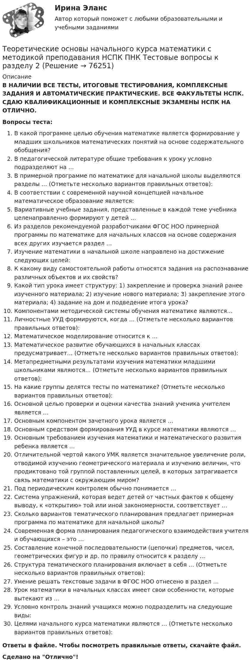      
            Описание
            В НАЛИЧИИ ВСЕ ТЕСТЫ, ИТОГОВЫЕ ТЕСТИРОВАНИЯ, КОМПЛЕКСНЫЕ ЗАДАНИЯ И АВТОМАТИЧЕСКИЕ ПРАКТИЧЕСКИЕ. ВСЕ ФАКУЛЬТЕТЫ НСПК. СДАЮ КВАЛИФИКАЦИОННЫЕ И КОМПЛЕКСНЫЕ ЭКЗАМЕНЫ НСПК НА ОТЛИЧНО.Вопросы теста:В какой программе целью обучения математике является формирование у младших школьников математических понятий на основе содержательного обобщения?В педагогической литературе общие требования к уроку условно подразделяют на … В примерной программе по математике для начальной школы выделяются разделы … (Отметьте несколько вариантов правильных ответов): В соответствии с современной научной концепцией начальное математическое образование является: Вариативные учебные задания, представленные в каждой теме учебника целенаправленно формируют у детей … Из разделов рекомендуемой разработчиками ФГОС НОО примерной программы по математике для начальных классов на основе содержания всех других изучается раздел …Изучение математики в начальной школе направлено на достижение следующих целей:К какому виду самостоятельной работы относятся задания на распознавание различных объектов и их свойств? Какой тип урока имеет структуру: 1) закрепление и проверка знаний ранее изученного материала; 2) изучение нового материала; 3) закрепление этого материала; 4) задание на дом и подведение итога урока?Компонентами методической системы обучения математике являются…Личностные УУД формируются, когда … (Отметьте несколько вариантов правильных ответов): Математическое моделирование относится к …Математическое развитие обучающихся в начальных классах предусматривает… (Отметьте несколько вариантов правильных ответов): Метапредметными результатами изучения математики младшими школьниками являются… (Отметьте несколько вариантов правильных ответов): На какие группы делятся тесты по математике? (Отметьте несколько вариантов правильных ответов): Основной целью проверки и оценки качества знаний ученика учителем является … Основным компонентом зачетного урока является …Основным средством формирования УУД в курсе математики являются …Основным требованием изучения математики и математического развития ребенка является …Отличительной чертой какого УМК является значительное увеличение роли, отводимой изучению геометрического материала и изучению величин, что продиктовано той группой поставленных целей, в которых затрагивается связь математики с окружающим миром?Под периодическим контролем обычно понимается …Система упражнений, которая ведет детей от частных фактов к общему выводу, к «открытию» той или иной закономерности, соответствует …Сколько вариантов тематического планирования предлагает примерная программа по математике для начальной школы? Современная форма планирования педагогического взаимодействия учителя и обучающихся – это …Составление конечной последовательности (цепочки) предметов, чисел, геометрических фигур и др. по правилу относится к разделу …Структура тематического планирования включает в себя … (Отметьте несколько вариантов правильных ответов): Умение решать текстовые задачи в ФГОС НОО отнесено в раздел …Урок математики в начальных классах имеет свои особенности, которые вытекают из …Условно контроль знаний учащихся можно подразделить на следующие виды:Целями начального курса математики являются … (Отметьте несколько вариантов правильных ответов): Ответы в файле. Чтобы посмотреть правильные ответы, скачайте файл.Сделано на Отлично!   
            
            
            Теоретические основы начального курса математики с методикой преподавания НСПК ПНК Тестовые вопросы к разделу 1Теоретические основы начального курса математики с методикой преподавания НСПК ПНК Тестовые вопросы к разделу 2Теоретические основы начального курса математики с методикой преподавания НСПК ПНК Тестовые вопросы к разделу 3Теоретические основы начального курса математики с методикой преподавания НСПК ПНК Тестовые вопросы к разделу 4Теоретические основы начального курса математики с методикой преподавания НСПК ПНК Тестовые вопросы к разделу 5Теоретические основы начального курса математики с методикой преподавания (ПНК, 1 часть)Теоретические основы начального курса математики с методикой преподавания (ПНК, 1 часть)Теоретические основы начального курса математики с методикой преподавания КомплексТеоретические основы начального курса математики с методикой преподавания Комплексное задание)Теоретические основы начального курса математики с методикой преподавания (КП, 1 часть).Теоретические основы начального курса математики с методикой преподавания (КП, 1 часть). Тестовые вопросы к разделу 1.Теоретические основы начального курса математики с методикой преподавания (КП, 1 часть). Тестовые вопросы к разделу 2Теоретические основы начального курса математики с методикой преподавания (КП, 2 часть)Теоретические основы начального курса математики с методикой преподавания (КП, 2 часть)
