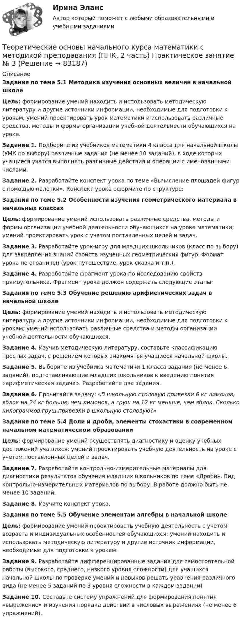     
            Описание
            Задания по теме 5.1 Методика изучения основных величин в начальной школеЦель: формирование умений находить и использовать методическую литературу и другие источники информации, необходимые для подготовки к урокам; умений проектировать урок математики и использовать различные средства, методы и формы организации учебной деятельности обучающихся на уроке. Задание 1. Подберите из учебников математики 4 класса для начальной школы (УМК по выбору) различные задания (не менее 10 заданий), в ходе которых учащиеся учатся выполнять различные действия и операции с именованными числами. Задание 2. Разработайте конспект урока по теме «Вычисление площадей фигур с помощью палетки». Конспект урока оформите по структуре:Задания по теме 5.2 Особенности изучения геометрического материала в начальных классахЦель: формирование умений использовать различные средства, методы и формы организации учебной деятельности обучающихся на уроке математики; умений проектировать урок с учетом поставленных целей и задач.Задание 3. Разработайте урок-игру для младших школьников (класс по выбору) для закрепления знаний свойств изученных геометрических фигур. Формат урока не ограничен (урок-путешествие, урок-сказка и т.п.).Задание 4. Разработайте фрагмент урока по исследованию свойств прямоугольника. Фрагмент урока должен содержать следующие этапы:Задания по теме 5.3 Обучение решению арифметических задач в начальной школеЦель: формирование умений находить и использовать методическую литературу и другие источники информации, необходимые для подготовки к урокам; умений использовать различные средства и методы организации учебной деятельности обучающихся. Задание 4. Изучив методическую литературу, составьте классификацию простых задач, с решением которых знакомятся учащиеся начальной школы.Задание 5. Выберите из учебника математики 1 класса задания (не менее 6 заданий), подготавливающие младших школьников к введению понятия «арифметическая задача». Разработайте два задания.Задание 6. Прочитайте задачу: «В школьную столовую привезли 6 кг лимонов, яблок на 24 кг больше, чем лимонов, а груш на 12 кг меньше, чем яблок. Сколько килограммов груш привезли в школьную столовую?»Задания по теме 5.4 Доли и дроби, элементы стохастики в современном начальном математическом образовании Цель: формирование умений осуществлять диагностику и оценку учебных достижений учащихся; умений проектировать учебную деятельность на уроке с учетом поставленных целей и задач. Задание 7.  Разработайте контрольно-измерительные материалы для диагностики результатов обучения младших школьников по теме «Дроби». Вид контрольно-измерительных материалов по выбору. В работе должно быть не менее 10 заданий.Задание 8. Изучите конспект урока. Задания по теме 5.5 Обучение элементам алгебры в начальной школеЦель: формирование умений проектировать учебную деятельность с учетом возраста и индивидуальных особенностей обучающихся; умений находить и использовать методическую литературу и другие источник информации, необходимые для подготовки к урокам. Задание 9. Разработайте дифференцированные задания для самостоятельной работы (высокого, среднего, низкого уровня сложности) для учащихся начальной школы по проверке умений и навыков решать уравнения различного вида (не менее 5 заданий по 3 уровня сложности в каждом задании) Задание 10. Составьте систему упражнений для формирования понятия «выражение» и изучения порядка действий в числовых выражениях (не менее 6 упражнений).   
            
            
            Теоретические основы начального курса математики с методикой преподавания (ПНК, 2 часть)  Практическое занятие № 2Теоретические основы начального курса математики с методикой преподавания (ПНК, 2 часть) Практическое занятие № 3Теоретические основы начального курса математики с методикой преподавания (ПНК, 2 часть) Практическое занятие № 3Теоретические основы начального курса математики с методикой преподавания (ПНК, 2 часть) Тест № 3Теоретические основы начального курса математики с методикой преподавания (ПНК, 2 часть) Тест № 4Теоретические основы начального курса математики с методикой преподавания (ПНК, 2 часть) Тест № 5Теоретические основы начального курса математики с методикой преподавания Практическое занятие 1Теоретические основы начального курса математики с методикой преподавания (ПНК, 2 часть)Теоретические основы начального курса математики с методикой преподавания (ПНК, 2 часть)Теоретические основы начального курса математики с методикой преподавания (ПНК, 2 часть)Теоретические основы начального курса математики с методикой преподавания (ПНК, 2 часть)Теоретические основы начального курса математики с методикой преподавания (ПНК, 2 часть)Теоретические основы начального курса математики с методикой преподавания (ПНК, 2 часть)Теоретические основы начального курса математики с методикой преподавания (ПНК, 2 часть)