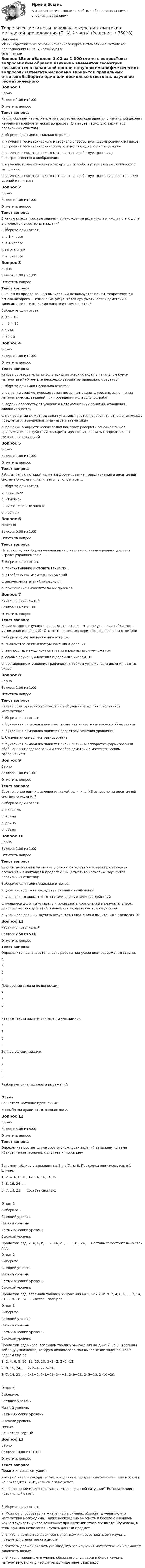     
            Описание
            <h1>Теоретические основы начального курса математики с методикой преподавания (ПНК, 2 часть)</h1> 
            Оглавление
            Вопрос 1ВерноБаллов: 1,00 из 1,00Отметить вопросТекст вопросаКаким образом изучение элементов геометрии связывается в начальной школе с изучением арифметических вопросов? (Отметьте несколько вариантов правильных ответов):Выберите один или несколько ответов:a. изучение геометрического материала способствует формированию навыков построения геометрических фигур с помощью одного лишь циркуляb. изучение геометрического материала способствует развитию пространственного воображения c. изучение геометрического материала способствует развитию логического мышления d. изучение геометрического материала способствует развитию практических умений и навыков Вопрос 2ВерноБаллов: 1,00 из 1,00Отметить вопросТекст вопросаВ каком классе простые задачи на нахождение доли числа и числа по его доле включаются в составные задачи?Выберите один ответ:a. в 1 классеb. в 4 классе c. во 2 классеd. в 3 классеВопрос 3ВерноБаллов: 1,00 из 1,00Отметить вопросТекст вопросаВ каком из предложенных вычислений используется прием, теоретическая основа которого — изменение результатов арифметических действий в зависимости от изменения одного из компонентов?Выберите один ответ:a. 16 – 10b. 46 + 19 c. 5∙14d. 60:20Вопрос 4ВерноБаллов: 1,00 из 1,00Отметить вопросТекст вопросаКакова образовательная роль арифметических задач в начальном курсе математики? (Отметьте несколько вариантов правильных ответов):Выберите один или несколько ответов:a. решение арифметических задач позволяет оценить уровень выполнения математических заданий при проведении контрольных работb. задачи способствуют усвоению математических понятий, отношений, закономерностей c. при решении сюжетных задач учащиеся учатся переводить отношения между предметами и величинами на «язык математики» d. решение арифметических задач помогает раскрыть основной смысл арифметических действий, конкретизировать их, связать с определенной жизненной ситуацией Вопрос 5ВерноБаллов: 1,00 из 1,00Отметить вопросТекст вопросаРабота, целью которой является формирование представления о десятичной системе счисления, начинается в концентре …Выберите один ответ:a. «десяток»b. «тысяча»c. «многозначные числа»d. «сотня» Вопрос 6НеверноБаллов: 0,00 из 1,00Отметить вопросТекст вопросаНа всех стадиях формирования вычислительного навыка решающую роль играют упражнения на …Выберите один ответ:a. присчитывание и отсчитывание по 1b. отработку вычислительных умений c. закрепление знаний нумерацииd. применение вычислительных приемовВопрос 7Частично правильныйБаллов: 0,67 из 1,00Отметить вопросТекст вопросаКакие вопросы изучаются на подготовительном этапе усвоения табличного умножения и деления? (Отметьте несколько вариантов правильных ответов):Выберите один или несколько ответов:a. знакомство со смыслом умножения и деления b. заимосвязь между компонентами и результатом умноженияc. особые случаи умножения и деления с числом 10 d. составление и усвоение графических таблиц умножения и деления разных видовВопрос 8ВерноБаллов: 1,00 из 1,00Отметить вопросТекст вопросаКакова роль буквенной символики в обучении младших школьников математике?Выберите один ответ:a. буквенная символика помогает повысить качество языкового образованияb. буквенная символика является средством решения уравненийc. буквенная символика разнообразнаd. буквенная символика является очень сильным аппаратом формирования обобщенных представлений и способов действий с математическим содержанием Вопрос 9ВерноБаллов: 1,00 из 1,00Отметить вопросТекст вопросаСоотношение единиц измерения какой величины НЕ основано на десятичной системе счисления?Выберите один ответ:a. площадьb. время c. длинаd. объемВопрос 10ВерноБаллов: 1,00 из 1,00Отметить вопросТекст вопросаКакими знаниями и умениями должны овладеть учащиеся при изучении сложения и вычитания в пределах 10? (Отметьте несколько вариантов правильных ответов):Выберите один или несколько ответов:a. учащиеся должны овладеть приемами вычислений b. учащиеся знакомятся со знаками арифметических действий c. учащиеся должны узнавать и показывать компоненты и результаты всех арифметических действий и понимать их названия в речи учителяd. учащиеся должны заучить результаты сложения и вычитания в пределах 10 Вопрос 11Частично правильныйБаллов: 2,50 из 5,00Отметить вопросТекст вопросаОпределите последовательность работы над усвоением содержания задачи. АБВГ  Повторение задачи по вопросам. АБВГ  Чтение текста задачи учителем и учащимися. АБВГ  Запись условия задачи. АБВГ  Разбор непонятных слов и выражений.ОтзывВаш ответ частично правильный.Вы выбрали правильных вариантов: 2.Вопрос 12ВерноБаллов: 5,00 из 5,00Отметить вопросТекст вопросаОпределите соответствие уровня сложности заданий заданиям по теме «Закрепление табличных случаев умножения»Вспомни таблицу умножения на 2, на 7, на 8. Продолжи ряд чисел, как в 1 случае:1) 2, 4, 6, 8, 10, 12, 14, 16, 18, 20;2) 8, 16, 24, …;3) 7, 14, 21, … Составь свой ряд.Ответ 1Выберите...Средний уровеньНизкий уровеньСамый высокий уровеньВысокий уровень Продолжи ряд: 2, 4, 6, 8, … 7, 14, 21, … 8, 16, 24, … Составь самостоятельно свой ряд.Ответ 2Выберите...Средний уровеньНизкий уровеньСамый высокий уровеньВысокий уровень Продолжи ряд, вспомнив таблицу умножения на 2, на7 и на 8: 2, 4, 6, 8, … 7, 14, 21, … 8, 16, 24, … Составь свой ряд.Ответ 3Выберите...Средний уровеньНизкий уровеньСамый высокий уровеньВысокий уровень Продолжи ряд чисел, вспомнив таблицу умножения на 2, на 7, на 8, и запиши таблицу умножения, которую использовал при выполнении задания, как в первом случае:1) 2, 4, 6, 8, 10, 12, 18, 20; 2∙1=2, 2∙6=12.2) 8, 16, 24, …; 2∙2=4, 2∙7=14.3) 7, 14, 21, …; 2∙3=6, 2∙8=16, 2∙4=8, 2∙9=18, 2∙5=10, 2∙10=20.Ответ 4Выберите...Средний уровеньНизкий уровеньСамый высокий уровеньВысокий уровень ОтзывВаш ответ верный.Вопрос 13ВерноБаллов: 10,00 из 10,00Отметить вопросТекст вопросаПедагогическая ситуация.   Ученик 4 класса говорит о том, что данный предмет (математика) ему в жизни не пригодится, и изучать он его не хочет.Какое решение может принять учитель в данной ситуации? Выберите один правильный ответ.Выберите один ответ:a. Можно попробовать на жизненных примерах объяснить ученику, что математика необходима. Также необходимо выяснить в беседе с учеником, какие трудности у него возникают при изучении этого предмета. Возможно, в этом причина нежелания изучать данный предмет. b. Учитель должен согласиться с учеником и посоветовать ему изучать предметы гуманитарного цикла.c. Учитель должен сказать ученику, что без изучения математики он не сможет закончить школу.d. Учитель говорит, что ученик обязан его слушаться и будет изучать математику, потому что учитель лучше знает, как надо.  
            
            
            Теоретические основы начального курса математики с методикой преподавания (ПНК, 2 часть)Теоретические основы начального курса математики с методикой преподавания (ПНК, 2 часть)Теоретические основы начального курса математики с методикой преподавания (ПНК, 2 часть)Теоретические основы начального курса математики с методикой преподавания (ПНК, 2 часть)Теоретические основы начального курса математики с методикой преподавания (ПНК, 2 часть)Теоретические основы начального курса математики с методикой преподавания (ПНК, 2 часть)Теоретические основы начального курса математики с методикой преподавания (ПНК, 2 часть)Теоретические основы начального курса математики с методикой преподавания (ПНК, 1 часть)ТЕОРЕТИЧЕСКИЕ ОСНОВЫ НАЧАЛЬНОГО КУРСА МАТЕМАТИКИ С МЕТОДИКОЙ ПРЕПОДАВАНИЯ (ПНК, 1 ЧАСТЬ)Теоретические основы начального курса математики с методикой преподавания (ПНК, 1 часть) Тест №1Теоретические основы начального курса математики с методикой преподавания (ПНК, 1 часть) Тест №2Теоретические основы начального курса математики с методикой преподавания (ПНК, 2 часть)Теоретические основы начального курса математики с методикой преподавания (ПНК, 2 часть)Теоретические основы начального курса математики с методикой преподавания (ПНК, 2 часть)
