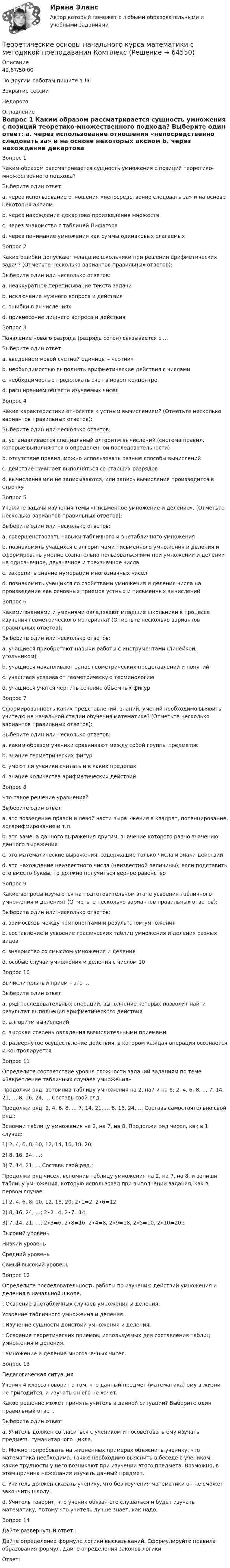      
            Описание
            49,67/50,00По другим работам пишите в ЛСЗакрытие сессииНедорого 
            Оглавление
            Вопрос 1
Каким образом рассматривается сущность умножения с позиций теоретико-множественного подхода?
Выберите один ответ:
a. через использование отношения «непосредственно следовать за» и на основе некоторых аксиом
b. через нахождение декартова произведения множеств 
c. через знакомство с таблицей Пифагора
d. через понимание умножения как суммы одинаковых слагаемых
Вопрос 2
Какие ошибки допускают младшие школьники при решении арифметических задач? (Отметьте несколько вариантов правильных ответов):
Выберите один или несколько ответов:
a. неаккуратное переписывание текста задачи
b. исключение нужного вопроса и действия 
c. ошибки в вычислениях 
d. привнесение лишнего вопроса и действия
Вопрос 3
Появление нового разряда (разряда сотен) связывается с …
Выберите один ответ:
a. введением новой счетной единицы – «сотни» 
b. необходимостью выполнять арифметические действия с числами
c. необходимостью продолжать счет в новом концентре
d. расширением области изучаемых чисел
Вопрос 4
 Какие характеристики относятся к устным вычислениям? (Отметьте несколько вариантов правильных ответов):
Выберите один или несколько ответов:
a. устанавливается специальный алгоритм вычислений (система правил, которые выполняются в определенной последовательности)
b. отсутствие правил, можно использовать разные способы вычислений 
c. действие начинает выполняться со старших разрядов 
d. вычисления или не записываются, или запись вычисления производится в строчку 
Вопрос 5
Укажите задачи изучения темы «Письменное умножение и деление». (Отметьте несколько вариантов правильных ответов):
Выберите один или несколько ответов:
a. совершенствовать навыки табличного и внетабличного умножения 
b. познакомить учащихся с алгоритмами письменного умножения и деления и сформировать умение сознательно пользоваться ими при умножении и делении на однозначное, двузначное и трехзначное числа 
c. закрепить знание нумерации многозначных чисел
d. познакомить учащихся со свойствами умножения и деления числа на произведение как основных приемов устных и письменных вычислений 
Вопрос 6
Какими знаниями и умениями овладевают младшие школьники в процессе изучения геометрического материала? (Отметьте несколько вариантов правильных ответов):
Выберите один или несколько ответов:
a. учащиеся приобретают навыки работы с инструментами (линейкой, угольником) 
b. учащиеся накапливают запас геометрических представлений и понятий 
c. учащиеся усваивают геометрическую терминологию 
d. учащиеся учатся чертить сечение объемных фигур
Вопрос 7
Сформированность каких представлений, знаний, умений необходимо выявить учителю на начальной стадии обучения математике? (Отметьте несколько вариантов правильных ответов):
Выберите один или несколько ответов:
a. каким образом ученики сравнивают между собой группы предметов 
b. знание геометрических фигур 
c. умеют ли ученики считать и в каких пределах 
d. знание количества арифметических действий
Вопрос 8
Что такое решение уравнения?
Выберите один ответ:
a. это возведение правой и левой части выра¬жения в квадрат, потенцирование, логарифмирование и т.п.
b. это замена данного выражения другим, значение которого равно значению данного выражения
c. это математические выражения, содержащие только числа и знаки действий
d. это нахождение неизвестного числа (неизвестной величины); если подставить его вместо буквы, то должно получиться верное равенство
Вопрос 9
Какие вопросы изучаются на подготовительном этапе усвоения табличного умножения и деления? (Отметьте несколько вариантов правильных ответов):
Выберите один или несколько ответов:
a. заимосвязь между компонентами и результатом умножения 
b. составление и усвоение графических таблиц умножения и деления разных видов
c. знакомство со смыслом умножения и деления 
d. особые случаи умножения и деления с числом 10 
Вопрос 10
Вычислительный прием – это …
Выберите один ответ:
a. ряд последовательных операций, выполнение которых позволит найти результат выполнения арифметического действия 
b. алгоритм вычислений
c. высокая степень овладения вычислительными приемами
d. развернутое осуществление действия, в котором каждая операция осознается и контролируется
Вопрос 11
Определите соответствие уровня сложности заданий заданиям по теме «Закрепление табличных случаев умножения»
Продолжи ряд, вспомнив таблицу умножения на 2, на7 и на 8: 2, 4, 6, 8, … 7, 14, 21, … 8, 16, 24, … Составь свой ряд.: 
Продолжи ряд: 2, 4, 6, 8, … 7, 14, 21, … 8, 16, 24, … Составь самостоятельно свой ряд.:   
Вспомни таблицу умножения на 2, на 7, на 8. Продолжи ряд чисел, как в 1 случае:
1)	2, 4, 6, 8, 10, 12, 14, 16, 18, 20;
2)	8, 16, 24, …;
3)	7, 14, 21, … Составь свой ряд.:  
Продолжи ряд чисел, вспомнив таблицу умножения на 2, на 7, на 8, и запиши таблицу умножения, которую использовал при выполнении задания, как в первом случае:
1)	2, 4, 6, 8, 10, 12, 18, 20; 2∙1=2, 2∙6=12.
2)	8, 16, 24, …; 2∙2=4, 2∙7=14.
3)	7, 14, 21, …; 2∙3=6, 2∙8=16, 2∙4=8, 2∙9=18, 2∙5=10, 2∙10=20.:  Высокий уровеньНизкий уровеньСредний уровеньСамый высокий уровень
Вопрос 12
Определите последовательность работы по изучению действий умножения и деления в начальной школе.
: Освоение внетабличных случаев умножения и деления.
 Усвоение табличного умножения и деления.
: Изучение сущности действий умножения и деления.
:  Освоение теоретических приемов, используемых для составления таблиц умножения и деления.
: Умножение и деление многозначных чисел.
Вопрос 13
Педагогическая ситуация.
   Ученик 4 класса говорит о том, что данный предмет (математика) ему в жизни не пригодится, и изучать  он его не хочет.
Какое решение может принять учитель в данной ситуации? Выберите один правильный ответ.
Выберите один ответ:
a. Учитель должен согласиться с учеником и посоветовать ему изучать предметы гуманитарного цикла.
b. Можно попробовать на жизненных примерах объяснить ученику, что математика необходима. Также необходимо выяснить в беседе с учеником, какие трудности у него возникают при изучении этого предмета. Возможно, в этом причина нежелания изучать данный предмет.
c. Учитель должен сказать ученику, что без изучения математики он не сможет закончить школу.
d. Учитель говорит, что ученик обязан его слушаться и будет изучать математику, потому что учитель лучше знает, как надо.
Вопрос 14
Дайте развернутый ответ:
Дайте определение формуле логики высказываний. Сформулируйте правила образования формул. Дайте определения законов логики
Ответ: 
  
            
            
            Теоретические основы начального курса математики с методикой преподавания Итоговое тестированиеТеоретические основы начального курса математики с методикой преподавания КомплексТеоретические основы начального курса математики с методикой преподавания Комплексное задание)Теоретические основы начального курса математики с методикой преподавания (КП, 1 часть).Теоретические основы начального курса математики с методикой преподавания (КП, 1 часть). Тестовые вопросы к разделу 1.Теоретические основы начального курса математики с методикой преподавания (КП, 1 часть). Тестовые вопросы к разделу 2Теоретические основы начального курса математики с методикой преподавания (КП, 2 часть)Теоретические основы дошкольного образования. Тестовые вопросы к разделу 5.Теоретические основы дошкольного образования. Тестовые вопросы к разделу 6.Теоретические основы дошкольной педагогикиТеоретические основы информатики//Итоговый тест//МФЮАТеоретические основы информатики (Росдистант) ТГУ Теоретические основы информатики/тест с ответами 85%ТЕОРЕТИЧЕСКИЕ ОСНОВЫ КВАЛИФИКАЦИИ ПРЕСТУПЛЕНИЙ