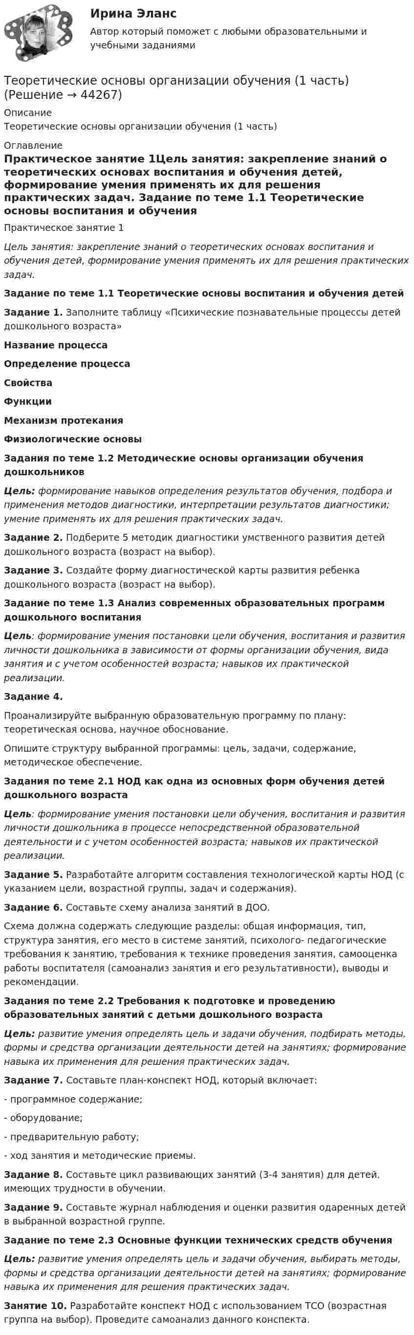      
            Описание
            Теоретические основы организации обучения (1 часть) 
            Оглавление
            Практическое занятие 1Цель занятия: закрепление знаний о теоретических основах воспитания и обучения детей, формирование умения применять их для решения практических задач. Задание по теме 1.1 Теоретические основы воспитания и обучения детей Задание 1. Заполните таблицу «Психические познавательные процессы детей дошкольного возраста»  Название процесса Определение процесса Свойства Функции Механизм протекания Физиологические основы                   Задания по теме 1.2 Методические основы организации обучения дошкольников Цель: формирование навыков определения результатов обучения, подбора и применения методов диагностики, интерпретации результатов диагностики; умение применять их для решения практических задач. Задание 2. Подберите 5 методик диагностики умственного развития детей дошкольного возраста (возраст на выбор). Задание 3. Создайте форму диагностической карты развития ребенка дошкольного возраста (возраст на выбор). Задание по теме 1.3 Анализ современных образовательных программ дошкольного воспитания Цель: формирование умения постановки цели обучения, воспитания и развития личности дошкольника в зависимости от формы организации обучения, вида занятия и с учетом особенностей возраста; навыков их практической реализации. Задание 4.Проанализируйте выбранную образовательную программу по плану: теоретическая основа, научное обоснование.Опишите структуру выбранной программы: цель, задачи, содержание, методическое обеспечение. Задания по теме 2.1 НОД как одна из основных форм обучения детей дошкольного возраста Цель: формирование умения постановки цели обучения, воспитания и развития личности дошкольника в процессе непосредственной образовательной деятельности и с учетом особенностей возраста; навыков их практической реализации. Задание 5. Разработайте алгоритм составления технологической карты НОД (с указанием цели, возрастной группы, задач и содержания). Задание 6. Составьте схему анализа занятий в ДОО.Схема должна содержать следующие разделы: общая информация, тип, структура занятия, его место в системе занятий, психолого- педагогические требования к занятию, требования к технике проведения занятия, самооценка работы воспитателя (самоанализ занятия и его результативности), выводы и рекомендации. Задания по теме 2.2 Требования к подготовке и проведению образовательных занятий с детьми дошкольного возраста Цель: развитие умения определять цель и задачи обучения, подбирать методы, формы и средства организации деятельности детей на занятиях; формирование навыка их применения для решения практических задач. Задание 7. Составьте план-конспект НОД, который включает:-        программное содержание;-        оборудование;-        предварительную работу;-        ход занятия и методические приемы. Задание 8. Составьте цикл развивающих занятий (3-4 занятия) для детей, имеющих трудности в обучении. Задание 9.  Составьте журнал наблюдения и оценки развития одаренных детей в выбранной возрастной группе.  Задание по теме 2.3 Основные функции технических средств обучения Цель: развитие умения определять цель и задачи обучения, выбирать методы, формы и средства организации деятельности детей на занятиях; формирование навыка их применения для решения практических задач. Занятие 10. Разработайте конспект НОД с использованием ТСО (возрастная группа на выбор). Проведите самоанализ данного конспекта. 
            
            
            «Теоретические основы новационных курортно-бытовых товаров в сфере гостеприимства»Теоретические основы организации обучения (1 часть)Теоретические основы организации обучения в начальных классахТеоретические основы организации обучения в начальных классах  Итоговое тестирование по дисциплине НСПКТеоретические основы организации обучения в начальных классах Итоговое тестирование по дисциплине НСПКТеоретические основы организации обучения в начальных классах (КП)Теоретические основы организации обучения в начальных классах (КП)Теоретические основы начального курса математики с методикой преподавания Практическое занятие № 2Теоретические основы начального курса математики с методикой преподавания Практическое занятие № 3Теоретические основы начального курса математики с методикой преподавания Практическое занятие № 3Теоретические основы начального курса математики с методикой преподавания  ТЕСТ-1   НСПКТеоретические основы начального курса математики с методикой преподавания  ТЕСТ-2  НСПКТеоретические основы начального курса математики с методикой преподавания Тестовые вопросы к разделу 1Теоретические основы начального курса математики с методикой преподавания Тестовые вопросы к разделу 2