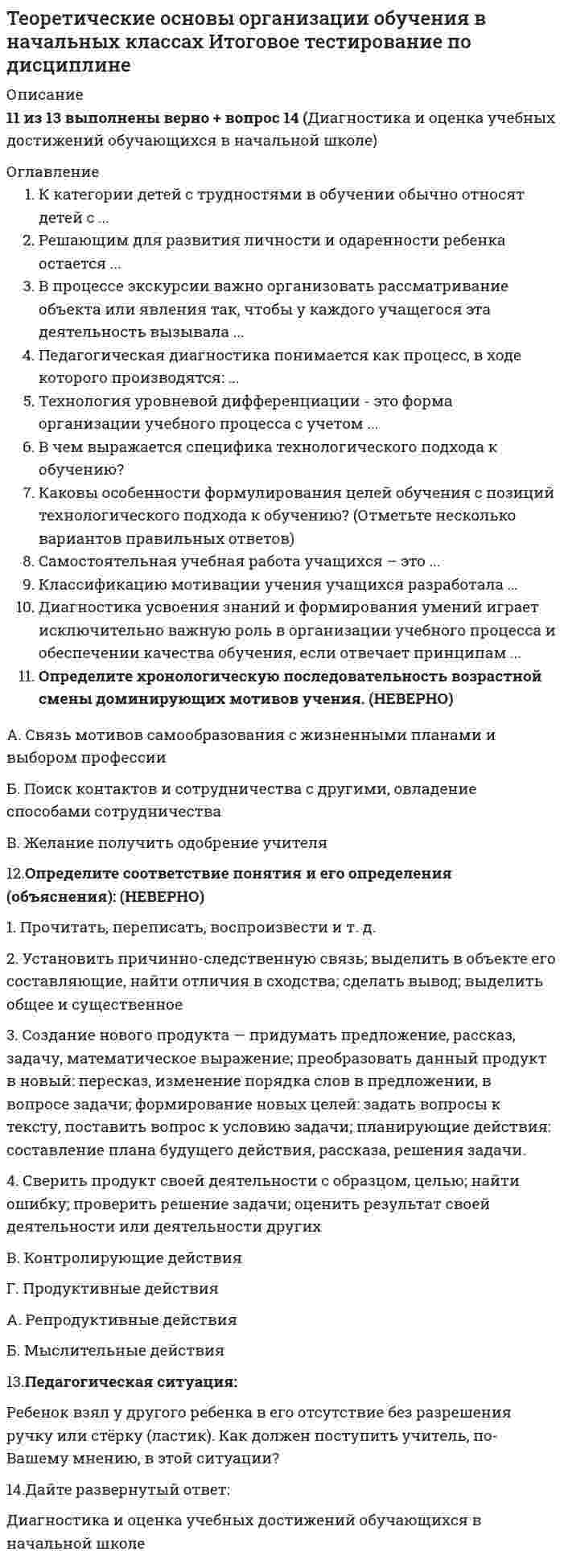      
          Описание
          Оценка 11,00 из 11,00 (100%). 
          Оглавление
          Вопрос 1Петр Яковлевич Гальперин – советский психолог и педагог, который разработал теорию поэтапного формирования умственных действий. Теория П.Я. Гальперина относится к современным теориям развивающего обучения и направлена на формирование у учащихся умственных действий, понятий, психических процессов. Данная теория указывает условия, обеспечивающие формирование умственных действий с заранее намеченными свойствами.Расставьте последовательно этапы формирования умственных действий согласно теории Гальперина и перенесите в блок-схеме соответствующую цифру.1.  Формирование действия в материальной или материализованной форме2.  Формирование действия во внешней речи «про себя».3.  Мотивация4.   Формирование действия в громкой речи.5.  Составление схемы ориентировочной основы действия.6.  Формирование действия во внутренней речи.Вопрос 2Одной популярной педагогической технологией стала технология развития критического мышления (ТРКМ). Интересна она именно тем, что в ней представлено много необычных приемов постановки цели, актуализации знаний учащихся, рефлексии. Многие из этих приемов учителя начальной школы используют изолированно или в рамках педагогической технологии на уроках.Внимательно рассмотрите иллюстрации. Каждая из них ассоциируется с приемами из ТРКМ. Выберите правильные названия приемов к каждому соответствующему изображению. Обратите внимание, что задание содержит фальш-ответы (неправильные названия приемов).Вопрос 3Сравнительно недавно в педагогической науке появилась технология Мастерских. Это необычная система обучения, предоставляющая каждому ребенку, опираясь на его способности и опыт, возможность реализовать себя в познании. Она появилась в практике в результате деловых контактов педагогов России и группы ЖФЭН из Франции, которые начались в 1989 году. ЖФЭН - это сокращенное название «Французской группы нового образования» - добровольный творческий союз ученых и практиков Франции.Соотнесите характеристику каждого этапа с его названием из выпадающего списка. Обратите внимание, что задание содержит фальш-ответы (неверные названия этапа).Характеристика этапаСоздание эмоционального настроя, включение подсознания, области чувств каждого воспитанника, создание личного отношения к предмету обсуждения.Индивидуальное создание гипотезы, решения, текста, рисунка, проекта.Построение этих элементов группойВсё, что сделано индивидуально, в паре, в группе, должно быть обнародовано, обсуждено, «подано» всем, все мнения услышаны, все гипотезы рассмотрены.Выставка «изделий» - работ учеников и Мастера (схем, проектов, готовых изделий) в кабинете и ознакомление с ними - все ходят, смотрят, обсуждают и дают свою оценку.Внутреннее осознание участником мастерской неполноты или несоответствия своего старого знания новому, внутренний эмоциональный конфликт, подвигающий к углублению в проблему, к поиску ответов, к сверке нового знания с литературным или научным источником.Отражение чувств, ощущений, возникших у воспитанников в ходе мастерской, это богатейший материал для рефлексии самого Мастера, для усовершенствования им конструкции мастерской, для дальнейшей работы.Название этапаВопрос 4Универсальные учебные действия (УУД) – это базовый элемент умения учиться. Федеральный государственный образовательный стандарт (ФГОС) выделяет 4 группы УУД: личностные, регулятивные, коммуникативные, познавательные. Подберите из выпадающего списка подходящие названия УУД для каждой из перечисленных групп. Обратите внимание, что задание содержит фальш-ответы (неверные группы УУД).Универсальные учебные действия (УУД)СамоопределениеСмыслообразованиеЦелеполаганиеПрогнозированиеКоррекцияОценкаПостановка вопросаРазрешение конфликтовСмысловое чтениеМоделированиеАнализ и синтезУмозаключениеГруппы УУДВопрос 5Согласно ФГОС, каждый учебно-методический комплект (УМК), который разработан для начальной школы, должен формировать универсальные учебные действия (УУД) и обеспечивать качественный результат обучения.Какой УМК использовать, решает образовательное учреждение и учитель. Не допускается использование учебников из других УМК, т. е. сохраняется единая линия.Найдите соответствие между названиями УМК и их авторами, выбрав фамилию из выпадающего списка. Обратите внимание, что задание содержит фальш-ответы (неверно указанные авторы комплектов).Название УМК«Перспективная начальная школа»«Школа России»«Гармония»«Начальная школа 21 века»Система развивающего обучения Эльконина-Давыдова«Перспектива»«Планета знаний»Автор комплектаВопрос 6Помимо психологических теорий, способных вывести обучение на новый уровень, в педагогической науке особую популярность получили педагогические технологии – это совокупность, специальный набор форм, методов, способов, приемов обучения и воспитательных средств, системно используемых в образовательном процессе, на основе декларируемых психолого-педагогических установок. Это один из способов воздействия на процессы развития, обучения и воспитания ребенка. Одним из самых известных и используемых в современной начальной школе технологий стала проектная технология (или метод проектов).Внимательно изучите этапы работы над проектом и подберите их названия из предложенного выпадающего списка. Обратите внимание на наличие фальш-ответов (неверные названия этапов).1 этап2 этап3 этап4 этап5 этапВопрос 7На уроке математики во 2 классе учащимся было предложено задание.Прочитайте задачу. За рабочую смену часовщик отремонтировал 12 будильников, а его помощник - на 3 будильника меньше. Сколько будильников отремонтировал помощник?Выбери схему, которая соответствует задаче.Какое УУД формирует это задание? Вопрос 8Как известно, мотивация – мощнейший двигатель в обучении школьника. Изучая учебную мотивацию, исследователи (Л.И. Божович, Д.Б. Эльконин и др.) приходят к выводу, что структура учебных мотивов состоит из внешних и внутренних побудительных сил.Ниже приведены примеры мотивов у разных учащихся. Укажите среди них ТОЛЬКО внутренние. Вопрос 9Чтобы сформировать универсальные учебные действия (УУД) планирования, целесообразно использовать различные приемы.Вопрос 10В связи с индивидуализацией и дифференциацией образовательного процесса в школах стали появляться педагоги, которые действуют по принципу индивидуализации и сопровождают построение учащимися своих индивидуальных образовательных программ. Как называют таких педагогов? Впишите правильный ответ цифрой.1.     Преподаватель2.     Ментор3.     Методист4.     Тьютор5.     Репетитор 
            
            
            Теоретические основы организации обучения в начальных классах Практическое занятие 2. Задания 1-10Теоретические основы организации обучения в начальных классах. Текст 1Теоретические основы организации обучения в начальных классах.тест 2Теоретические основы организации обучения в начальных классах.тест 3Теоретические основы теплотехники (тест с ответами МТИ/МОИ)Теоретические основы тест 1Теоретические основы тест 2Теоретические и методические основы физического воспитания и развития детей раннего и дошкольного возрастаТеоретические и практические аспекты квалификации преступлений в сфере экономики (тест с ответами Синергия)Теоретические основы активного отдыха разработаны и обоснованы:Теоретические основы начального курса математики с методикой преподавания (ПНК, 1 часть)Теоретические основы начального курса математики с методикой преподавания. тест 1Теоретические основы начального курса математики с методикой преподавания.тест2Теоретические основы организации обучения в начальных классах 1 курс