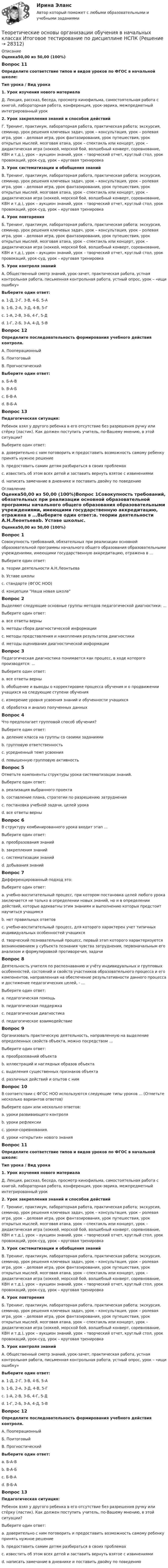      
          Описание
          Оценка50,00 из 50,00 (100%)Вопрос 11Определите соответствие типов и видов уроков по ФГОС в начальной школе:Тип урока  /  Вид урока1. Урок изучения нового материалаД. Лекция, рассказ, беседа, просмотр кинофильма, самостоятельная работа с книгой, лабораторная работа, конференция, урок-эврика, межпредметный интегрированный урок2. Урок закрепления знаний и способов действийГ. Тренинг, практикум, лабораторная работа, практическая работа; экскурсия, семинар, урок решения ключевых задач, урок – консультация, урок – ролевая игра, урок – деловая игра, урок фантазирования, урок путешествия, урок открытых мыслей, мозговая атака, урок – спектакль или концерт, урок – дидактическая игра (хоккей, морской бой, волшебный конверт, соревнование, КВН и т.д.), урок – аукцион знаний, урок – творческий отчет, круглый стол, урок провокаций, урок-суд, урок – круговая тренировка3. Урок систематизации и обобщения знанийВ. Тренинг, практикум, лабораторная работа, практическая работа; экскурсия, семинар, урок решения ключевых задач, урок – консультация, урок – ролевая игра, урок – деловая игра, урок фантазирования, урок путешествия, урок открытых мыслей, мозговая атака, урок – спектакль или концерт, урок – дидактическая игра (хоккей, морской бой, волшебный конверт, соревнование, КВН и т.д.), урок – аукцион знаний, урок – творческий отчет, круглый стол, урок провокаций, урок-суд, урок – круговая тренировка4. Урок повторенияБ. Тренинг, практикум, лабораторная работа, практическая работа; экскурсия, семинар, урок решения ключевых задач, урок – консультация, урок – ролевая игра, урок – деловая игра, урок фантазирования, урок путешествия, урок открытых мыслей, мозговая атака, урок – спектакль или концерт, урок – дидактическая игра (хоккей, морской бой, волшебный конверт, соревнование, КВН и т.д.), урок – аукцион знаний, урок – творческий отчет, круглый стол, урок провокаций, урок-суд, урок – круговая тренировка5. Урок контроля знанийА. Общественный смотр знаний, урок-зачет, практическая работа, устная контрольная работа, письменная контрольная работа, устный опрос, урок – «ищи ошибку»Выберите один ответ:a. 1-Д, 2-Г, 3-В, 4-Б, 5-А b. 1-Б, 2-А, 3-Д, 4-В, 5-Гc. 1-А, 2-В, 3-Б, 4-Г, 5-Дd. 1-Г, 2-Б, 3-А, 4-Д, 5-ВВопрос 12Определите последовательность формирования учебного действия контроля.А. ПооперационныйБ. ПоитоговыйВ. ПрогностическийВыберите один ответ:a. Б-А-Вb. В-А-Б c. Б-В-Аd. В-Б-АВопрос 13Педагогическая ситуация:Ребенок взял у другого ребенка в его отсутствие без разрешения ручку или стёрку (ластик). Как должен поступить учитель, по-Вашему мнению, в этой ситуации?Выберите один ответ:a. доверительно с ним поговорить и предоставить возможность самому ребенку принять нужное решение b. предоставить самим детям разбираться в своих проблемахc. известить об этом всех детей и заставить вернуть взятое с извинениямиd. написать замечание в дневнике и поставить двойку по поведению 
          Оглавление
          Оценка50,00 из 50,00 (100%)Вопрос 1Совокупность требований, обязательных при реализации основной образовательной программы начального общего образования образовательными учреждениями, имеющими государственную аккредитацию, отражена в ...Выберите один ответ:a. теории деятельности А.Н.Леонтьеваb. Уставе школыc. стандарте (ФГОС НОО) d. концепции Наша новая школаВопрос 2Выделяют следующие основные группы методов педагогической диагностики: ...Выберите один ответ:a. все ответы верны b. методы сбора диагностической информацииc. методы представления и накопления результатов диагностикиd. методы оценивания диагностической информацииВопрос 3Педагогическая диагностика понимается как процесс, в ходе которого производятся: ...Выберите один ответ:a. все ответы верны b. обобщение и выводы о корректировке процесса обучения и о продвижении учащихся на следующие ступени обученияc. измерение уровня усвоения знаний и обученности учащихсяd. обработка и анализ полученных данныхВопрос 4Что предполагает групповой способ обучения?Выберите один ответ:a. деление класса на группы со своими заданиями b. групповую ответственностьc. усредненный темп усвоенияd. повышенную групповую активностьВопрос 5Отметьте компоненты структуры урока систематизации знаний.Выберите один ответ:a. реализация выбранного проектаb. составление плана, стратегии по разрешению затрудненияc. постановка учебной задачи, целей урокаd. все ответы верны Вопрос 6В структуру комбинированного урока входит этап ...Выберите один ответ:a. преобразования знанийb. закрепления знаний c. систематизации знанийd. добывания знанийВопрос 7Дифференцированный подход это:Выберите один ответ:a. учебно-воспитательный процесс, при котором постановка целей любого урока заключается не только в определении новых знаний, но и в определении действий, которые адекватны этим знаниям и выполнению которых предстоит научиться учащимсяb. нет правильных ответовc. учебно-воспитательный процесс, для которого характерен учет типичных индивидуальных особенностей учащихся d. творческий познавательный процесс, первый этап которого характеризуется возникновением у субъекта познания чувства затруднения, первоначальным его анализом и формулировкой противоречия, задачиВопрос 8Деятельность учителя по распознаванию и учёту индивидуальных и групповых особенностей, состояний и свойств участников образовательного процесса и его компонентов, направленная на обеспечение результативности данного процесса и достижение педагогических целей, - ...Выберите один ответ:a. педагогическая помощьb. педагогическая поддержкаc. педагогическая диагностика d. педагогическое взаимодействиеВопрос 9Организовать практическую деятельность, направленную на выделение определенных свойств объекта, можно посредством ...Выберите один ответ:a. преобразований объектаb. иллюстраций и наглядных образов объектаc. выделения существенных признаков объектаd. различных действий и опытов с ним Вопрос 10В соответствии с ФГОС НОО используются следующие типы уроков ... (Отметьте несколько вариантов ответов)Выберите один или несколько ответов:a. уроки развивающего контроля b. уроки рефлексии c. уроки-соревнования.d. уроки «открытия» нового знания Вопрос 11Определите соответствие типов и видов уроков по ФГОС в начальной школе:Тип урока  /  Вид урока1. Урок изучения нового материалаД. Лекция, рассказ, беседа, просмотр кинофильма, самостоятельная работа с книгой, лабораторная работа, конференция, урок-эврика, межпредметный интегрированный урок2. Урок закрепления знаний и способов действийГ. Тренинг, практикум, лабораторная работа, практическая работа; экскурсия, семинар, урок решения ключевых задач, урок – консультация, урок – ролевая игра, урок – деловая игра, урок фантазирования, урок путешествия, урок открытых мыслей, мозговая атака, урок – спектакль или концерт, урок – дидактическая игра (хоккей, морской бой, волшебный конверт, соревнование, КВН и т.д.), урок – аукцион знаний, урок – творческий отчет, круглый стол, урок провокаций, урок-суд, урок – круговая тренировка3. Урок систематизации и обобщения знанийВ. Тренинг, практикум, лабораторная работа, практическая работа; экскурсия, семинар, урок решения ключевых задач, урок – консультация, урок – ролевая игра, урок – деловая игра, урок фантазирования, урок путешествия, урок открытых мыслей, мозговая атака, урок – спектакль или концерт, урок – дидактическая игра (хоккей, морской бой, волшебный конверт, соревнование, КВН и т.д.), урок – аукцион знаний, урок – творческий отчет, круглый стол, урок провокаций, урок-суд, урок – круговая тренировка4. Урок повторенияБ. Тренинг, практикум, лабораторная работа, практическая работа; экскурсия, семинар, урок решения ключевых задач, урок – консультация, урок – ролевая игра, урок – деловая игра, урок фантазирования, урок путешествия, урок открытых мыслей, мозговая атака, урок – спектакль или концерт, урок – дидактическая игра (хоккей, морской бой, волшебный конверт, соревнование, КВН и т.д.), урок – аукцион знаний, урок – творческий отчет, круглый стол, урок провокаций, урок-суд, урок – круговая тренировка5. Урок контроля знанийА. Общественный смотр знаний, урок-зачет, практическая работа, устная контрольная работа, письменная контрольная работа, устный опрос, урок – «ищи ошибку»Выберите один ответ:a. 1-Д, 2-Г, 3-В, 4-Б, 5-А b. 1-Б, 2-А, 3-Д, 4-В, 5-Гc. 1-А, 2-В, 3-Б, 4-Г, 5-Дd. 1-Г, 2-Б, 3-А, 4-Д, 5-ВВопрос 12Определите последовательность формирования учебного действия контроля.А. ПооперационныйБ. ПоитоговыйВ. ПрогностическийВыберите один ответ:a. Б-А-Вb. В-А-Б c. Б-В-Аd. В-Б-АВопрос 13Педагогическая ситуация:Ребенок взял у другого ребенка в его отсутствие без разрешения ручку или стёрку (ластик). Как должен поступить учитель, по-Вашему мнению, в этой ситуации?Выберите один ответ:a. доверительно с ним поговорить и предоставить возможность самому ребенку принять нужное решение b. предоставить самим детям разбираться в своих проблемахc. известить об этом всех детей и заставить вернуть взятое с извинениямиd. написать замечание в дневнике и поставить двойку по поведению 
            
            
            Теоретические основы организации обучения в начальных классахТеоретические основы организации обучения в начальных классах  Итоговое тестирование по дисциплине НСПКТеоретические основы организации обучения в начальных классах Итоговое тестирование по дисциплине НСПКТеоретические основы организации обучения в начальных классах (КП)Теоретические основы организации обучения в начальных классах (КП)Теоретические основы организации обучения в начальных классах (КП)Теоретические основы организации обучения в начальных классах (КП). Практическое занятие 1. Задания 1-7,9-11Теоретические основы начального курса математики с методикой преподавания Практическое занятие № 3Теоретические основы начального курса математики с методикой преподавания  ТЕСТ-1   НСПКТеоретические основы начального курса математики с методикой преподавания  ТЕСТ-2  НСПКТеоретические основы начального курса математики с методикой преподавания Тестовые вопросы к разделу 1Теоретические основы начального курса математики с методикой преподавания Тестовые вопросы к разделу 2Теоретические основы начального курса математики с методикой преподавания Тестовые вопросы к разделу 5«Теоретические основы новационных курортно-бытовых товаров в сфере гостеприимства»