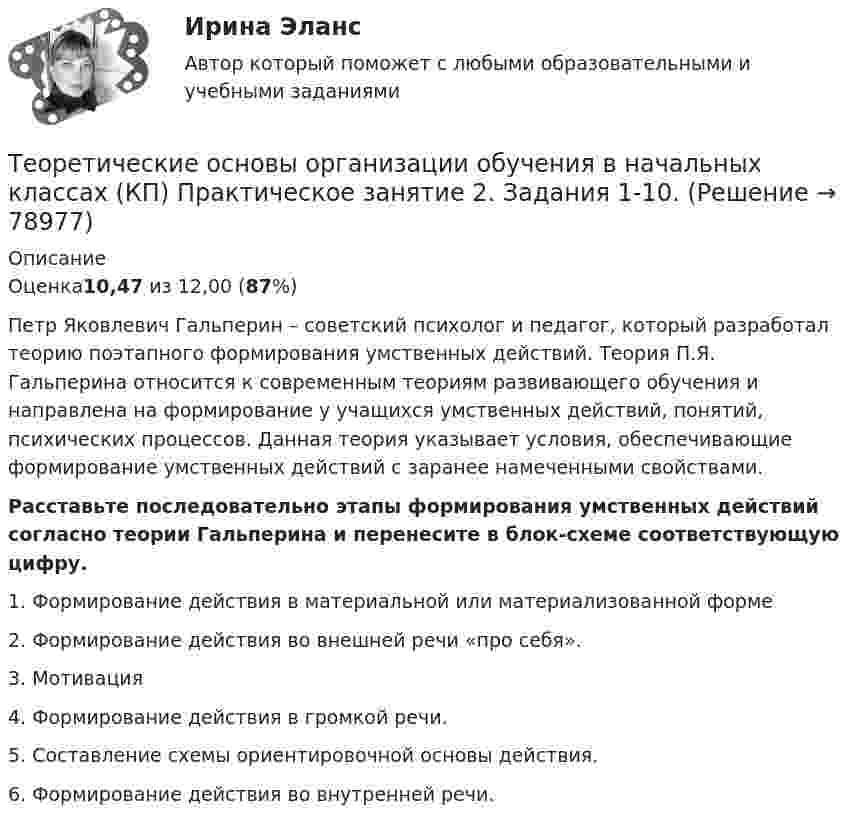      
            Описание
            Оценка10,47 из 12,00 (87%)Петр Яковлевич Гальперин – советский психолог и педагог, который разработал теорию поэтапного формирования умственных действий. Теория П.Я. Гальперина относится к современным теориям развивающего обучения и направлена на формирование у учащихся умственных действий, понятий, психических процессов. Данная теория указывает условия, обеспечивающие формирование умственных действий с заранее намеченными свойствами.Расставьте последовательно этапы формирования умственных действий согласно теории Гальперина и перенесите в блок-схеме соответствующую цифру.1.  Формирование действия в материальной или материализованной форме2.  Формирование действия во внешней речи «про себя».3.  Мотивация4.   Формирование действия в громкой речи.5.  Составление схемы ориентировочной основы действия.6.  Формирование действия во внутренней речи.   
            
            
            Теоретические основы организации обучения в начальных классах (КП). Практическое занятие 2. Задание 11.Теоретические основы организации обучения в начальных классах (КП) Практическое занятие 2. Задания 1-10.Теоретические основы организации обучения в начальных классах НСПК ПНК Тестовые вопросы к разделу 1Теоретические основы организации обучения в начальных классах НСПК ПНК Тестовые вопросы к разделу 2Теоретические основы организации обучения в начальных классах НСПК ПНК Тестовые вопросы к разделу 3Теоретические основы организации обучения в начальных классах (ПНК)Теоретические основы организации обучения в начальных классах (ПНК)Теоретические основы организации обучения (1 часть)Теоретические основы организации обучения в начальных классахТеоретические основы организации обучения в начальных классах  Итоговое тестирование по дисциплине НСПКТеоретические основы организации обучения в начальных классах Итоговое тестирование по дисциплине НСПКТеоретические основы организации обучения в начальных классах (КП)Теоретические основы организации обучения в начальных классах (КП)Теоретические основы организации обучения в начальных классах (КП)