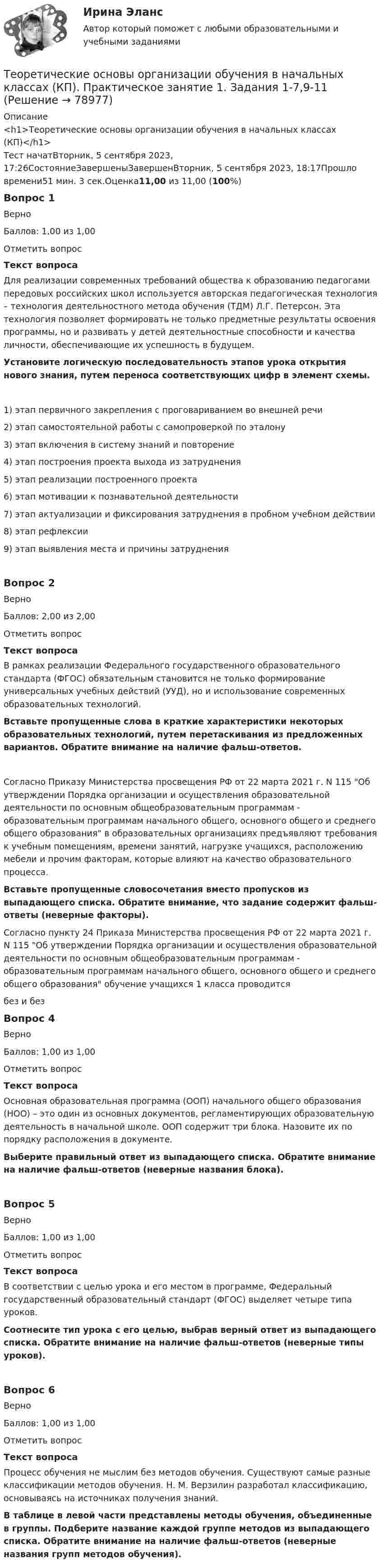      
            Описание
            <h1>Теоретические основы организации обучения в начальных классах (КП)</h1>Тест начатВторник, 5 сентября 2023, 17:26СостояниеЗавершеныЗавершенВторник, 5 сентября 2023, 18:17Прошло времени51 мин. 3 сек.Оценка11,00 из 11,00 (100%)Вопрос 1ВерноБаллов: 1,00 из 1,00Отметить вопросТекст вопросаДля реализации современных требований общества к образованию педагогами передовых российских школ используется авторская педагогическая технология – технология деятельностного метода обучения (ТДМ) Л.Г. Петерсон. Эта технология позволяет формировать не только предметные результаты освоения программы, но и развивать у детей деятельностные способности и качества личности, обеспечивающие их успешность в будущем. Установите логическую последовательность этапов урока открытия нового знания, путем переноса соответствующих цифр в элемент схемы.1)    этап первичного закрепления с проговариванием во внешней речи2)    этап самостоятельной работы с самопроверкой по эталону3)    этап включения в систему знаний и повторение4)    этап построения проекта выхода из затруднения5)    этап реализации построенного проекта6)    этап мотивации к познавательной деятельности7)    этап актуализации и фиксирования затруднения в пробном учебном действии8)    этап рефлексии9)    этап выявления места и причины затрудненияВопрос 2ВерноБаллов: 2,00 из 2,00Отметить вопросТекст вопросаВ рамках реализации Федерального государственного образовательного стандарта (ФГОС) обязательным становится не только формирование универсальных учебных действий (УУД), но и использование современных образовательных технологий. Вставьте пропущенные слова в краткие характеристики некоторых образовательных технологий, путем перетаскивания из предложенных вариантов. Обратите внимание на наличие фальш-ответов.Согласно Приказу Министерства просвещения РФ от 22 марта 2021 г. N 115 Об утверждении Порядка организации и осуществления образовательной деятельности по основным общеобразовательным программам - образовательным программам начального общего, основного общего и среднего общего образования в образовательных организациях предъявляют требования к учебным помещениям, времени занятий, нагрузке учащихся, расположению мебели и прочим факторам, которые влияют на качество образовательного процесса. Вставьте пропущенные словосочетания вместо пропусков из выпадающего списка. Обратите внимание, что задание содержит фальш-ответы (неверные факторы). Согласно пункту 24 Приказа Министерства просвещения РФ от 22 марта 2021 г. N 115 Об утверждении Порядка организации и осуществления образовательной деятельности по основным общеобразовательным программам - образовательным программам начального общего, основного общего и среднего общего образования обучение учащихся 1 класса проводитсябез и безВопрос 4ВерноБаллов: 1,00 из 1,00Отметить вопросТекст вопросаОсновная образовательная программа (ООП) начального общего образования (НОО) – это один из основных документов, регламентирующих образовательную деятельность в начальной школе. ООП содержит три блока. Назовите их по порядку расположения в документе. Выберите правильный ответ из выпадающего списка. Обратите внимание на наличие фальш-ответов (неверные названия блока).Вопрос 5ВерноБаллов: 1,00 из 1,00Отметить вопросТекст вопросаВ соответствии с целью урока и его местом в программе, Федеральный государственный образовательный стандарт (ФГОС) выделяет четыре типа уроков. Соотнесите тип урока с его целью, выбрав верный ответ из выпадающего списка. Обратите внимание на наличие фальш-ответов (неверные типы уроков). Вопрос 6ВерноБаллов: 1,00 из 1,00Отметить вопросТекст вопросаПроцесс обучения не мыслим без методов обучения. Существуют самые разные классификации методов обучения. Н. М. Верзилин разработал классификацию, основываясь на источниках получения знаний.В таблице в левой части представлены методы обучения, объединенные в группы. Подберите название каждой группе методов из выпадающего списка. Обратите внимание на наличие фальш-ответов (неверные названия групп методов обучения).   
            
            
            Теоретические основы организации обучения в начальных классах (КП)Теоретические основы организации обучения в начальных классах (КП). Практическое занятие 1. Задания 1-7,9-11Теоретические основы организации обучения в начальных классах (КП). Практическое занятие 2. Задание 11.Теоретические основы организации обучения в начальных классах (КП) Практическое занятие 2. Задания 1-10.Теоретические основы организации обучения в начальных классах НСПК ПНК Тестовые вопросы к разделу 1Теоретические основы организации обучения в начальных классах НСПК ПНК Тестовые вопросы к разделу 2Теоретические основы организации обучения в начальных классах НСПК ПНК Тестовые вопросы к разделу 3Теоретические основы начального курса математики с методикой преподавания Тестовые вопросы к разделу 5«Теоретические основы новационных курортно-бытовых товаров в сфере гостеприимства»Теоретические основы организации обучения (1 часть)Теоретические основы организации обучения в начальных классахТеоретические основы организации обучения в начальных классах  Итоговое тестирование по дисциплине НСПКТеоретические основы организации обучения в начальных классах Итоговое тестирование по дисциплине НСПКТеоретические основы организации обучения в начальных классах (КП)