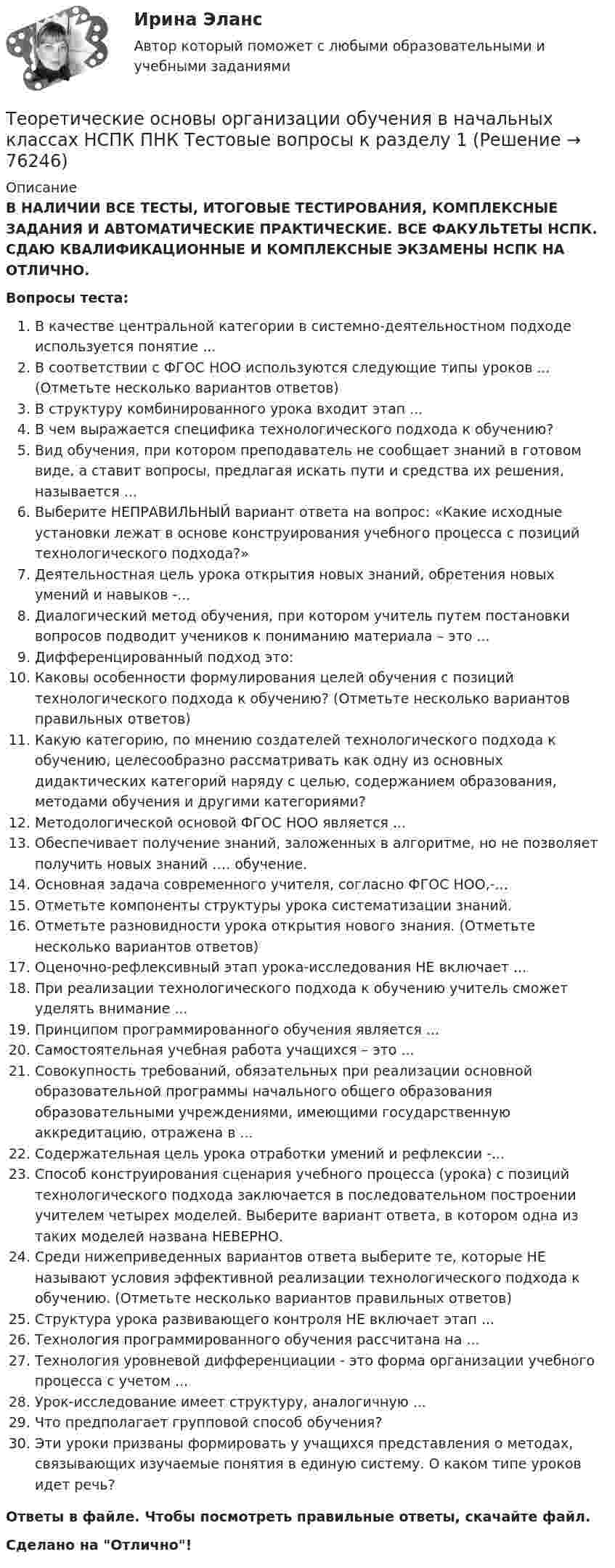      
            Описание
            В НАЛИЧИИ ВСЕ ТЕСТЫ, ИТОГОВЫЕ ТЕСТИРОВАНИЯ, КОМПЛЕКСНЫЕ ЗАДАНИЯ И АВТОМАТИЧЕСКИЕ ПРАКТИЧЕСКИЕ. ВСЕ ФАКУЛЬТЕТЫ НСПК. СДАЮ КВАЛИФИКАЦИОННЫЕ И КОМПЛЕКСНЫЕ ЭКЗАМЕНЫ НСПК НА ОТЛИЧНО.Вопросы теста:В качестве центральной категории в системно-деятельностном подходе используется понятие ...В соответствии с ФГОС НОО используются следующие типы уроков ... (Отметьте несколько вариантов ответов)В структуру комбинированного урока входит этап ... В чем выражается специфика технологического подхода к обучению? Вид обучения, при котором преподаватель не сообщает знаний в готовом виде, а ставит вопросы, предлагая искать пути и средства их решения, называется ... Выберите НЕПРАВИЛЬНЫЙ вариант ответа на вопрос: «Какие исходные установки лежат в основе конструирования учебного процесса с позиций технологического подхода?» Деятельностная цель урока открытия новых знаний, обретения новых умений и навыков -... Диалогический метод обучения, при котором учитель путем постановки вопросов подводит учеников к пониманию материала – это ...Дифференцированный подход это: Каковы особенности формулирования целей обучения с позиций технологического подхода к обучению? (Отметьте несколько вариантов правильных ответов)Какую категорию, по мнению создателей технологического подхода к обучению, целесообразно рассматривать как одну из основных дидактических категорий наряду с целью, содержанием образования, методами обучения и другими категориями? Методологической основой ФГОС НОО является ...Обеспечивает получение знаний, заложенных в алгоритме, но не позволяет получить новых знаний …. обучение.Основная задача современного учителя, согласно ФГОС НОО,-...Отметьте компоненты структуры урока систематизации знаний.Отметьте разновидности урока открытия нового знания. (Отметьте несколько вариантов ответов)Оценочно-рефлексивный этап урока-исследования НЕ включает ... При реализации технологического подхода к обучению учитель сможет уделять внимание ...Принципом программированного обучения является ...Самостоятельная учебная работа учащихся – это ...Совокупность требований, обязательных при реализации основной образовательной программы начального общего образования образовательными учреждениями, имеющими государственную аккредитацию, отражена в ... Содержательная цель урока отработки умений и рефлексии -... Способ конструирования сценария учебного процесса (урока) с позиций технологического подхода заключается в последовательном построении учителем четырех моделей. Выберите вариант ответа, в котором одна из таких моделей названа НЕВЕРНО.Среди нижеприведенных вариантов ответа выберите те, которые НЕ называют условия эффективной реализации технологического подхода к обучению. (Отметьте несколько вариантов правильных ответов) Структура урока развивающего контроля НЕ включает этап ...Технология программированного обучения рассчитана на ...Технология уровневой дифференциации - это форма организации учебного процесса с учетом ... Урок-исследование имеет структуру, аналогичную ...Что предполагает групповой способ обучения? Эти уроки призваны формировать у учащихся представления о методах, связывающих изучаемые понятия в единую систему. О каком типе уроков идет речь? Ответы в файле. Чтобы посмотреть правильные ответы, скачайте файл.Сделано на Отлично!   
            
            
            Теоретические основы организации обучения в начальных классах (КП) Практическое занятие 2. Задания 1-10.Теоретические основы организации обучения в начальных классах НСПК ПНК Тестовые вопросы к разделу 1Теоретические основы организации обучения в начальных классах НСПК ПНК Тестовые вопросы к разделу 2Теоретические основы организации обучения в начальных классах НСПК ПНК Тестовые вопросы к разделу 3Теоретические основы организации обучения в начальных классах (ПНК)Теоретические основы организации обучения в начальных классах (ПНК)Теоретические основы организации обучения в начальных классах (ПНК)Теоретические основы организации обучения в начальных классахТеоретические основы организации обучения в начальных классах  Итоговое тестирование по дисциплине НСПКТеоретические основы организации обучения в начальных классах Итоговое тестирование по дисциплине НСПКТеоретические основы организации обучения в начальных классах (КП)Теоретические основы организации обучения в начальных классах (КП)Теоретические основы организации обучения в начальных классах (КП)Теоретические основы организации обучения в начальных классах (КП). Практическое занятие 1. Задания 1-7,9-11
