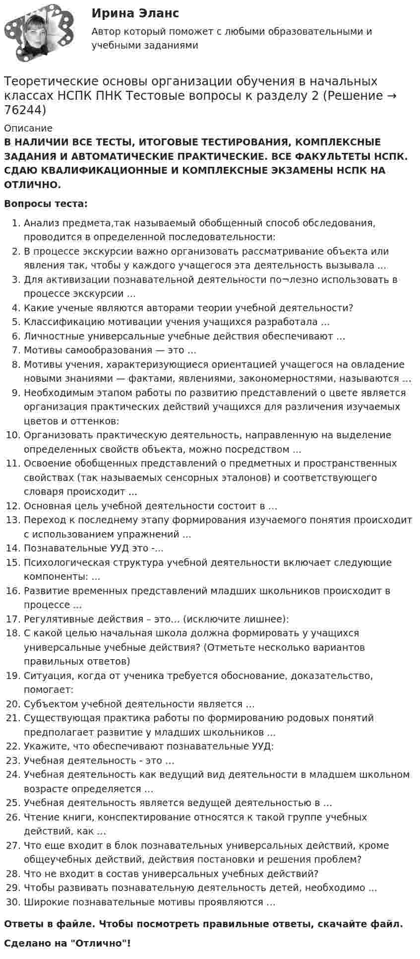      
            Описание
            В НАЛИЧИИ ВСЕ ТЕСТЫ, ИТОГОВЫЕ ТЕСТИРОВАНИЯ, КОМПЛЕКСНЫЕ ЗАДАНИЯ И АВТОМАТИЧЕСКИЕ ПРАКТИЧЕСКИЕ. ВСЕ ФАКУЛЬТЕТЫ НСПК. СДАЮ КВАЛИФИКАЦИОННЫЕ И КОМПЛЕКСНЫЕ ЭКЗАМЕНЫ НСПК НА ОТЛИЧНО.Вопросы теста:Анализ предмета,так называемый обобщенный способ обследования, проводится в определенной последовательности: В процессе экскурсии важно организовать рассматривание объекта или явления так, чтобы у каждого учащегося эта деятельность вызывала ...Для активизации познавательной деятельности по¬лезно использовать в процессе экскурсии ...Какие ученые являются авторами теории учебной деятельности?Классификацию мотивации учения учащихся разработала … Личностные универсальные учебные действия обеспечивают …Мотивы самообразования — это … Мотивы учения, характеризующиеся ориентацией учащегося на овладение новыми знаниями — фактами, явлениями, закономерностями, называются …Необходимым этапом работы по развитию представлений о цвете является организация практических действий учащихся для различения изучаемых цветов и оттенков: Организовать практическую деятельность, направленную на выделение определенных свойств объекта, можно посредством ...Освоение обобщенных представлений о предметных и пространственных свойствах (так называемых сенсорных эталонов) и соответствующего словаря происходит ...Основная цель учебной деятельности состоит в …Переход к последнему этапу формирования изучаемого понятия происходит с использованием упражнений ...Познавательные УУД это -... Психологическая структура учебной деятельности включает следующие компоненты: ... Развитие временных представлений младших школьников происходит в процессе ...Регулятивные действия – это… (исключите лишнее):С какой целью начальная школа должна формировать у учащихся универсальные учебные действия? (Отметьте несколько вариантов правильных ответов)Ситуация, когда от ученика требуется обоснование, доказательство, помогает: Субъектом учебной деятельности является …Существующая практика работы по формированию родовых понятий предполагает развитие у младших школьников ...Укажите, что обеспечивают познавательные УУД: Учебная деятельность - это …Учебная деятельность как ведущий вид деятельности в младшем школьном возрасте определяется …Учебная деятельность является ведущей деятельностью в … Чтение книги, конспектирование относятся к такой группе учебных действий, как … Что еще входит в блок познавательных универсальных действий, кроме общеучебных действий, действия постановки и решения проблем? Что не входит в состав универсальных учебных действий? Чтобы развивать познавательную деятельность детей, необходимо ...Широкие познавательные мотивы проявляются … Ответы в файле. Чтобы посмотреть правильные ответы, скачайте файл.Сделано на Отлично!   
            
            
            Теоретические основы организации обучения в начальных классах НСПК ПНК Тестовые вопросы к разделу 1Теоретические основы организации обучения в начальных классах НСПК ПНК Тестовые вопросы к разделу 2Теоретические основы организации обучения в начальных классах НСПК ПНК Тестовые вопросы к разделу 3Теоретические основы организации обучения в начальных классах (ПНК)Теоретические основы организации обучения в начальных классах (ПНК)Теоретические основы организации обучения в начальных классах (ПНК)Теоретические основы организации обучения в начальных классах (ПНК)Теоретические основы организации обучения в начальных классах  Итоговое тестирование по дисциплине НСПКТеоретические основы организации обучения в начальных классах Итоговое тестирование по дисциплине НСПКТеоретические основы организации обучения в начальных классах (КП)Теоретические основы организации обучения в начальных классах (КП)Теоретические основы организации обучения в начальных классах (КП)Теоретические основы организации обучения в начальных классах (КП). Практическое занятие 1. Задания 1-7,9-11Теоретические основы организации обучения в начальных классах (КП). Практическое занятие 2. Задание 11.