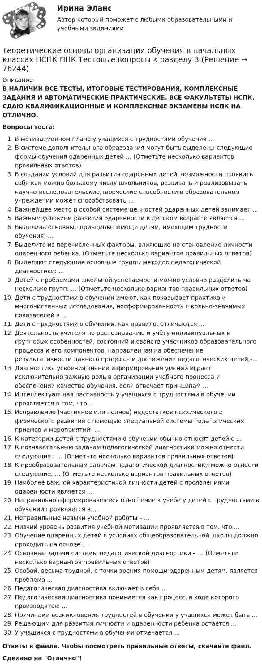      
            Описание
            В НАЛИЧИИ ВСЕ ТЕСТЫ, ИТОГОВЫЕ ТЕСТИРОВАНИЯ, КОМПЛЕКСНЫЕ ЗАДАНИЯ И АВТОМАТИЧЕСКИЕ ПРАКТИЧЕСКИЕ. ВСЕ ФАКУЛЬТЕТЫ НСПК. СДАЮ КВАЛИФИКАЦИОННЫЕ И КОМПЛЕКСНЫЕ ЭКЗАМЕНЫ НСПК НА ОТЛИЧНО.Вопросы теста:В мотивационном плане у учащихся с трудностями обучения ...В системе дополнительного образования могут быть выделены следующие формы обучения одаренных детей … (Отметьте несколько вариантов правильных ответов) В создании условий для развития одарённых детей, возможности проявить себя как можно большему числу школьников, развивать и реализовывать научно-исследовательские,творческие способности в образовательном учреждении может способствовать ... Важнейшее место в особой системе ценностей одаренных детей занимает ...Важным условием развития одаренности в детском возрасте является ...Выделила основные принципы помощи детям, имеющим трудности обучения,-... Выделите из перечисленных факторы, влияющие на становление личности одаренного ребенка. (Отметьте несколько вариантов правильных ответов) Выделяют следующие основные группы методов педагогической диагностики: ...Детей с проблемами школьной успеваемости можно условно разделить на несколько групп: … (Отметьте несколько вариантов правильных ответов)Дети с трудностями в обучении имеют, как показывает практика и многочисленные исследования, несформированность школьно-значимых показателей в ... Дети с трудностями в обучении, как правило, отличаются ...Деятельность учителя по распознаванию и учёту индивидуальных и групповых особенностей, состояний и свойств участников образовательного процесса и его компонентов, направленная на обеспечение результативности данного процесса и достижение педагогических целей,-... Диагностика усвоения знаний и формирования умений играет исключительно важную роль в организации учебного процесса и обеспечении качества обучения, если отвечает принципам ...Интеллектуальная пассивность у учащихся с трудностями в обучении проявляется в том, что ...Исправление (частичное или полное) недостатков психического и физического развития с помощью специальной системы педагогических приемов и мероприятий -...К категории детей с трудностями в обучении обычно относят детей с ...К познавательным задачам педагогической диагностики можно отнести следующие : … (Отметьте несколько вариантов правильных ответов) К преобразовательным задачам педагогической диагностики можно отнести следующие: … (Отметьте несколько вариантов правильных ответов) Наиболее важной характеристикой личности детей с проявлениями одаренности является ...Неправильно сформировавшееся отношение к учебе у детей с трудностями в обучении проявляется в ... Неправильные навыки учебной работы – ... Низкий уровень развития учебной мотивации проявляется в том, что ... Обучение одаренных детей в условиях общеобразовательной школы должно проходить на основе ...Основные задачи системы педагогической диагностики – … (Отметьте несколько вариантов правильных ответов) Особой, весьма трудной, с точки зрения помощи одаренным детям, является проблема ... Педагогическая диагностика включает в себя ...Педагогическая диагностика понимается как процесс, в ходе которого производятся: ...Причинами возникновения трудностей в обучении у учащихся может быть ... Решающим для развития личности и одаренности ребенка остается ...У учащихся с трудностями в обучении отмечается ... Ответы в файле. Чтобы посмотреть правильные ответы, скачайте файл.Сделано на Отлично!   
            
            
            Теоретические основы организации обучения в начальных классах НСПК ПНК Тестовые вопросы к разделу 2Теоретические основы организации обучения в начальных классах НСПК ПНК Тестовые вопросы к разделу 3Теоретические основы организации обучения в начальных классах (ПНК)Теоретические основы организации обучения в начальных классах (ПНК)Теоретические основы организации обучения в начальных классах (ПНК)Теоретические основы организации обучения в начальных классах (ПНК)Теоретические основы организации обучения в начальных классах (ПНК)Теоретические основы организации обучения в начальных классах Итоговое тестирование по дисциплине НСПКТеоретические основы организации обучения в начальных классах (КП)Теоретические основы организации обучения в начальных классах (КП)Теоретические основы организации обучения в начальных классах (КП)Теоретические основы организации обучения в начальных классах (КП). Практическое занятие 1. Задания 1-7,9-11Теоретические основы организации обучения в начальных классах (КП). Практическое занятие 2. Задание 11.Теоретические основы организации обучения в начальных классах (КП) Практическое занятие 2. Задания 1-10.