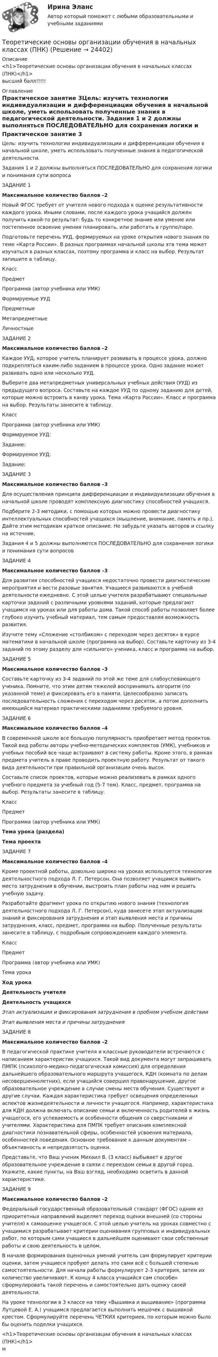     
          Описание
          <h1>Теоретические основы организации обучения в начальных классах (ПНК)</h1>высший балл!!!!! 
          Оглавление
          Практическое занятие 3Цель: изучить технологии индивидуализации и дифференциации обучения в начальной школе, уметь использовать полученные знания в педагогической деятельности.  Задания 1 и 2 должны выполняться ПОСЛЕДОВАТЕЛЬНО для сохранения логики и понимания сути вопроса ЗАДАНИЕ 1Максимальное количество баллов –2 Новый ФГОС требует от учителя нового подхода к оценке результативности каждого урока. Иными словами, после каждого урока учащийся должен получить какой-то результат: будь то конкретное знание или умение или постепенное освоение умения планировать, или работать в группе/паре.Подготовьте перечень УУД, формируемых на уроке открытия нового знания по теме «Карта России». В разных программах начальной школы эта тема может изучаться в разных классах, поэтому программа и класс на выбор. Результат запишите в таблицу. Класс Предмет Программа (автор учебника или УМК) Формируемые УУД Предметные Метапредметные Личностные    ЗАДАНИЕ 2Максимальное количество баллов –2 Каждое УУД, которое учитель планирует развивать в процессе урока, должно подкрепляться каким-либо заданием в процессе урока. Одно задание может развивать одно или несколько УУД.Выберите два метапредметных универсальных учебных действия (УУД) из предыдущего вопроса. Составьте на каждое УУД по одному заданию для детей, которые можно встроить в канву урока. Тема «Карта России». Класс и программа на выбор. Результаты занесите в таблицу.Класс Программа (автор учебника или УМК) Формируемое УУД:Задание:Формируемое УУД:Задание: ЗАДАНИЕ 3Максимальное количество баллов –3 Для осуществления принципа дифференциации и индивидуализации обучения в начальной школе проводят комплексную диагностику способностей учащихся.Подберите 2-3 методики, с помощью которых можно провести диагностику интеллектуальных способностей учащихся (мышление, внимание, память и пр.). Дайте этим методикам краткое описание. Не забудьте указать авторов и ссылку на источник. Задания 4 и 5 должны выполняются ПОСЛЕДОВАТЕЛЬНО для сохранения логики и понимания сути вопросов ЗАДАНИЕ 4Максимальное количество баллов –3 Для развития способностей учащихся недостаточно провести диагностические мероприятия и вести разовые занятия. Учащиеся развиваются в учебной деятельности ежедневно. С этой целью учителя разрабатывают специальные карточки заданий с различными уровнями заданий, которые предлагают учащимся на уроках или для работы дома. Такой способ работы позволяет более глубоко изучить учебный материал, тем самым предоставляя возможность развития.Изучите тему «Сложение «столбиком» с переходом через десяток» в курсе математики в начальной школе (программа на выбор). Составьте карточку из 3-4 заданий по этому разделу для «сильного» ученика, класс и программа на выбор. ЗАДАНИЕ 5Максимальное количество баллов –3 Составьте карточку из 3-4 заданий по этой же теме для слабоуспевающего ученика. Помните, что этим детям тяжелей воспринимать алгоритм (по указанной теме) и фиксировать его в памяти. Целесообразно записать последовательность сложения с переходом через десяток, а потом дополнить имеющийся материал практическими заданиями требуемого уровня. ЗАДАНИЕ 6Максимальное количество баллов –4 В современной школе все большую популярность приобретает метод проектов. Такой вид работы авторы учебно-методических комплектов (УМК), учебников и учебных пособий все чаще встраивают в систему работы. Кроме этого, в рамках предмета учитель в праве проводить проектную работу. Результат от такого вида деятельности при правильной организации очень высок.Составьте список проектов, которые можно реализовать в рамках одного учебного предмета за учебный год (5-7 тем). Класс, предмет, программа на выбор. Результаты занесите в таблицу.Класс Предмет Программа (автор учебника или УМК) Тема урока (раздела)Тема проекта             ЗАДАНИЕ 7Максимальное количество баллов –4 Кроме проектной работы, довольно широко на уроках используется технология деятельностного подхода Л. Г. Петерсон. Она позволяет учащимся выявить место затруднения в обучении, выстроить план работы над ним и решить учебную задачу.Разработайте фрагмент урока по открытию нового знания (технология деятельностного подхода Л. Г. Петерсон), куда занесете этап актуализации знаний и фиксирования затруднения и этап выявления места и причины затруднения, класс, предмет, программа на выбор. Полученные результаты занесите в таблицу, с подробным сопровождением каждого элемента.Класс Предмет Программа (автор учебника или УМК) Тема урока Ход урокаДеятельность учителяДеятельность учащихсяЭтап актуализации и фиксирования затруднения в пробном учебном действии  Этап выявления места и причины затруднения   ЗАДАНИЕ 8Максимальное количество баллов –2 В педагогической практике учителя и классные руководители встречаются с написанием характеристик учащихся. Такой вид документа могут запрашивать ПМПК (психолого-медико-педагогическая комиссия) для определения дальнейшего образовательного маршрута учащегося, КДН (комната по делам несовершеннолетних), если учащийся совершил правонарушение, другое образовательное учреждение в случае смены места обучения. Существуют и другие случаи. Каждая характеристика требует освещения определенных аспектов жизнедеятельности и личности учащегося. Например, характеристика для КДН должна включать описание семьи и включенность родителей в жизнь учащегося, его успеваемость и особенности общения со сверстниками и учителями. Характеристика для ПМПК требует описания комплексной диагностики познавательной сферы, особенностей усвоения материала, особенностей поведения. Основное требование к данным документам – объективность и непредвзятость оценки.Представьте, что Ваш ученик Михаил В. (3 класс) выбывает в другое образовательное учреждение в связи с переездом семьи в другой город. Укажите, какие пункты, на Ваш взгляд, необходимо осветить в данной характеристике.  ЗАДАНИЕ 9Максимальное количество баллов –2 Федеральный государственный образовательный стандарт (ФГОС) одним из приоритетных направлений выделяет переход оценки внешней (со стороны учителя) к самооценке учащегося. С этой целью учитель на уроках совместно с учащимися разрабатывает критерии оценивания групповых и индивидуальных работ, по которым сами учащиеся в дальнейшем оценивают свои собственные работы и свою деятельность в целом.В начале формирования оценочных умений учитель сам формулирует критерии оценки, затем учащиеся пробуют делать это сами всё с большей степенью самостоятельности. Для начала работы формулируют 2-3 критерия, затем их количество увеличивают. К концу 4 класса учащийся сам способен сформулировать такой перечень и самостоятельно дать оценку своей деятельности.На уроке технологии в 3 классе на тему «Вышивка и вышивание» (программа Лутцевой Е. А.) учащимся предлагается выполнить мешочек с вышивкой крестом. Сформулируйте перечень ЧЕТКИХ критериев, по которым можно было бы оценить поделки учащихся.<h1>Теоретические основы организации обучения в начальных классах (ПНК)</h1>м 
            
            
            Теоретические основы организации обучения в начальных классах НСПК ПНК Тестовые вопросы к разделу 3Теоретические основы организации обучения в начальных классах (ПНК)Теоретические основы организации обучения в начальных классах (ПНК)Теоретические основы организации обучения в начальных классах (ПНК)Теоретические основы организации обучения в начальных классах (ПНК)Теоретические основы организации обучения в начальных классах (ПНК)Теоретические основы организации обучения в начальных классах (ПНК)Теоретические основы организации обучения в начальных классах (КП)Теоретические основы организации обучения в начальных классах (КП)Теоретические основы организации обучения в начальных классах (КП)Теоретические основы организации обучения в начальных классах (КП). Практическое занятие 1. Задания 1-7,9-11Теоретические основы организации обучения в начальных классах (КП). Практическое занятие 2. Задание 11.Теоретические основы организации обучения в начальных классах (КП) Практическое занятие 2. Задания 1-10.Теоретические основы организации обучения в начальных классах НСПК ПНК Тестовые вопросы к разделу 1