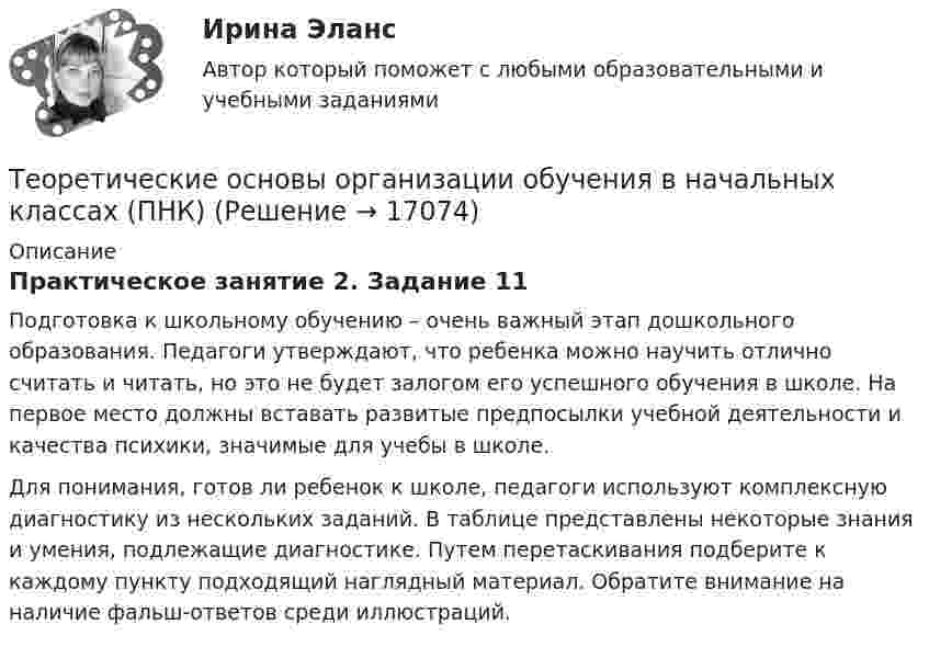      
          Описание
          Практическое занятие 2. Задание 11Подготовка к школьному обучению – очень важный этап дошкольного образования. Педагоги утверждают, что ребенка можно научить отлично считать и читать, но это не будет залогом его успешного обучения в школе. На первое место должны вставать развитые предпосылки учебной деятельности и качества психики, значимые для учебы в школе.Для понимания, готов ли ребенок к школе, педагоги используют комплексную диагностику из нескольких заданий. В таблице представлены некоторые знания и умения, подлежащие диагностике. Путем перетаскивания подберите к каждому пункту подходящий наглядный материал. Обратите внимание на наличие фальш-ответов среди иллюстраций.  
            
            
            Теоретические основы организации обучения в начальных классах (ПНК)Теоретические основы организации обучения в начальных классах (ПНК)Теоретические основы организации обучения в начальных классах (ПНК) Комплексное заданиеТеоретические основы организации обучения в начальных классах (ПНК) Практическое занятие 1. Задания 1-7,9-11Теоретические основы организации обучения в начальных классах (ПНК) Практическое занятие 1. Задания 1-7,9-11Теоретические основы организации обучения в начальных классах (ПНК) Практическое занятие 2. Задания 1-10Теоретические основы организации обучения в начальных классах (ПНК) Практическое занятие 2. Задания 1-10 НСПКТеоретические основы организации обучения в начальных классах (ПНК)Теоретические основы организации обучения в начальных классах (ПНК)Теоретические основы организации обучения в начальных классах (ПНК)Теоретические основы организации обучения в начальных классах (ПНК)Теоретические основы организации обучения в начальных классах (ПНК)Теоретические основы организации обучения в начальных классах (ПНК)Теоретические основы организации обучения в начальных классах (ПНК)