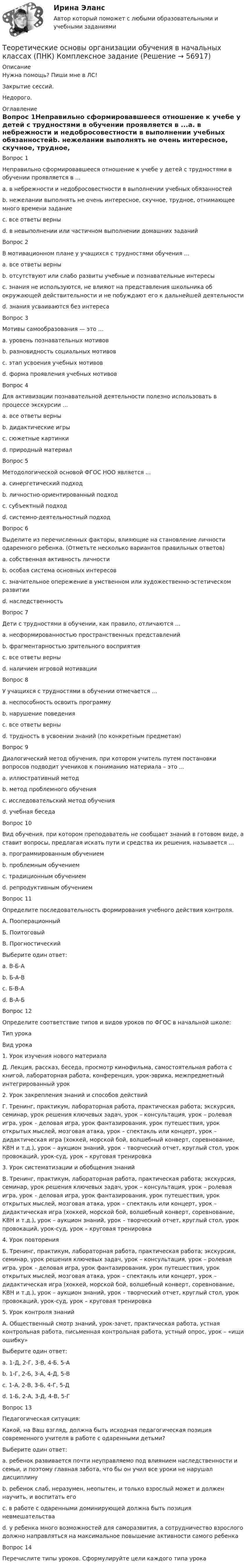     
            Описание
            Нужна помощь? Пиши мне в ЛС!Закрытие сессий.Недорого. 
            Оглавление
            Вопрос 1Неправильно сформировавшееся отношение к учебе у детей с трудностями в обучении проявляется в ...a. в небрежности и недобросовестности в выполнении учебных обязанностейb. нежелании выполнять не очень интересное, скучное, трудное, отнимающее много времени заданиеc. все ответы верны d. в невыполнении или частичном выполнении домашних заданийВопрос 2В мотивационном плане у учащихся с трудностями обучения ...a. все ответы верны b. отсутствуют или слабо развиты учебные и познавательные интересыc. знания не используются, не влияют на представления школьника об окружающей действительности и не побуждают его к дальнейшей деятельностиd. знания усваиваются без интересаВопрос 3Мотивы самообразования — это …a. уровень познавательных мотивовb. разновидность социальных мотивовc. этап усвоения учебных мотивовd. форма проявления учебных мотивов Вопрос 4Для активизации познавательной деятельности полезно использовать в процессе экскурсии ...a. все ответы верныb. дидактические игры c. сюжетные картинкиd. природный материалВопрос 5Методологической основой ФГОС НОО является ...a. синергетический подходb. личностно-ориентированный подходc. субъектный подходd. системно-деятельностный подход Вопрос 6Выделите из перечисленных факторы, влияющие на становление личности одаренного ребенка. (Отметьте несколько вариантов правильных ответов)a. собственная активность личностиb. особая система основных интересов c. значительное опережение в умственном или художественно-эстетическом развитии d. наследственностьВопрос 7Дети с трудностями в обучении, как правило, отличаются ...a. несформированностью пространственных представленийb. фрагментарностью зрительного восприятияc. все ответы верны d. наличием игровой мотивацииВопрос 8У учащихся с трудностями в обучении отмечается ...a. неспособность освоить программуb. нарушение поведенияc. все ответы верны d. трудность в усвоении знаний (по конкретным предметам)Вопрос 9Диалогический метод обучения, при котором учитель путем постановки вопросов подводит учеников к пониманию материала – это ...a. иллюстративный методb. метод проблемного обученияc. исследовательский метод обученияd. учебная беседа Вопрос 10Вид обучения, при котором преподаватель не сообщает знаний в готовом виде, а ставит вопросы, предлагая искать пути и средства их решения, называется ...a. программированным обучениемb. проблемным обучением c. традиционным обучениемd. репродуктивным обучениемВопрос 11Определите последовательность формирования учебного действия контроля.А. ПооперационныйБ. ПоитоговыйВ. ПрогностическийВыберите один ответ:a. В-Б-Аb. Б-А-Вc. Б-В-Аd. В-А-Б Вопрос 12Определите соответствие типов и видов уроков по ФГОС в начальной школе:Тип урокаВид урока1. Урок изучения нового материалаД. Лекция, рассказ, беседа, просмотр кинофильма, самостоятельная работа с книгой, лабораторная работа, конференция, урок-эврика, межпредметный интегрированный урок2. Урок закрепления знаний и способов действийГ. Тренинг, практикум, лабораторная работа, практическая работа; экскурсия, семинар, урок решения ключевых задач, урок – консультация, урок – ролевая игра, урок – деловая игра, урок фантазирования, урок путешествия, урок открытых мыслей, мозговая атака, урок – спектакль или концерт, урок – дидактическая игра (хоккей, морской бой, волшебный конверт, соревнование, КВН и т.д.), урок – аукцион знаний, урок – творческий отчет, круглый стол, урок провокаций, урок-суд, урок – круговая тренировка3. Урок систематизации и обобщения знанийВ. Тренинг, практикум, лабораторная работа, практическая работа; экскурсия, семинар, урок решения ключевых задач, урок – консультация, урок – ролевая игра, урок – деловая игра, урок фантазирования, урок путешествия, урок открытых мыслей, мозговая атака, урок – спектакль или концерт, урок – дидактическая игра (хоккей, морской бой, волшебный конверт, соревнование, КВН и т.д.), урок – аукцион знаний, урок – творческий отчет, круглый стол, урок провокаций, урок-суд, урок – круговая тренировка4. Урок повторенияБ. Тренинг, практикум, лабораторная работа, практическая работа; экскурсия, семинар, урок решения ключевых задач, урок – консультация, урок – ролевая игра, урок – деловая игра, урок фантазирования, урок путешествия, урок открытых мыслей, мозговая атака, урок – спектакль или концерт, урок – дидактическая игра (хоккей, морской бой, волшебный конверт, соревнование, КВН и т.д.), урок – аукцион знаний, урок – творческий отчет, круглый стол, урок провокаций, урок-суд, урок – круговая тренировка5. Урок контроля знанийА. Общественный смотр знаний, урок-зачет, практическая работа, устная контрольная работа, письменная контрольная работа, устный опрос, урок – «ищи ошибку»Выберите один ответ:a. 1-Д, 2-Г, 3-В, 4-Б, 5-А b. 1-Г, 2-Б, 3-А, 4-Д, 5-Вc. 1-А, 2-В, 3-Б, 4-Г, 5-Дd. 1-Б, 2-А, 3-Д, 4-В, 5-ГВопрос 13Педагогическая ситуация:Какой, на Ваш взгляд, должна быть исходная педагогическая позиция современного учителя в работе с одаренными детьми?Выберите один ответ:a. ребенок развивается почти неуправляемо под влиянием наследственности и семьи, и поэтому главная забота, что бы он учил все уроки не нарушал дисциплинуb. ребенок слаб, неразумен, неопытен, и только взрослый может и должен научить, и воспитать егоc. в работе с одаренными доминирующей должна быть позиция невмешательстваd. у ребенка много возможностей для саморазвития, а сотрудничество взрослого должно направляться на максимальное повышение активности самого ребенка Вопрос 14Перечислите типы уроков. Сформулируйте цели каждого типа урока  
            
            
            Теоретические основы организации обучения в начальных классах (ПНК)Теоретические основы организации обучения в начальных классах (ПНК) Комплексное заданиеТеоретические основы организации обучения в начальных классах (ПНК) Практическое занятие 1. Задания 1-7,9-11Теоретические основы организации обучения в начальных классах (ПНК) Практическое занятие 1. Задания 1-7,9-11Теоретические основы организации обучения в начальных классах (ПНК) Практическое занятие 2. Задания 1-10Теоретические основы организации обучения в начальных классах (ПНК) Практическое занятие 2. Задания 1-10 НСПКТеоретические основы организации обучения в начальных классах (ПНК) Практическое занятие 2. Задания 1-10   НСПКТеоретические основы организации обучения в начальных классах (ПНК)Теоретические основы организации обучения в начальных классах (ПНК)Теоретические основы организации обучения в начальных классах (ПНК)Теоретические основы организации обучения в начальных классах (ПНК)Теоретические основы организации обучения в начальных классах (ПНК)Теоретические основы организации обучения в начальных классах (ПНК)Теоретические основы организации обучения в начальных классах (ПНК)