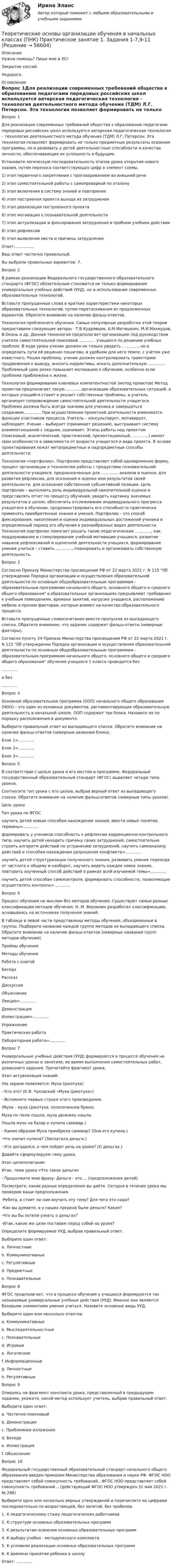     
            Описание
            Нужна помощь? Пиши мне в ЛС!Закрытие сессий.Недорого. 
            Оглавление
            Вопрос 1Для реализации современных требований общества к образованию педагогами передовых российских школ используется авторская педагогическая технология – технология деятельностного метода обучения (ТДМ) Л.Г. Петерсон. Эта технология позволяет формировать не только предметные результаты освоения программы, но и развивать у детей деятельностные способности и качества личности, обеспечивающие их успешность в будущем.Установите логическую последовательность этапов урока открытия нового знания, путем переноса соответствующих цифр в элемент схемы.1)   этап первичного закрепления с проговариванием во внешней речи2)   этап самостоятельной работы с самопроверкой по эталону3)   этап включения в систему знаний и повторение4)   этап построения проекта выхода из затруднения5)   этап реализации построенного проекта6)   этап мотивации к познавательной деятельности7)   этап актуализации и фиксирования затруднения в пробном учебном действии8)   этап рефлексии9)   этап выявления места и причины затрудненияОтвет:...............Ваш ответ частично правильный.Вы выбрали правильных вариантов: 7.Вопрос 2В рамках реализации Федерального государственного образовательного стандарта (ФГОС) обязательным становится не только формирование универсальных учебных действий (УУД), но и использование современных образовательных технологий. Вставьте пропущенные слова в краткие характеристики некоторых образовательных технологий, путем перетаскивания из предложенных вариантов. Обратите внимание на наличие фальш-ответов.Технология проблемного обучения. Самые популярные разработки этой теории предоставили следующие авторы - Т.В.Кудрявцев, А.М.Матюшкин, М.И.Махмудов, В.Оконь и др. Данная технология предполагает организацию под руководством учителя самостоятельной поисковой ............. учащихся по решению учебных проблем. В ходе урока ученик должен не только увидеть ............., но и определить пути её решения пошагово, в удобном для него темпе, с учётом уже известного. Решая проблему, ученик должен контролировать траекторию продвижения к выводу, вносить коррективы, искать дополнительную .............. Проблемный урок резко повышает мотивацию к обучению, особенно если проблема приближена к жизни.Технология формирования ключевых компетентностей (метод проектов) Метод проектов предполагает такую .............организации образовательных ситуаций, в которых учащийся ставит и решает собственные проблемы, а учитель организует сопровождение самостоятельной деятельности учащегося. Проблема должна быть всегда значима для ученика и завершаться созданием.............. При осуществлении проектной деятельности изменяются функции участников процесса. Учитель – консультирует, мотивирует, наблюдает. Ученик – выбирает (принимает решения), выстраивает систему взаимоотношений с людьми, оценивает. Этапы работы над проектом (поисковый, аналитический, практический, презентационный, .............) имеют свои особенности в зависимости от возраста учащегося и вида проекта. В основе проектирования лежат метапредметные и надпредметные способы деятельности. Технология «портфолио». Портфолио представляет собой одновременно форму, процесс организации и технологию работы с продуктами познавательной деятельности учащихся, предназначенных для ............., анализа и оценки, для развития рефлексии, для осознания и оценки ими результатов своей деятельности, для осознания собственной субъективной позиции. Цель портфолио – выполнять роль индивидуальной накопительной оценки и представлять отчет по процессу обучения, увидеть картинку значимых результатов в целом, обеспечить отслеживание индивидуального прогресса учащегося в обучении, продемонстрировать его способности практически применять приобретенные знания и умения. Портфолио – это способ фиксирования, накопления и оценки индивидуальных достижений ученика в определенный период его обучения в разнообразных видах деятельности. Технология портфолио помогает решать такие педагогические ............., как: поддерживание и стимулирование учебной мотивации учащихся, развитие навыков рефлексивной и оценочной деятельности учащихся, формирование умения учиться – ставить ............., планировать и организовать собственную деятельность.Вопрос 3Согласно Приказу Министерства просвещения РФ от 22 марта 2021 г. N 115 Об утверждении Порядка организации и осуществления образовательной деятельности по основным общеобразовательным программам - образовательным программам начального общего, основного общего и среднего общего образования в образовательных организациях предъявляют требования к учебным помещениям, времени занятий, нагрузке учащихся, расположению мебели и прочим факторам, которые влияют на качество образовательного процесса. Вставьте пропущенные словосочетания вместо пропусков из выпадающего списка. Обратите внимание, что задание содержит фальш-ответы (неверные факторы).Согласно пункту 24 Приказа Министерства просвещения РФ от 22 марта 2021 г. N 115 Об утверждении Порядка организации и осуществления образовательной деятельности по основным общеобразовательным программам - образовательным программам начального общего, основного общего и среднего общего образования обучение учащихся 1 класса проводится без ............. и без .............Вопрос 4Основная образовательная программа (ООП) начального общего образования (НОО) – это один из основных документов, регламентирующих образовательную деятельность в начальной школе. ООП содержит три блока. Назовите их по порядку расположения в документе. Выберите правильный ответ из выпадающего списка. Обратите внимание на наличие фальш-ответов (неверные названия блока).Блок 1=.............Блок 2=.............Блок 3=.............Вопрос 5В соответствии с целью урока и его местом в программе, Федеральный государственный образовательный стандарт (ФГОС) выделяет четыре типа уроков. Соотнесите тип урока с его целью, выбрав верный ответ из выпадающего списка. Обратите внимание на наличие фальш-ответов (неверные типы уроков).Цель урокаТип урока по ФГОСнаучить детей новым способам нахождения знания, ввести новые понятия, термины=.............формировать у учеников способность к рефлексии коррекционно-контрольного типа, научить детей находить причину своих затруднений, самостоятельно строить алгоритм действий по устранению затруднений, научить самоанализу действий и способам нахождения разрешения конфликта=.............научить детей структуризации полученного знания, развивать умение перехода от частного к общему и наоборот, научить видеть каждое новое знание, повторить изученный способ действий в рамках всей изучаемой темы=.............научить детей способам самоконтроля, формировать способности, позволяющие осуществлять контроль=.............Вопрос 6Процесс обучения не мыслим без методов обучения. Существуют самые разные классификации методов обучения. Н. М. Верзилин разработал классификацию, основываясь на источниках получения знаний.В таблице в левой части представлены методы обучения, объединенные в группы. Подберите название каждой группе методов из выпадающего списка. Обратите внимание на наличие фальш-ответов (неверные названия групп методов обучения).Приёмы обученияМетоды обученияРабота с книгойБеседаРассказДискуссияОбъяснениеЛекция=.............ДемонстрацияИллюстрация=.............УпражнениеПрактическая работаЛабораторная работа=.............Вопрос 7Универсальные учебные действия (УУД) формируются в процессе обучения на различных уроках и занятиях, во время выполнения самостоятельных работ, домашнего задания. Прочитайте фрагмент урока.Этап актуализация знаний: (На экране появляется: Муха Цокотуха)- Кто это? (К.И. Чуковский «Муха Цокотуха»)- Вспомните первые строки этого произведения. (Муха – муха Цокотуха, позолоченное брюхо,Муха по полю пошла, муха денежку нашла.Пошла муха на базар и купила самовар.)- Каким образом Муха приобрела самовар? (Она его купила.)-Что значит купила? (Заплатила деньги.)- Кто догадался, о чем пойдет речь на уроке? (О деньгах.)Давайте сформулируем тему урока.Этап целеполагание:Итак, тема урока «Что такое деньги»- Продолжите мою фразу: Деньги - это…. (предположения детей)Посмотрите, какие разные определения вы даёте. Сегодня в течение урока мы проверим ваши предположения.-Ребята, а стоит ли нам изучать эту тему? Для чего это надо?-Как вы думаете, а у наших предков были деньги? Какие?-Что вы бы хотели узнать о деньгах?-Итак, какие же цели поставим перед собой на уроке?Определите формируемое УУД, выбрав правильный ответ.Выберите один ответ:a. Личностныеb. Коммуникативныеc. Регулятивные d. Предметныеe. ПознавательныеВопрос 8ФГОС предполагает, что в процессе обучения у учащихся формируются так называемые универсальные учебные действия (УУД). Именно они являются базовыми элементами умения учиться. Назовите основные виды УУД.Выберите один или несколько ответов:a. Коммуникативные b. Мыследеятельностныеc. Познавательные d. Игровыеe. Логическиеf. Информационныеg. Личностные h. Регулятивные Вопрос 9Опираясь на фрагмент конспекта урока, представленный в предыдущем задании, укажите, какой метод использует учитель, выбрав правильный ответ.Выберите один ответ:a. Частично-поисковыйb. Демонстрацияc. Проблемное изложениеd. Беседа e. Иллюстрацияf. ОбъяснениеВопрос 10Федеральный государственный образовательный стандарт начального общего образования введен приказом Министерства образования и науки РФ. ФГОС НОО представляет собой совокупность требований…ФГОС НОО представляет собой совокупность требований… (действующий ФГОС НОО утвержден 31 мая 2021 г. № 286)Выберите одно или несколько верных утверждений и перечислите их цифрами последовательно по возрастающей, без запятой, без пробелов.1. К педагогическому стажу педагогических работников2. К структуре основных образовательных программ3. К результатам освоения основных образовательных программ4. К выбору учебно - методического комплекта5. К условиям реализации основных образовательных программ6. К времени принятия ребенка в школуОтвет: .............  
            
            
            Теоретические основы организации обучения в начальных классах (ПНК) Практическое занятие 1. Задания 1-7,9-11Теоретические основы организации обучения в начальных классах (ПНК) Практическое занятие 1. Задания 1-7,9-11Теоретические основы организации обучения в начальных классах (ПНК) Практическое занятие 2. Задания 1-10Теоретические основы организации обучения в начальных классах (ПНК) Практическое занятие 2. Задания 1-10 НСПКТеоретические основы организации обучения в начальных классах (ПНК) Практическое занятие 2. Задания 1-10   НСПКТеоретические основы организации обучения в начальных классах (ПНК) Тест № 1Теоретические основы организации обучения в начальных классах (ПНК) Тест № 2Теоретические основы организации обучения в начальных классах (ПНК)Теоретические основы организации обучения в начальных классах (ПНК)Теоретические основы организации обучения в начальных классах (ПНК)Теоретические основы организации обучения в начальных классах (ПНК)Теоретические основы организации обучения в начальных классах (ПНК)Теоретические основы организации обучения в начальных классах (ПНК)Теоретические основы организации обучения в начальных классах (ПНК)