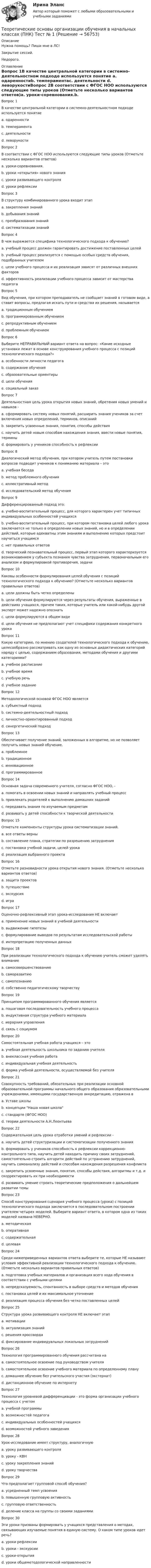     
            Описание
            Нужна помощь? Пиши мне в ЛС!Закрытие сессий.Недорого. 
            Оглавление
            Вопрос 1В качестве центральной категории в системно-деятельностном подходе используется понятие a. одаренностиb. темпераментаc. деятельности d. леворукостиВопрос 2В соответствии с ФГОС НОО используются следующие типы уроков (Отметьте несколько вариантов ответов)a. уроки-соревнования.b. уроки «открытия» нового знания c. уроки развивающего контроля d. уроки рефлексии Вопрос 3В структуру комбинированного урока входит этап a. закрепления знаний b. добывания знанийc. преобразования знанийd. систематизации знанийВопрос 4В чем выражается специфика технологического подхода к обучению?a. учебный процесс должен гарантировать достижение поставленных целей b. учебный процесс реализуется с помощью особых средств обучения, подобранных учителемc. цели учебного процесса и их реализация зависят от различных внешних факторовd. эффективность реализации учебного процесса зависит от мастерства педагогаВопрос 5Вид обучения, при котором преподаватель не сообщает знаний в готовом виде, а ставит вопросы, предлагая искать пути и средства их решения, называется a. традиционным обучениемb. программированным обучениемc. репродуктивным обучениемd. проблемным обучением Вопрос 6Выберите НЕПРАВИЛЬНЫЙ вариант ответа на вопрос: «Какие исходные установки лежат в основе конструирования учебного процесса с позиций технологического подхода?»a. особенности личности педагога b. содержание обученияc. образовательные ориентирыd. цели обученияe. социальный заказВопрос 7Деятельностная цель урока открытия новых знаний, обретения новых умений и навыков - a. сформировать систему новых понятий, расширить знания учеников за счет включения новых определений, терминов, описанийb. закрепить усвоенные знания, понятия, способы действияc. научить детей новым способам нахождения знания, ввести новые понятия, термины d. формировать у учеников способность к рефлексииВопрос 8Диалогический метод обучения, при котором учитель путем постановки вопросов подводит учеников к пониманию материала – этоa. учебная беседа b. метод проблемного обученияc. иллюстративный методd. исследовательский метод обученияВопрос 9Дифференцированный подход это:a. учебно-воспитательный процесс, для которого характерен учет типичных индивидуальных особенностей учащихся b. учебно-воспитательный процесс, при котором постановка целей любого урока заключается не только в определении новых знаний, но и в определении действий, которые адекватны этим знаниям и выполнению которых предстоит научиться учащимсяc. нет правильных ответовd. творческий познавательный процесс, первый этап которого характеризуется возникновением у субъекта познания чувства затруднения, первоначальным его анализом и формулировкой противоречия, задачиВопрос 10Каковы особенности формулирования целей обучения с позиций технологического подхода к обучению? (Отметьте несколько вариантов правильных ответов)a. цели должны быть четко определены b. цели обучения формулируются через результаты обучения, выраженные в действиях учащихся, причем таких, которые учитель или какой-нибудь другой эксперт может надежно опознать c. цели формулируются в общем видеd. цели обучения не предполагают учет специфики содержания конкретного урокаВопрос 11Какую категорию, по мнению создателей технологического подхода к обучению, целесообразно рассматривать как одну из основных дидактических категорий наряду с целью, содержанием образования, методами обучения и другими категориями?a. учебное расписаниеb. учебное времяc. учебную речьd. учебное задание Вопрос 12Методологической основой ФГОС НОО является a. субъектный подходb. системно-деятельностный подход c. личностно-ориентированный подходd. синергетический подходВопрос 13Обеспечивает получение знаний, заложенных в алгоритме, но не позволяет получить новых знаний обучение.a. проблемноеb. традиционноеc. инновационноеd. программированное Вопрос 14Основная задача современного учителя, согласно ФГОС НОО, - a. помогать в освоении новых знаний и направлять учебный процесс b. привлекать родителей к выполнению домашних заданийc. передавать знания по изучаемым предметамd. развивать у детей способности к творческой деятельностиВопрос 15Отметьте компоненты структуры урока систематизации знаний.a. все ответы верны b. составление плана, стратегии по разрешению затрудненияc. постановка учебной задачи, целей урокаd. реализация выбранного проектаВопрос 16Отметьте разновидности урока открытия нового знания. (Отметьте несколько вариантов ответов)a. защита проектовb. путешествие c. экскурсия d. игра Вопрос 17Оценочно-рефлексивный этап урока-исследования НЕ включает a. применение новых знаний в учебной деятельностиb. выдвижение гипотезы c. формулирование выводов по результатам исследовательской работыd. интерпретацию полученных данныхВопрос 18При реализации технологического подхода к обучению учитель сможет уделять внимание a. самосовершенствованиюb. саморазвитиюc. самопознаниюd. собственно педагогическому творчеству Вопрос 19Принципом программированного обучения является a. пошаговая последовательность учебного процесса b. индуктивная структура учебного материалаc. иерархия управленияd. связь с социумомВопрос 20Самостоятельная учебная работа учащихся – этоa. учебная деятельность школьника по заданию учителяb. внеклассная учебная работаc. индивидуальная учебная деятельностьd. форма учебной деятельности, осуществляемой без учителя Вопрос 21Совокупность требований, обязательных при реализации основной образовательной программы начального общего образования образовательными учреждениями, имеющими государственную аккредитацию, отражена в a. Уставе школыb. концепции Наша новая школаc. стандарте (ФГОС НОО) d. теории деятельности А.Н.ЛеонтьеваВопрос 22Содержательная цель урока отработки умений и рефлексии -a. научить детей структуризации и систематизации полученного знанияb. формировать у учеников способность к рефлексии коррекционно-контрольного типа, научить детей находить причину своих затруднений, самостоятельно строить алгоритм действий по устранению затруднений, научить самоанализу действий и способам нахождения разрешения конфликтаc. закрепить усвоенные знания, понятия, способы действия, алгоритмы и т.д. и скорректировать их при необходимости d. развивать умение строить теоретические предположения о дальнейшем развитии темыВопрос 23Способ конструирования сценария учебного процесса (урока) с позиций технологического подхода заключается в последовательном построении учителем четырех моделей. Выберите вариант ответа, в котором одна из таких моделей названа НЕВЕРНО.a. методическаяb. оперативная c. содержательнаяd. целеваяВопрос 24Среди нижеприведенных вариантов ответа выберите те, которые НЕ называют условия эффективной реализации технологического подхода к обучению. (Отметьте несколько вариантов правильных ответов)a. подготовка учебных материалов и организация всего хода обучения в соответствии с учебными целямиb. непредсказуемость, спонтанность в выборе средств и методов обучения c. постановка целей и их максимальное уточнениеd. реализация процесса обучения без четко поставленных целей Вопрос 25Структура урока развивающего контроля НЕ включает этап a. мотивацииb. актуализация знанийc. решения кроссворда d. фиксирование индивидуальных локальных затрудненийВопрос 26Технология программированного обучения рассчитана наa. самостоятельное освоение под руководством учителяb. самостоятельное освоение учебного материала по определенному плану c. домашнее обучение без учительского участия (экстернат)d. дистанционное обучение по интернетуВопрос 27Технология уровневой дифференциации - это форма организации учебного процесса с учетом a. учебной программыb. возможностей педагогаc. индивидуальных особенностей учащихся d. возможностей учебного заведенияВопрос 28Урок-исследование имеет структуру, аналогичнуюa. уроку развивающего контроляb. уроку - КВНc. уроку закрепления знанийd. уроку творчества Вопрос 29Что предполагает групповой способ обучения?a. усредненный темп усвоенияb. повышенную групповую активностьc. групповую ответственностьd. деление класса на группы со своими заданиями Вопрос 30Эти уроки призваны формировать у учащихся представления о методах, связывающих изучаемые понятия в единую систему. О каком типе уроков идет речь?a. уроки рефлексииb. уроки - экскурсииc. уроки-открытияd. уроки общеметодологической направленности  
            
            
            Теоретические основы организации обучения в начальных классах (ПНК) Практическое занятие 2. Задания 1-10   НСПКТеоретические основы организации обучения в начальных классах (ПНК) Тест № 1Теоретические основы организации обучения в начальных классах (ПНК) Тест № 2Теоретические основы организации обучения в начальных классах (ПНК) Тест № 3Теоретические основы организации обучения в начальных классах  Практическое занятие 1. Задания 1-7,9-11  НСПКТеоретические основы организации обучения в начальных классах. Практическое занятие 2. Задания 1-10Теоретические основы организации обучения в начальных классах Практическое занятие 3Теоретические основы организации обучения в начальных классах (ПНК)Теоретические основы организации обучения в начальных классах (ПНК)Теоретические основы организации обучения в начальных классах (ПНК)Теоретические основы организации обучения в начальных классах (ПНК) Комплексное заданиеТеоретические основы организации обучения в начальных классах (ПНК) Практическое занятие 1. Задания 1-7,9-11Теоретические основы организации обучения в начальных классах (ПНК) Практическое занятие 1. Задания 1-7,9-11Теоретические основы организации обучения в начальных классах (ПНК) Практическое занятие 2. Задания 1-10