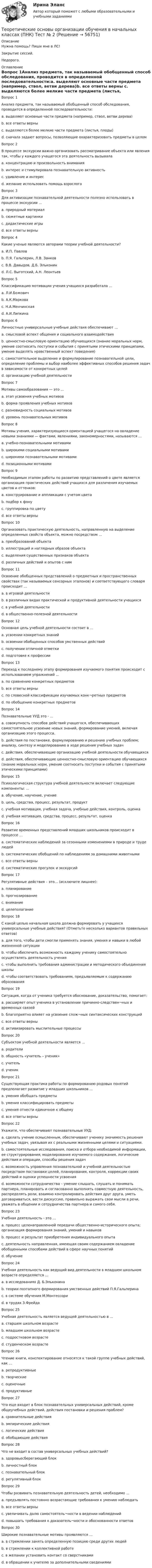     
            Описание
            Нужна помощь? Пиши мне в ЛС!Закрытие сессий.Недорого. 
            Оглавление
            Вопрос 1Анализ предмета, так называемый обобщенный способ обследования, проводится в определенной последовательности:a. выделяют основные части предмета (например, ствол, ветви дерева)b. все ответы верны c. выделяются более мелкие части предмета (листья, плоды)d. сначала задают вопросы, позволяющие охарактеризовать предметы в целомВопрос 2В процессе экскурсии важно организовать рассматривание объекта или явления так, чтобы у каждого учащегося эта деятельность вызывала a. концентрацию и произвольность вниманияb. интерес и стимулировала познавательную активность c. удивление и интересd. желание использовать помощь взрослогоВопрос 3Для активизации познавательной деятельности полезно использовать в процессе экскурсии ...a. природный материалb. сюжетные картинкиc. дидактические игры d. все ответы верныВопрос 4Какие ученые являются авторами теории учебной деятельности?a. И.П. Павловb. П.Я. Гальперин, Л.В. Занковc. В.В. Давыдов, Д.Б. Эльконин d. Л.С. Выготский, А.Н. ЛеонтьевВопрос 5Классификацию мотивации учения учащихся разработала …a. Л.И.Божовичb. А.К.Маркова c. Н.А.Менчинскаяd. А.И.ЛипкинаВопрос 6Личностные универсальные учебные действия обеспечивают …a. смысловой аспект общения и социального взаимодействияb. ценностно-смысловую ориентацию обучающихся (знание моральных норм, умение соотносить поступки и события с принятыми этическими принципами, умение выделять нравственный аспект поведения) c. самостоятельное выделение и формулирование познавательной цели, определение проблемы и выбор наиболее эффективных способов решения задач в зависимости от конкретных целейd. организацию учебной деятельностиВопрос 7Мотивы самообразования — это …a. этап усвоения учебных мотивовb. форма проявления учебных мотивов c. разновидность социальных мотивовd. уровень познавательных мотивовВопрос 8Мотивы учения, характеризующиеся ориентацией учащегося на овладение новыми знаниями — фактами, явлениями, закономерностями, называются …a. учебно-познавательными мотивамиb. широкими социальными мотивамиc. широкими познавательными мотивами d. позиционными мотивамиВопрос 9Необходимым этапом работы по развитию представлений о цвете является организация практических действий учащихся для различения изучаемых цветов и оттенков:a. конструирование и аппликации с учетом цветаb. подбор к фонуc. группировка по цветуd. все ответы верны Вопрос 10Организовать практическую деятельность, направленную на выделение определенных свойств объекта, можно посредством ...a. преобразований объектаb. иллюстраций и наглядных образов объектаc. выделения существенных признаков объектаd. различных действий и опытов с ним Вопрос 11Освоение обобщенных представлений о предметных и пространственных свойствах (так называемых сенсорных эталонов) и соответствующего словаря происходит ...a. в игровой деятельностиb. в различных видах практической и продуктивной деятельности учащихся c. в учебной деятельностиd. в общественно-полезной деятельностиВопрос 12Основная цель учебной деятельности состоит в …a. усвоении конкретных знанийb. освоении обобщенных способов умственных действий c. получении отличной отметкиd. подготовке к профессииВопрос 13Переход к последнему этапу формирования изучаемого понятия происходит с использованием упражнений ...a. по сравнению конкретных предметовb. все ответы верныc. по словесной классификации изучаемых конк¬ретных предметов d. по обобщению конкретных предметовВопрос 14Познавательные УУД это - ...a. совокупность способов действий учащегося, обеспечивающих самостоятельное усвоение новых знаний, формирование умений, включая организацию этого процесса.b. действия по постановке, формулированию и решению учебных проблем; анализу, синтезу и моделированию в ходе решения учебных задач c. действия, обеспечивающие организацию учебной деятельности обучающихсяd. действия, обеспечивающие ценностно-смысловую ориентацию обучающихся (знание моральных норм, умение соотносить поступки и события с принятыми этическими принципами)Вопрос 15Психологическая структура учебной деятельности включает следующие компоненты: ...a. обучение, научение, учениеb. цель, средства, процесс, результат, продуктc. учебная мотивация, учебная задача, учебные действия, контроль, оценка d. учебная мотивация, средства, процесс, результат, оценкаВопрос 16Развитие временных представлений младших школьников происходит в процессе ...a. систематических наблюдений за сезонными изменениями в природе и труде людей b. систематических обобщений по наблюдениям за домашними животнымиc. все ответы верныd. систематических прогулок и экскурсийВопрос 17Регулятивные действия – это… (исключите лишнее):a. планированиеb. прогнозированиеc. внимание d. целеполаганиеВопрос 18С какой целью начальная школа должна формировать у учащихся универсальные учебные действия? (Отметьте несколько вариантов правильных ответов)a. для того, чтобы дети смогли применять знания, умения и навыки в любой жизненной ситуации b. чтобы обеспечить возможность каждому ученику самостоятельно осуществлять деятельность учения c. чтобы выполнить требования администрации и методического объединения школыd. чтобы соответствовать требованиям, предъявляемым к содержанию образованияВопрос 19Ситуация, когда от ученика требуется обоснование, доказательство, помогает:a. расширяет опыт ученика в установлении причинно-следствен¬ных и временных связейb. благоприятно влияет на усвоение слож¬ных синтаксических конструкцийc. все ответы верны d. активизировать мыслительные процессыВопрос 20Субъектом учебной деятельности является …a. родителиb. общность «учитель – ученик»c. учительd. ученик Вопрос 21Существующая практика работы по формированию родовых понятий предполагает развитие у младших школьников ...a. умения обобщать предметыb. умения классифицировать предметыc. умения отнести единичное к общему d. все ответы верныВопрос 22Укажите, что обеспечивают познавательные УУД:a. сделать учение осмысленным, обеспечивают ученику значимость решения учебных задач, увязывая их с реальными жизненными целями и ситуациями.b. самостоятельные исследования, поиска и отбора необходимой информации, ее структурирования; моделирования изучаемого содержания, логические действия и операции, способы решения задач c. возможность управления познавательной и учебной деятельностью посредством постановки целей, планирования, контроля, коррекции своих действий и оценки успешности усвоенияd. возможности сотрудничества – умение слышать, слушать и понимать партнера, планировать и согласованно выполнять совместную деятельность, распределять роли, взаимно контролировать действия друг друга, уметь договариваться, вести дискуссию, правильно выражать свои мысли в речи, уважать в общении и сотрудничества партнера и самого себя.Вопрос 23Учебная деятельность - это …a. процесс целенаправленной передачи общественно-исторического опыта; организация формирования знаний, умений и навыковb. процесс и результат приобретения индивидуального опытаc. деятельность направленная, имеющая своим содержанием овладение обобщенными способами действий в сфере научных понятий d. обучениеВопрос 24Учебная деятельность как ведущий вид деятельности в младшем школьном возрасте определяется …a. в исследованиях Д. Б.Эльконина b. теории поэтапного формирования умственных действий П.Я.Гальперинаc. в системе обучения М.Монтессориd. в трудах З.ФрейдаВопрос 25Учебная деятельность является ведущей деятельностью в …a. старшем школьном возрастеb. младшем школьном возрасте c. подростковом возрастеd. студенческом возрастеВопрос 26Чтение книги, конспектирование относятся к такой группе учебных действий, как …a. репродуктивные b. творческиеc. оценочныеd. продуктивныеВопрос 27Что еще входит в блок познавательных универсальных действий, кроме общеучебных действий, действия постановки и решения проблем?a. сравнительные действияb. эмпирические действияc. логические действия d. обобщающие действияВопрос 28Что не входит в состав универсальных учебных действий?a. здоровьесберегающий блок b. личностный блокc. познавательный блокd. регулятивный блокВопрос 29Чтобы развивать познавательную деятельность детей, необходимо ...a. предъявлять постоянно возрастающие требования к умению наблюдатьb. все ответы верны c. увеличивать долю самостоятель¬ности в ведении наблюденийd. повышать требования к доказатель¬ности и обоснованности ответовВопрос 30Широкие познавательные мотивы проявляются …a. в стремлении занять определенную позицию среди других людейb. в стремлении к коллективной работеc. в желании установить контакт со сверстникамиd. в обращении к учителю за дополнительными сведениями  
            
            
            Теоретические основы организации обучения в начальных классах (ПНК) Тест № 1Теоретические основы организации обучения в начальных классах (ПНК) Тест № 2Теоретические основы организации обучения в начальных классах (ПНК) Тест № 3Теоретические основы организации обучения в начальных классах  Практическое занятие 1. Задания 1-7,9-11  НСПКТеоретические основы организации обучения в начальных классах. Практическое занятие 2. Задания 1-10Теоретические основы организации обучения в начальных классах Практическое занятие 3Теоретические основы организации обучения в начальных классах Практическое занятие 3Теоретические основы организации обучения в начальных классах (ПНК)Теоретические основы организации обучения в начальных классах (ПНК)Теоретические основы организации обучения в начальных классах (ПНК) Комплексное заданиеТеоретические основы организации обучения в начальных классах (ПНК) Практическое занятие 1. Задания 1-7,9-11Теоретические основы организации обучения в начальных классах (ПНК) Практическое занятие 1. Задания 1-7,9-11Теоретические основы организации обучения в начальных классах (ПНК) Практическое занятие 2. Задания 1-10Теоретические основы организации обучения в начальных классах (ПНК) Практическое занятие 2. Задания 1-10 НСПК