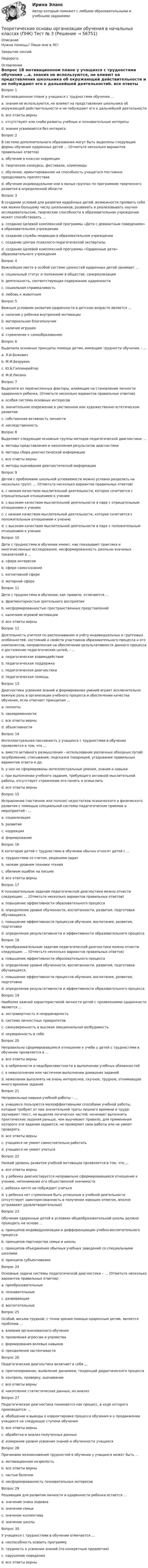     
            Описание
            Нужна помощь? Пиши мне в ЛС!Закрытие сессий.Недорого. 
            Оглавление
            Вопрос 1В мотивационном плане у учащихся с трудностями обучения ...a. знания не используются, не влияют на представления школьника об окружающей действительности и не побуждают его к дальнейшей деятельностиb. все ответы верны c. отсутствуют или слабо развиты учебные и познавательные интересыd. знания усваиваются без интересаВопрос 2В системе дополнительного образования могут быть выделены следующие формы обучения одаренных детей … (Отметьте несколько вариантов правильных ответов)a. обучение в классах коррекцииb. творческие конкурсы, фестивали, олимпиады c. обучение, ориентированное на способность учащегося постоянно преодолевать препятствияd. обучение индивидуальное или в малых группах по программам творческого развития в определенной области Вопрос 3В создании условий для развития одарённых детей, возможности проявить себя как можно большему числу школьников, развивать и реализовывать научно-исследовательские, творческие способности в образовательном учреждении может способствовать ...a. создание Целевой комплексной программы «Дети с девиантным поведением» в образовательном учрежденииb. создание службы медиации в образовательном учрежденииc. создание центра психолого-педагогической экспертизыd. создание Целевой комплексной программы «Одаренные дети» образовательного учреждения Вопрос 4Важнейшее место в особой системе ценностей одаренных детей занимает ...a. социальный статус и положение в обществе, самореализацияb. деятельность, соответствующая содержанию одаренности c. социальная справедливостьd. любовь к животнымВопрос 5Важным условием развития одаренности в детском возрасте является ...a. наличие у ребенка внутренней мотивации b. материальное благополучиеc. наличие игрушекd. стремление к самообразованиюВопрос 6Выделила основные принципы помощи детям, имеющим трудности обучения, - ...a. Л.И.Божовичb. М.М.Безруких c. Ю.Б.Гиппенрейтерd. М.И.ЛисинаВопрос 7Выделите из перечисленных факторы, влияющие на становление личности одаренного ребенка. (Отметьте несколько вариантов правильных ответов)a. особая система основных интересов b. значительное опережение в умственном или художественно-эстетическом развитии c. собственная активность личностиd. наследственностьВопрос 8Выделяют следующие основные группы методов педагогической диагностики: ...a. методы представления и накопления результатов диагностикиb. методы сбора диагностической информацииc. все ответы верны d. методы оценивания диагностической информацииВопрос 9Детей с проблемами школьной успеваемости можно условно разделить на несколько групп: … (Отметьте несколько вариантов правильных ответов)a. с низким качеством мыслительной деятельности, которое сочетается с отрицательным отношением к учению b. с высоким качеством мыслительной деятельности в паре с отрицательным отношением к учению c. с низким качеством мыслительной деятельности, которое сочетается с положительным отношением к учению d. с высоким качеством мыслительной деятельности в паре с положительным отношением к учениюВопрос 10Дети с трудностями в обучении имеют, как показывает практика и многочисленные исследования, несформированность школьно-значимых показателей в ...a. сфере интересовb. сфере самосознанияc. когнитивной сфере d. моторной сфереВопрос 11Дети с трудностями в обучении, как правило, отличаются ...a. фрагментарностью зрительного восприятияb. несформированностью пространственных представленийc. наличием игровой мотивацииd. все ответы верны Вопрос 12Деятельность учителя по распознаванию и учёту индивидуальных и групповых особенностей, состояний и свойств участников образовательного процесса и его компонентов, направленная на обеспечение результативности данного процесса и достижение педагогических целей, - ...a. педагогическое взаимодействиеb. педагогическая поддержкаc. педагогическая диагностика d. педагогическая помощьВопрос 13Диагностика усвоения знаний и формирования умений играет исключительно важную роль в организации учебного процесса и обеспечении качества обучения, если отвечает принципам ...a. полнотыb. своевременностиc. все ответы верны d. объективностиВопрос 14Интеллектуальная пассивность у учащихся с трудностями в обучении проявляется в том, что ...a. вместо активного размышления – использование различных обходных путей: зазубривание, списывание, подсказки товарищей, угадывание правильных вариантов ответа и др.b. у них не сформированы интеллектуальные умения, знания и навыкиc. при выполнении учебного задания, требующего активной мыслительной работы, отсутствует стремление его понять и осмыслитьd. все ответы верны Вопрос 15Исправление (частичное или полное) недостатков психического и физического развития с помощью специальной системы педагогических приемов и мероприятий - ...a. социализацияb. развитиеc. коррекция d. формированиеВопрос 16К категории детей с трудностями в обучении обычно относят детей с ...a. трудностями со счетом, решением задачb. низким уровнем техники чтенияc. обилием ошибок на письмеd. все ответы верны Вопрос 17К познавательным задачам педагогической диагностики можно отнести следующие: … (Отметьте несколько вариантов правильных ответов)a. повышение эффективности образовательного процессаb. определение уровня обученности, воспитанности, развития, подготовки обучающихся, c. повышение эффективности процессов обучения, воспитания, развития, подготовкиd. определение результативности и эффективности образовательного процесса Вопрос 18К преобразовательным задачам педагогической диагностики можно отнести следующие: … (Отметьте несколько вариантов правильных ответов)a. повышение эффективности образовательного процесса b. определение уровня обученности, воспитанности, развития, подготовки обучающихся,c. повышение эффективности процессов обучения, воспитания, развития, подготовки d. определение результативности и эффективности образовательного процессаВопрос 19Наиболее важной характеристикой личности детей с проявлениями одаренности является ...a. экстравертность и неординарностьb. система личностных приоритетов c. самоуверенность и высокая эмоциональная возбудимостьd. неуверенность в себеВопрос 20Неправильно сформировавшееся отношение к учебе у детей с трудностями в обучении проявляется в ...a. все ответы верны b. в небрежности и недобросовестности в выполнении учебных обязанностейc. в невыполнении или частичном выполнении домашних заданийd. нежелании выполнять не очень интересное, скучное, трудное, отнимающее много времени заданиеВопрос 21Неправильные навыки учебной работы – ...a. учащиеся пользуются малоэффективными способами учебной работы, которые требуют от них значительной траты лишнего времени и труда: заучивают текст, не выделяя логических частей; начинают выполнять практические задания раньше, чем выучивают правило, для применения которого эти задания задаются; не проверяют свои работы или не умеют проверятьb. все ответы верны c. учащиеся не умеют самостоятельно работатьd. учащиеся не умеют учитьсяВопрос 22Низкий уровень развития учебной мотивации проявляется в том, что ...a. все ответы верны b. у ребенка диагностируется неправильно сформировавшееся отношение к учению, непонимание его общественной значимостиc. ребенка ничто не побуждает учитьсяd. у ребенка нет стремления быть успешным в учебной деятельности (отсутствует заинтересованность в получении хороших отметок, вполне устраивают удовлетворительные)Вопрос 23Обучение одаренных детей в условиях общеобразовательной школы должно проходить на основе ...a. принципов индивидуализации и дифференциации учебно-воспитательного процесса b. принципов партнерства семьи и школыc. принципов объединения обычных учебных заведений со специальными школамиd. принципа субъективизмаВопрос 24Основные задачи системы педагогической диагностики – … (Отметьте несколько вариантов правильных ответов)a. преобразовательные b. познавательные c. развивающиеd. воспитательныеВопрос 25Особой, весьма трудной, с точки зрения помощи одаренным детям, является проблема ...a. влияния организованного обученияb. проявления агрессии и упрямстваc. формирования волевых навыков d. преодоления застенчивостиВопрос 26Педагогическая диагностика включает в себя ...a. прогнозирование, выявление динамики, тенденций дидактического процессаb. контроль, проверку, оцениваниеc. все ответы верны d. накопление статистических данных, их анализВопрос 27Педагогическая диагностика понимается как процесс, в ходе которого производятся: ...a. обобщение и выводы о корректировке процесса обучения и о продвижении учащихся на следующие ступени обученияb. все ответы верны c. обработка и анализ полученных данныхd. измерение уровня усвоения знаний и обученности учащихсяВопрос 28Причинами возникновения трудностей в обучении у учащихся может быть ...a. мотивационная незрелостьb. все ответы верны c. частые болезниd. несформированность познавательных интересовВопрос 29Решающим для развития личности и одаренности ребенка остается ...a. значение знака зодиакаb. значение семьи c. значение коллективаd. значение школыВопрос 30У учащихся с трудностями в обучении отмечается ...a. неспособность освоить программуb. трудность в усвоении знаний (по конкретным предметам)c. нарушение поведенияd. все ответы верны  
            
            
            Теоретические основы организации обучения в начальных классах (ПНК) Тест № 2Теоретические основы организации обучения в начальных классах (ПНК) Тест № 3Теоретические основы организации обучения в начальных классах  Практическое занятие 1. Задания 1-7,9-11  НСПКТеоретические основы организации обучения в начальных классах. Практическое занятие 2. Задания 1-10Теоретические основы организации обучения в начальных классах Практическое занятие 3Теоретические основы организации обучения в начальных классах Практическое занятие 3Теоретические основы организации обучения в начальных классах  Практическое занятие 3  НСПКТеоретические основы организации обучения в начальных классах (ПНК)Теоретические основы организации обучения в начальных классах (ПНК) Комплексное заданиеТеоретические основы организации обучения в начальных классах (ПНК) Практическое занятие 1. Задания 1-7,9-11Теоретические основы организации обучения в начальных классах (ПНК) Практическое занятие 1. Задания 1-7,9-11Теоретические основы организации обучения в начальных классах (ПНК) Практическое занятие 2. Задания 1-10Теоретические основы организации обучения в начальных классах (ПНК) Практическое занятие 2. Задания 1-10 НСПКТеоретические основы организации обучения в начальных классах (ПНК) Практическое занятие 2. Задания 1-10   НСПК