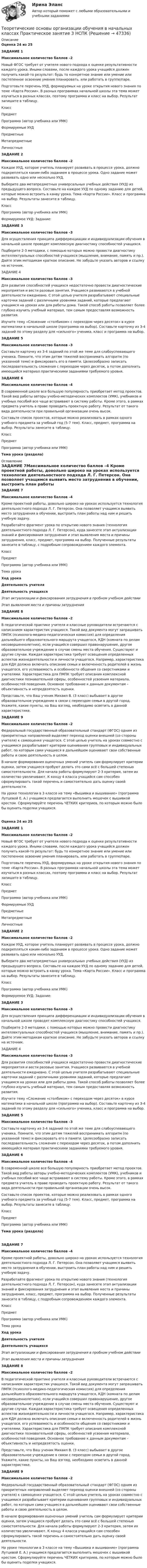      
            Описание
            Оценка 24  из 25ЗАДАНИЕ 1Максимальное количество баллов –2 Новый ФГОС требует от учителя нового подхода к оценке результативности каждого урока. Иными словами, после каждого урока учащийся должен получить какой-то результат: будь то конкретное знание или умение или постепенное освоение умения планировать, или работать в группе/паре.Подготовьте перечень УУД, формируемых на уроке открытия нового знания по теме «Карта России». В разных программах начальной школы эта тема может изучаться в разных классах, поэтому программа и класс на выбор. Результат запишите в таблицу. Класс Предмет Программа (автор учебника или УМК) Формируемые УУД Предметные Метапредметные ЛичностныеЗАДАНИЕ 2Максимальное количество баллов –2 Каждое УУД, которое учитель планирует развивать в процессе урока, должно подкрепляться каким-либо заданием в процессе урока. Одно задание может развивать одно или несколько УУД.Выберите два метапредметных универсальных учебных действия (УУД) из предыдущего вопроса. Составьте на каждое УУД по одному заданию для детей, которые можно встроить в канву урока. Тема «Карта России». Класс и программа на выбор. Результаты занесите в таблицу.Класс Программа (автор учебника или УМК)Формируемое УУД:    Задание:ЗАДАНИЕ 3Максимальное количество баллов –3 Для осуществления принципа дифференциации и индивидуализации обучения в начальной школе проводят комплексную диагностику способностей учащихся.Подберите 2-3 методики, с помощью которых можно провести диагностику интеллектуальных способностей учащихся (мышление, внимание, память и пр.). Дайте этим методикам краткое описание. Не забудьте указать авторов и ссылку на источник.ЗАДАНИЕ 4Максимальное количество баллов –3 Для развития способностей учащихся недостаточно провести диагностические мероприятия и вести разовые занятия. Учащиеся развиваются в учебной деятельности ежедневно. С этой целью учителя разрабатывают специальные карточки заданий с различными уровнями заданий, которые предлагают учащимся на уроках или для работы дома. Такой способ работы позволяет более глубоко изучить учебный материал, тем самым предоставляя возможность развития.Изучите тему «Сложение «столбиком» с переходом через десяток» в курсе математики в начальной школе (программа на выбор). Составьте карточку из 3-4 заданий по этому разделу для «сильного» ученика, класс и программа на выбор.ЗАДАНИЕ 5Максимальное количество баллов –3 Составьте карточку из 3-4 заданий по этой же теме для слабоуспевающего ученика. Помните, что этим детям тяжелей воспринимать алгоритм (по указанной теме) и фиксировать его в памяти. Целесообразно записать последовательность сложения с переходом через десяток, а потом дополнить имеющийся материал практическими заданиями требуемого уровня.ЗАДАНИЕ 6Максимальное количество баллов –4 В современной школе все большую популярность приобретает метод проектов. Такой вид работы авторы учебно-методических комплектов (УМК), учебников и учебных пособий все чаще встраивают в систему работы. Кроме этого, в рамках предмета учитель в праве проводить проектную работу. Результат от такого вида деятельности при правильной организации очень высок.Составьте список проектов, которые можно реализовать в рамках одного учебного предмета за учебный год (5-7 тем). Класс, предмет, программа на выбор. Результаты занесите в таблицу.Класс Предмет Программа (автор учебника или УМК) Тема урока (раздела) 
            Оглавление
            ЗАДАНИЕ 7Максимальное количество баллов –4 Кроме проектной работы, довольно широко на уроках используется технология деятельностного подхода Л. Г. Петерсон. Она позволяет учащимся выявить место затруднения в обучении, выстроить план работы над ним и решить учебную задачу.Разработайте фрагмент урока по открытию нового знания (технология деятельностного подхода Л. Г. Петерсон), куда занесете этап актуализации знаний и фиксирования затруднения и этап выявления места и причины затруднения, класс, предмет, программа на выбор. Полученные результаты занесите в таблицу, с подробным сопровождением каждого элемента.КлассПредметПрограмма (автор учебника или УМК)Тема урокаХод урокаДеятельность учителяДеятельность учащихсяЭтап актуализации и фиксирования затруднения в пробном учебном действииЭтап выявления места и причины затрудненияЗАДАНИЕ 8Максимальное количество баллов –2 В педагогической практике учителя и классные руководители встречаются с написанием характеристик учащихся. Такой вид документа могут запрашивать ПМПК (психолого-медико-педагогическая комиссия) для определения дальнейшего образовательного маршрута учащегося, КДН (комната по делам несовершеннолетних), если учащийся совершил правонарушение, другое образовательное учреждение в случае смены места обучения. Существуют и другие случаи. Каждая характеристика требует освещения определенных аспектов жизнедеятельности и личности учащегося. Например, характеристика для КДН должна включать описание семьи и включенность родителей в жизнь учащегося, его успеваемость и особенности общения со сверстниками и учителями. Характеристика для ПМПК требует описания комплексной диагностики познавательной сферы, особенностей усвоения материала, особенностей поведения. Основное требование к данным документам – объективность и непредвзятость оценки.Представьте, что Ваш ученик Михаил В. (3 класс) выбывает в другое образовательное учреждение в связи с переездом семьи в другой город. Укажите, какие пункты, на Ваш взгляд, необходимо осветить в данной характеристике.ЗАДАНИЕ 9Максимальное количество баллов –2 Федеральный государственный образовательный стандарт (ФГОС) одним из приоритетных направлений выделяет переход оценки внешней (со стороны учителя) к самооценке учащегося. С этой целью учитель на уроках совместно с учащимися разрабатывает критерии оценивания групповых и индивидуальных работ, по которым сами учащиеся в дальнейшем оценивают свои собственные работы и свою деятельность в целом.В начале формирования оценочных умений учитель сам формулирует критерии оценки, затем учащиеся пробуют делать это сами всё с большей степенью самостоятельности. Для начала работы формулируют 2-3 критерия, затем их количество увеличивают. К концу 4 класса учащийся сам способен сформулировать такой перечень и самостоятельно дать оценку своей деятельности.На уроке технологии в 3 классе на тему «Вышивка и вышивание» (программа Лутцевой Е. А.) учащимся предлагается выполнить мешочек с вышивкой крестом. Сформулируйте перечень ЧЕТКИХ критериев, по которым можно было бы оценить поделки учащихся.Оценка 24  из 25ЗАДАНИЕ 1Максимальное количество баллов –2 Новый ФГОС требует от учителя нового подхода к оценке результативности каждого урока. Иными словами, после каждого урока учащийся должен получить какой-то результат: будь то конкретное знание или умение или постепенное освоение умения планировать, или работать в группе/паре.Подготовьте перечень УУД, формируемых на уроке открытия нового знания по теме «Карта России». В разных программах начальной школы эта тема может изучаться в разных классах, поэтому программа и класс на выбор. Результат запишите в таблицу. Класс Предмет Программа (автор учебника или УМК) Формируемые УУД Предметные Метапредметные ЛичностныеЗАДАНИЕ 2Максимальное количество баллов –2 Каждое УУД, которое учитель планирует развивать в процессе урока, должно подкрепляться каким-либо заданием в процессе урока. Одно задание может развивать одно или несколько УУД.Выберите два метапредметных универсальных учебных действия (УУД) из предыдущего вопроса. Составьте на каждое УУД по одному заданию для детей, которые можно встроить в канву урока. Тема «Карта России». Класс и программа на выбор. Результаты занесите в таблицу.Класс Программа (автор учебника или УМК)Формируемое УУД:    Задание:ЗАДАНИЕ 3Максимальное количество баллов –3 Для осуществления принципа дифференциации и индивидуализации обучения в начальной школе проводят комплексную диагностику способностей учащихся.Подберите 2-3 методики, с помощью которых можно провести диагностику интеллектуальных способностей учащихся (мышление, внимание, память и пр.). Дайте этим методикам краткое описание. Не забудьте указать авторов и ссылку на источник.ЗАДАНИЕ 4Максимальное количество баллов –3 Для развития способностей учащихся недостаточно провести диагностические мероприятия и вести разовые занятия. Учащиеся развиваются в учебной деятельности ежедневно. С этой целью учителя разрабатывают специальные карточки заданий с различными уровнями заданий, которые предлагают учащимся на уроках или для работы дома. Такой способ работы позволяет более глубоко изучить учебный материал, тем самым предоставляя возможность развития.Изучите тему «Сложение «столбиком» с переходом через десяток» в курсе математики в начальной школе (программа на выбор). Составьте карточку из 3-4 заданий по этому разделу для «сильного» ученика, класс и программа на выбор.ЗАДАНИЕ 5Максимальное количество баллов –3 Составьте карточку из 3-4 заданий по этой же теме для слабоуспевающего ученика. Помните, что этим детям тяжелей воспринимать алгоритм (по указанной теме) и фиксировать его в памяти. Целесообразно записать последовательность сложения с переходом через десяток, а потом дополнить имеющийся материал практическими заданиями требуемого уровня.ЗАДАНИЕ 6Максимальное количество баллов –4 В современной школе все большую популярность приобретает метод проектов. Такой вид работы авторы учебно-методических комплектов (УМК), учебников и учебных пособий все чаще встраивают в систему работы. Кроме этого, в рамках предмета учитель в праве проводить проектную работу. Результат от такого вида деятельности при правильной организации очень высок.Составьте список проектов, которые можно реализовать в рамках одного учебного предмета за учебный год (5-7 тем). Класс, предмет, программа на выбор. Результаты занесите в таблицу.Класс Предмет Программа (автор учебника или УМК) Тема урока (раздела)ЗАДАНИЕ 7Максимальное количество баллов –4 Кроме проектной работы, довольно широко на уроках используется технология деятельностного подхода Л. Г. Петерсон. Она позволяет учащимся выявить место затруднения в обучении, выстроить план работы над ним и решить учебную задачу.Разработайте фрагмент урока по открытию нового знания (технология деятельностного подхода Л. Г. Петерсон), куда занесете этап актуализации знаний и фиксирования затруднения и этап выявления места и причины затруднения, класс, предмет, программа на выбор. Полученные результаты занесите в таблицу, с подробным сопровождением каждого элемента.КлассПредметПрограмма (автор учебника или УМК)Тема урокаХод урокаДеятельность учителяДеятельность учащихсяЭтап актуализации и фиксирования затруднения в пробном учебном действииЭтап выявления места и причины затрудненияЗАДАНИЕ 8Максимальное количество баллов –2 В педагогической практике учителя и классные руководители встречаются с написанием характеристик учащихся. Такой вид документа могут запрашивать ПМПК (психолого-медико-педагогическая комиссия) для определения дальнейшего образовательного маршрута учащегося, КДН (комната по делам несовершеннолетних), если учащийся совершил правонарушение, другое образовательное учреждение в случае смены места обучения. Существуют и другие случаи. Каждая характеристика требует освещения определенных аспектов жизнедеятельности и личности учащегося. Например, характеристика для КДН должна включать описание семьи и включенность родителей в жизнь учащегося, его успеваемость и особенности общения со сверстниками и учителями. Характеристика для ПМПК требует описания комплексной диагностики познавательной сферы, особенностей усвоения материала, особенностей поведения. Основное требование к данным документам – объективность и непредвзятость оценки.Представьте, что Ваш ученик Михаил В. (3 класс) выбывает в другое образовательное учреждение в связи с переездом семьи в другой город. Укажите, какие пункты, на Ваш взгляд, необходимо осветить в данной характеристике.ЗАДАНИЕ 9Максимальное количество баллов –2 Федеральный государственный образовательный стандарт (ФГОС) одним из приоритетных направлений выделяет переход оценки внешней (со стороны учителя) к самооценке учащегося. С этой целью учитель на уроках совместно с учащимися разрабатывает критерии оценивания групповых и индивидуальных работ, по которым сами учащиеся в дальнейшем оценивают свои собственные работы и свою деятельность в целом.В начале формирования оценочных умений учитель сам формулирует критерии оценки, затем учащиеся пробуют делать это сами всё с большей степенью самостоятельности. Для начала работы формулируют 2-3 критерия, затем их количество увеличивают. К концу 4 класса учащийся сам способен сформулировать такой перечень и самостоятельно дать оценку своей деятельности.На уроке технологии в 3 классе на тему «Вышивка и вышивание» (программа Лутцевой Е. А.) учащимся предлагается выполнить мешочек с вышивкой крестом. Сформулируйте перечень ЧЕТКИХ критериев, по которым можно было бы оценить поделки учащихся. 
            
            
            Теоретические основы организации обучения в начальных классах Практическое занятие 3Теоретические основы организации обучения в начальных классах  Практическое занятие 3  НСПКТеоретические основы организации обучения в начальных классах  ТЕСТ-1  НСПКТеоретические основы организации обучения в начальных классах  ТЕСТ-2  НСПКТеоретические основы организации обучения в начальных классах  ТЕСТ-3  НСПКТеоретические основы организации обучения в разных возрастных группах (ДО, 1 часть)Теоретические основы организации обучения в разных возрастных группах (ДО, 1 часть)Теоретические основы организации обучения в начальных классах (ПНК) Практическое занятие 2. Задания 1-10 НСПКТеоретические основы организации обучения в начальных классах (ПНК) Практическое занятие 2. Задания 1-10   НСПКТеоретические основы организации обучения в начальных классах (ПНК) Тест № 1Теоретические основы организации обучения в начальных классах (ПНК) Тест № 2Теоретические основы организации обучения в начальных классах (ПНК) Тест № 3Теоретические основы организации обучения в начальных классах  Практическое занятие 1. Задания 1-7,9-11  НСПКТеоретические основы организации обучения в начальных классах. Практическое занятие 2. Задания 1-10