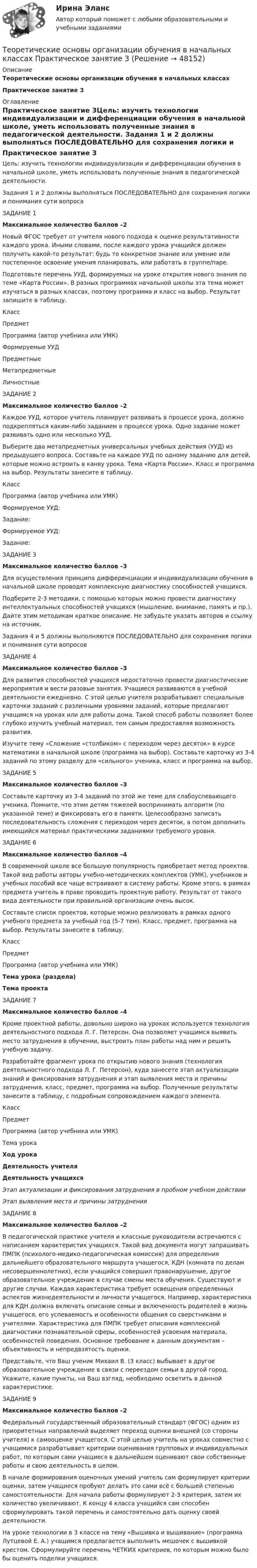      
            Описание
            Теоретические основы организации обучения в начальных классахПрактическое занятие 3 
            Оглавление
            Практическое занятие 3Цель: изучить технологии индивидуализации и дифференциации обучения в начальной школе, уметь использовать полученные знания в педагогической деятельности.  Задания 1 и 2 должны выполняться ПОСЛЕДОВАТЕЛЬНО для сохранения логики и понимания сути вопроса ЗАДАНИЕ 1Максимальное количество баллов –2 Новый ФГОС требует от учителя нового подхода к оценке результативности каждого урока. Иными словами, после каждого урока учащийся должен получить какой-то результат: будь то конкретное знание или умение или постепенное освоение умения планировать, или работать в группе/паре.Подготовьте перечень УУД, формируемых на уроке открытия нового знания по теме «Карта России». В разных программах начальной школы эта тема может изучаться в разных классах, поэтому программа и класс на выбор. Результат запишите в таблицу. Класс Предмет Программа (автор учебника или УМК) Формируемые УУД Предметные Метапредметные Личностные    ЗАДАНИЕ 2Максимальное количество баллов –2 Каждое УУД, которое учитель планирует развивать в процессе урока, должно подкрепляться каким-либо заданием в процессе урока. Одно задание может развивать одно или несколько УУД.Выберите два метапредметных универсальных учебных действия (УУД) из предыдущего вопроса. Составьте на каждое УУД по одному заданию для детей, которые можно встроить в канву урока. Тема «Карта России». Класс и программа на выбор. Результаты занесите в таблицу.Класс Программа (автор учебника или УМК) Формируемое УУД:Задание:Формируемое УУД:Задание: ЗАДАНИЕ 3Максимальное количество баллов –3 Для осуществления принципа дифференциации и индивидуализации обучения в начальной школе проводят комплексную диагностику способностей учащихся.Подберите 2-3 методики, с помощью которых можно провести диагностику интеллектуальных способностей учащихся (мышление, внимание, память и пр.). Дайте этим методикам краткое описание. Не забудьте указать авторов и ссылку на источник. Задания 4 и 5 должны выполняются ПОСЛЕДОВАТЕЛЬНО для сохранения логики и понимания сути вопросов ЗАДАНИЕ 4Максимальное количество баллов –3 Для развития способностей учащихся недостаточно провести диагностические мероприятия и вести разовые занятия. Учащиеся развиваются в учебной деятельности ежедневно. С этой целью учителя разрабатывают специальные карточки заданий с различными уровнями заданий, которые предлагают учащимся на уроках или для работы дома. Такой способ работы позволяет более глубоко изучить учебный материал, тем самым предоставляя возможность развития.Изучите тему «Сложение «столбиком» с переходом через десяток» в курсе математики в начальной школе (программа на выбор). Составьте карточку из 3-4 заданий по этому разделу для «сильного» ученика, класс и программа на выбор. ЗАДАНИЕ 5Максимальное количество баллов –3 Составьте карточку из 3-4 заданий по этой же теме для слабоуспевающего ученика. Помните, что этим детям тяжелей воспринимать алгоритм (по указанной теме) и фиксировать его в памяти. Целесообразно записать последовательность сложения с переходом через десяток, а потом дополнить имеющийся материал практическими заданиями требуемого уровня. ЗАДАНИЕ 6Максимальное количество баллов –4 В современной школе все большую популярность приобретает метод проектов. Такой вид работы авторы учебно-методических комплектов (УМК), учебников и учебных пособий все чаще встраивают в систему работы. Кроме этого, в рамках предмета учитель в праве проводить проектную работу. Результат от такого вида деятельности при правильной организации очень высок.Составьте список проектов, которые можно реализовать в рамках одного учебного предмета за учебный год (5-7 тем). Класс, предмет, программа на выбор. Результаты занесите в таблицу.Класс Предмет Программа (автор учебника или УМК) Тема урока (раздела)Тема проекта ЗАДАНИЕ 7Максимальное количество баллов –4 Кроме проектной работы, довольно широко на уроках используется технология деятельностного подхода Л. Г. Петерсон. Она позволяет учащимся выявить место затруднения в обучении, выстроить план работы над ним и решить учебную задачу.Разработайте фрагмент урока по открытию нового знания (технология деятельностного подхода Л. Г. Петерсон), куда занесете этап актуализации знаний и фиксирования затруднения и этап выявления места и причины затруднения, класс, предмет, программа на выбор. Полученные результаты занесите в таблицу, с подробным сопровождением каждого элемента.Класс Предмет Программа (автор учебника или УМК) Тема урока Ход урокаДеятельность учителяДеятельность учащихсяЭтап актуализации и фиксирования затруднения в пробном учебном действии  Этап выявления места и причины затруднения   ЗАДАНИЕ 8Максимальное количество баллов –2 В педагогической практике учителя и классные руководители встречаются с написанием характеристик учащихся. Такой вид документа могут запрашивать ПМПК (психолого-медико-педагогическая комиссия) для определения дальнейшего образовательного маршрута учащегося, КДН (комната по делам несовершеннолетних), если учащийся совершил правонарушение, другое образовательное учреждение в случае смены места обучения. Существуют и другие случаи. Каждая характеристика требует освещения определенных аспектов жизнедеятельности и личности учащегося. Например, характеристика для КДН должна включать описание семьи и включенность родителей в жизнь учащегося, его успеваемость и особенности общения со сверстниками и учителями. Характеристика для ПМПК требует описания комплексной диагностики познавательной сферы, особенностей усвоения материала, особенностей поведения. Основное требование к данным документам – объективность и непредвзятость оценки.Представьте, что Ваш ученик Михаил В. (3 класс) выбывает в другое образовательное учреждение в связи с переездом семьи в другой город. Укажите, какие пункты, на Ваш взгляд, необходимо осветить в данной характеристике.  ЗАДАНИЕ 9Максимальное количество баллов –2 Федеральный государственный образовательный стандарт (ФГОС) одним из приоритетных направлений выделяет переход оценки внешней (со стороны учителя) к самооценке учащегося. С этой целью учитель на уроках совместно с учащимися разрабатывает критерии оценивания групповых и индивидуальных работ, по которым сами учащиеся в дальнейшем оценивают свои собственные работы и свою деятельность в целом.В начале формирования оценочных умений учитель сам формулирует критерии оценки, затем учащиеся пробуют делать это сами всё с большей степенью самостоятельности. Для начала работы формулируют 2-3 критерия, затем их количество увеличивают. К концу 4 класса учащийся сам способен сформулировать такой перечень и самостоятельно дать оценку своей деятельности.На уроке технологии в 3 классе на тему «Вышивка и вышивание» (программа Лутцевой Е. А.) учащимся предлагается выполнить мешочек с вышивкой крестом. Сформулируйте перечень ЧЕТКИХ критериев, по которым можно было бы оценить поделки учащихся. 
            
            
            Теоретические основы организации обучения в начальных классах Практическое занятие 3Теоретические основы организации обучения в начальных классах Практическое занятие 3Теоретические основы организации обучения в начальных классах  Практическое занятие 3  НСПКТеоретические основы организации обучения в начальных классах  ТЕСТ-1  НСПКТеоретические основы организации обучения в начальных классах  ТЕСТ-2  НСПКТеоретические основы организации обучения в начальных классах  ТЕСТ-3  НСПКТеоретические основы организации обучения в разных возрастных группах (ДО, 1 часть)Теоретические основы организации обучения в начальных классах (ПНК) Практическое занятие 2. Задания 1-10Теоретические основы организации обучения в начальных классах (ПНК) Практическое занятие 2. Задания 1-10 НСПКТеоретические основы организации обучения в начальных классах (ПНК) Практическое занятие 2. Задания 1-10   НСПКТеоретические основы организации обучения в начальных классах (ПНК) Тест № 1Теоретические основы организации обучения в начальных классах (ПНК) Тест № 2Теоретические основы организации обучения в начальных классах (ПНК) Тест № 3Теоретические основы организации обучения в начальных классах  Практическое занятие 1. Задания 1-7,9-11  НСПК