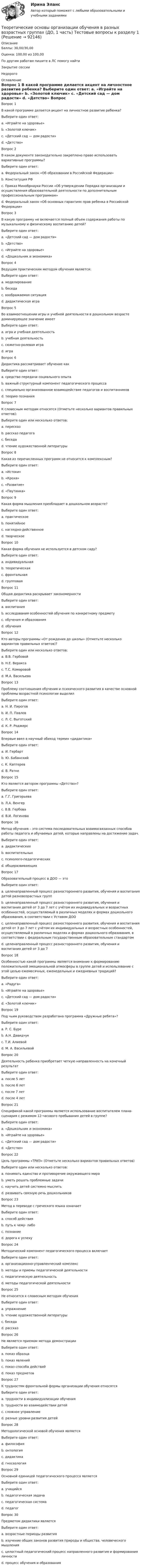      
            Описание
            Баллы: 30,00/30,00Оценка: 100,00 из 100,00По другим работам пишите в ЛС помогу найтиЗакрытие сессииНедорого  
            Оглавление
            Вопрос 1 
В какой программе делается акцент на личностное развитие ребенка?
Выберите один ответ:
a. «Играйте на здоровье»
b. «Золотой ключик»
c. «Детский сад — дом радости»
d. «Детство» 
Вопрос 2
В каком документе законодательно закреплено право использовать вариативные программы?
Выберите один ответ:
a. Федеральный закон «Об образовании в Российской Федерации» 
b. Конституция РФ
c. Приказ Минобрнауки России «Об утверждении Порядка организации и осуществления образовательной деятельности по дополнительным профессиональным программам»
d. Федеральный закон «Об основных гарантиях прав ребенка в Российской Федерации»
Вопрос 3 
В какую программу не включается полный объем содержания работы по музыкальному и физическому воспитанию детей?
Выберите один ответ:
a. «Детский сад — дом радости»
b. «Детство» 
c. «Играйте на здоровье»
d. «Дошкольник и экономика»
Вопрос 4 
Ведущим практическим методом обучения является:
Выберите один ответ:
a. моделирование 
b. беседа
c. воображаемая ситуация
d. дидактическая игра
Вопрос 5 
Во взаимоотношении игры и учебной деятельности в дошкольном возрасте доминирующее значение имеет 
Выберите один ответ:
a. игра и учебная деятельность
b. учебная деятельность
c. сюжетно-ролевая игра
d. игра 
Вопрос 6 
Дидактика рассматривает обучение как
Выберите один ответ:
a. средство передачи социального опыта 
b. важный структурный компонент педагогического процесса
c. специально организованное взаимодействие педагогов и воспитанников
d. теорию познания
Вопрос 7 
К словесным методам относятся (Отметьте несколько вариантов правильных ответов):
Выберите один или несколько ответов:
a. пересказ
b. рассказ педагога 
c. беседа 
d. чтение художественной литературы 
Вопрос 8 
Какая из перечисленных программ не относится к комплексным?
Выберите один ответ:
a. «Истоки»
b. «Кроха»
c. «Развитие»
d. «Паутинка» 
Вопрос 9 
Какая форма мышления преобладает в дошкольном возрасте?
Выберите один ответ:
a. практическое
b. понятийное
c. наглядно-действенное 
d. творческое
Вопрос 10
Какая форма обучения не используется в детском саду?
Выберите один ответ:
a. индивидуальная
b. теоретическая 
c. фронтальная
d. групповая
Вопрос 11
Общая дидактика раскрывает закономерности 
Выберите один ответ:
a. воспитания
b. исследования особенностей обучения по конкретному предмету
c. обучения и образования 
d. обучения
Вопрос 12
Кто авторы программы «От рождения до школы» (Отметьте несколько вариантов правильных ответов)?
Выберите один или несколько ответов:
a. В.В. Гербовой
b. Н.Е. Веракса 
c. Т.С. Комаровой
d. М.А. Васильева 
Вопрос 13
Проблему соотношения обучения и психического развития в качестве основной проблемы возрастной психологии выделил
Выберите один ответ:
a. Н. И. Пирогов
b. И. П. Павлов
c. Л. С. Выготский 
d. К. Р. Роджерс
Вопрос 14
Впервые ввел в научный обиход термин «дидактика»
Выберите один ответ:
a. И. Гербарт
b. Ю. Бабанский
c. К. Каптерев
d. В. Ратке 
Вопрос 15
Кто является автором программы «Детство»?
Выберите один ответ:
a. Г.Г. Григорьева
b. Л.А. Венгер
c. В.В. Гербова
d. В.И. Логинова 
Вопрос 16
Метод обучения – это система последовательных взаимосвязанных способов работы педагога и обучаемых детей, которые направлены на достижение задач.
Выберите один ответ:
a. дидактических 
b. воспитательных
c. психолого-педагогических
d. общеразвивающих
Вопрос 17
Образовательный процесс в ДОО — это
Выберите один ответ:
a. целенаправленный процесс разностороннего развития, обучения и воспитания детей разновозрастных групп
b. целенаправленный процесс разностороннего развития, обучения и воспитания детей от 3 до 7 лет с учётом их индивидуальных и возрастных особенностей, осуществляемый в различных моделях и формах дошкольного образования, в соответствии с Уставом ДОО
c. целенаправленный процесс разностороннего развития, обучения и воспитания детей от 3 до 7 лет с учётом их индивидуальных и возрастных особенностей, осуществляемый в различных моделях и формах дошкольного образования, в соответствии с федеральным государственным образовательным стандартом 
d. целенаправленный процесс разностороннего развития, обучения и воспитания детей от 3 до 7
Вопрос 18
Особенностью какой программы является внимание к формированию положительной эмоциональной атмосферы в группе детей и использование с этой целью ежемесячных, еженедельных и ежедневных традиций?
Выберите один ответ:
a. «Радуга» 
b. «Играйте на здоровье»
c. «Детский сад — дом радости»
d. «Золотой ключик»
Вопрос 19
Под чьим руководством разработана программа «Дружные ребята»?
Выберите один ответ:
a. Р. С. Буре 
b. А.Н. Давидчук
c. Т.И. Алиевой
d. М. А. Васильевой
Вопрос 20
Деятельность ребенка приобретает четкую направленность на конечный результат
Выберите один ответ:
a. после 5 лет
b. после 6 лет
c. после 7 лет
d. после 4 лет 
Вопрос 21
Спецификой какой программы является использование воспитателем плана-сценария с режимом 12-часового пребывания детей в группе?
Выберите один ответ:
a. «Дошкольник и экономика»
b. «Играйте на здоровье»
c. «Детский сад — дом радости» 
d. «Детство»
Вопрос 22
Цель программы «ТРИЗ» (Отметьте несколько вариантов правильных ответов)
Выберите один или несколько ответов:
a. понимать единство и противоречие окружающего мира 
b. уметь решать проблемные задачи 
c. научить детей системно мыслить 
d. развивать связную речь дошкольников
Вопрос 23
Метод в переводе с греческого языка означает 
Выберите один ответ:
a. способ действия
b. путь к чему- либо 
c. познание
d. дорога к успеху
Вопрос 24
Методический компонент педагогического процесса включает
Выберите один ответ:
a. организационно-управленческий комплекс
b. методы и приемы педагогической деятельности 
c. педагогическую деятельность
d. методы педагогической деятельности
Вопрос 25
Не относится к словесным методам обучения
Выберите один ответ:
a. упражнение 
b. чтение художественной литературы
c. беседа
d. рассказ
Вопрос 26
Не является приемом метода демонстрации
Выберите один ответ:
a. показ образца
b. показ явлений 
c. показ способа действий
d. показ предметов
Вопрос 27
К трудностям фронтальной формы организации обучения относятся
Выберите один ответ:
a. трудности в индивидуализации обучения 
b. трудности во взаимодействии детей
c. сложное управление
d. разные уровни развития детей
Вопрос 28
Методологической основой обучения является
Выберите один ответ:
a. философия
b. онтология
c. дидактика
d. гносеология 
Вопрос 29
Основной единицей педагогического процесса является
Выберите один ответ:
a. учащийся
b. педагогическая задача 
c. педагогическая система
d. педагог
Вопрос 30
Предметом дидактики является
Выберите один ответ:
a. возрастные периоды развития
b. изучение общих законов развития природы и общества, человеческого мышления
c. целостный педагогический процесс направленного развития и формирования личности
d. процесс обучения и образования


  
            
            
            Теоретические основы организации обучения в разных возрастных группах (ДО, 1 часть) тест 2Теоретические основы организации обучения в разных возрастных группах (ДО, 1 часть) Тестовые вопросы к разделу 1Теоретические основы организации обучения в разных возрастных группах (ДО, 1 часть) Тестовые вопросы к разделу 2Теоретические основы организации обучения в разных возрастных группах (ДО, 2 часть)Теоретические основы организации обучения в разных возрастных группах (ДО, 2 часть)Теоретические основы организации обучения в разных возрастных группах (ДО, 2 часть) Практическое занятие 2Теоретические основы организации обучения в разных возрастных группах (ДО, 2 часть)  ТЕСТ-1  НСПКТеоретические основы организации обучения в начальных классах  ТЕСТ-2  НСПКТеоретические основы организации обучения в начальных классах  ТЕСТ-3  НСПКТеоретические основы организации обучения в разных возрастных группах (ДО, 1 часть)Теоретические основы организации обучения в разных возрастных группах (ДО, 1 часть)Теоретические основы организации обучения в разных возрастных группах (ДО, 1 часть)Теоретические основы организации обучения в разных возрастных группах (ДО, 1 часть)Теоретические основы организации обучения в разных возрастных группах (ДО, 1 часть)