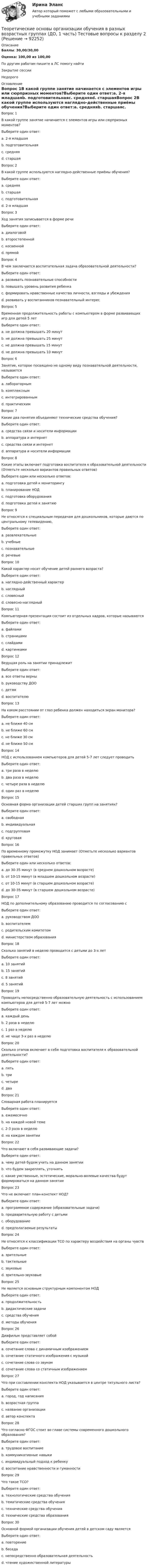      
            Описание
            Баллы: 30,00/30,00Оценка: 100,00 из 100,00По другим работам пишите в ЛС помогу найтиЗакрытие сессииНедорого 
            Оглавление
            Вопрос 1В какой группе занятие начинается с элементов игры или сюрпризных моментов?Выберите один ответ:a. 2-я младшаяb. подготовительнаяc. средняяd. старшаяВопрос 2В какой группе используются наглядно-действенные приёмы обучения?Выберите один ответ:a. средняяb. старшаяc. подготовительнаяd. 2-я младшаяВопрос 3Ход занятия записывается в форме речиВыберите один ответ:a. диалоговойb. второстепеннойc. косвеннойd. прямойВопрос 4В чем заключается воспитательная задача образовательной деятельности?Выберите один ответ:a. развивать познавательные способностиb. повышать уровень развития ребенкаc. формировать нравственные качества личности, взгляды и убежденияd. развивать у воспитанников познавательный интересВопрос 5Временная продолжительность работы с компьютером в форме развивающих игр для детей 5 летВыберите один ответ:a. не должна превышать 20 минутb. не должна превышать 25 минутc. не должна превышать 15 минутd. не должна превышать 10 минутВопрос 6Занятие, которое посвящено не одному виду познавательной деятельности, называетсяВыберите один ответ:a. лабораторнымb. комплекснымc. интегрированнымd. практическимВопрос 7Какие два понятия объединяют технические средства обучения?Выберите один ответ:a. средства связи и носители информацииb. аппаратура и интернетc. средства связи и интернетd. аппаратура и носители информацииВопрос 8Какие этапы включает подготовка воспитателя к образовательной деятельности (Отметьте несколько вариантов правильных ответов)Выберите один или несколько ответов:a. подготовка детей к мониторингуb. планирование НОДc. подготовка оборудованияd. подготовка детей к занятиюВопрос 9Не относятся к специальным передачам для дошкольников, которые даются по центральному телевидению,Выберите один ответ:a. развлекательныеb. учебныеc. познавательныеd. речевыеВопрос 10Какой характер носит обучение детей раннего возраста?Выберите один ответ:a. наглядно-действенный характерb. наглядныйc. словесныйd. словесно-наглядныйВопрос 11Компьютерная презентация состоит из отдельных кадров, которые называютсяВыберите один ответ:a. файламиb. страницамиc. слайдамиd. картинкамиВопрос 12Ведущая роль на занятии принадлежитВыберите один ответ:a. все ответы верныb. руководству ДООc. детямd. воспитателюВопрос 13На каком расстоянии от глаз ребенка должен находиться экран монитора?Выберите один ответ:a. не ближе 40 смb. не ближе 60 смc. не ближе 30 смd. не ближе 50 смВопрос 14НОД с использованием компьютеров для детей 5-7 лет следует проводитьВыберите один ответ:a. три раза в неделюb. два раза в неделюc. четыре раза в неделюd. один раз в неделюВопрос 15Основная форма организации детей старших групп на занятиях?Выберите один ответ:a. свободнаяb. индивидуальнаяc. подгрупповаяd. круговаяВопрос 16По временному промежутку НОД занимает (Отметьте несколько вариантов правильных ответов)Выберите один или несколько ответов:a. до 30-35 минут (в среднем дошкольном возрасте)b. от 10-15 минут (в младшем дошкольном возрасте)c. от 10-15 минут (в старшем дошкольном возрасте)d. до 30-35 минут (в старшем дошкольном возрасте)Вопрос 17НОД по дополнительному образованию проводится по согласованию сВыберите один ответ:a. руководством ДООb. воспитателемc. родительским комитетомd. министерством образованияВопрос 18Сколько занятий в неделю проводится с детьми до 3-х летВыберите один ответ:a. 10 занятийb. 15 занятийc. 8 занятийd. 5 занятийВопрос 19Проводить непосредственно образовательную деятельность с использованием компьютеров для детей 5-7 лет можноВыберите один ответ:a. каждый деньb. 2 раза в неделюc. 1 раз в неделюd. не чаще 3-х раз в неделюВопрос 20Сколько этапов включает в себя подготовка воспитателя к образовательной деятельности?Выберите один ответ:a. пятьb. триc. четыреd. дваВопрос 21Словарная работа планируетсяВыберите один ответ:a. ежемесячноb. на каждой новой темеc. 2-3 раза в неделюd. на каждом занятииВопрос 22Что включают в себя развивающие задачи?Выберите один ответ:a. чему детей будем учить на данном занятииb. что будем закреплять, уточнятьc. какие умственные, эстетические, морально-волевые качества будут формироваться на данном занятииВопрос 23Что не включает план-конспект НОД?Выберите один ответ:a. программное содержание (образовательные задачи)b. предварительную работу с детьмиc. оборудованиеd. предполагаемые результатыВопрос 24Не относятся к классификации ТСО по характеру воздействия на органы чувствВыберите один ответ:a. зрительныеb. тактильныеc. звуковыеd. зрительно-звуковыеВопрос 25Не является основным структурным компонентом НОДВыберите один ответ:a. продолжительностьb. дидактические задачиc. средства обученияd. методы обученияВопрос 26Диафильм представляет собойВыберите один ответ:a. сочетание слова с динамичным изображениемb. сочетание статичного изображения с музыкойc. сочетание слова со звукомd. сочетание слова со статичным изображениемВопрос 27Что при составлении конспекта НОД указывается в центре титульного листа?Выберите один ответ:a. город, год написанияb. возрастная группаc. название организацииd. автор конспектаВопрос 28Что согласно ФГОС стоит во главе системы современного дошкольного образования?Выберите один ответ:a. трудовое воспитаниеb. коммуникативные навыкиc. индивидуальный подход к ребенкуd. воспитание нравственности и гуманностиВопрос 29Что такое ТСО?Выберите один ответ:a. технологические средства обученияb. тематические средства обученияc. технические средства обученияd. технические средства образованияВопрос 30Основной формой организации обучения детей в детском саду являетсяВыберите один ответ:a. повторениеb. беседаc. непосредственно образовательная деятельностьd. чтение художественной литературы  
            
            
            Теоретические основы организации обучения в разных возрастных группах (ДО, 1 часть) Тестовые вопросы к разделу 1Теоретические основы организации обучения в разных возрастных группах (ДО, 1 часть) Тестовые вопросы к разделу 2Теоретические основы организации обучения в разных возрастных группах (ДО, 2 часть)Теоретические основы организации обучения в разных возрастных группах (ДО, 2 часть)Теоретические основы организации обучения в разных возрастных группах (ДО, 2 часть) Практическое занятие 2Теоретические основы организации обучения в разных возрастных группах (ДО, 2 часть)  ТЕСТ-1  НСПКТеоретические основы организации обучения в разных возрастных группах (ДО, 2 часть)  ТЕСТ-2Теоретические основы организации обучения в начальных классах  ТЕСТ-3  НСПКТеоретические основы организации обучения в разных возрастных группах (ДО, 1 часть)Теоретические основы организации обучения в разных возрастных группах (ДО, 1 часть)Теоретические основы организации обучения в разных возрастных группах (ДО, 1 часть)Теоретические основы организации обучения в разных возрастных группах (ДО, 1 часть)Теоретические основы организации обучения в разных возрастных группах (ДО, 1 часть)Теоретические основы организации обучения в разных возрастных группах (ДО, 1 часть)  Практическое занятие 1   НСПК