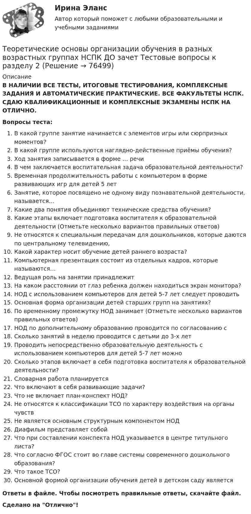      
            Описание
            В НАЛИЧИИ ВСЕ ТЕСТЫ, ИТОГОВЫЕ ТЕСТИРОВАНИЯ, КОМПЛЕКСНЫЕ ЗАДАНИЯ И АВТОМАТИЧЕСКИЕ ПРАКТИЧЕСКИЕ. ВСЕ ФАКУЛЬТЕТЫ НСПК. СДАЮ КВАЛИФИКАЦИОННЫЕ И КОМПЛЕКСНЫЕ ЭКЗАМЕНЫ НСПК НА ОТЛИЧНО.Вопросы теста:В какой группе занятие начинается с элементов игры или сюрпризных моментов?В какой группе используются наглядно-действенные приёмы обучения?Ход занятия записывается в форме … речиВ чем заключается воспитательная задача образовательной деятельности? Временная продолжительность работы с компьютером в форме развивающих игр для детей 5 лет Занятие, которое посвящено не одному виду познавательной деятельности, называется…Какие два понятия объединяют технические средства обучения?Какие этапы включает подготовка воспитателя к образовательной деятельности (Отметьте несколько вариантов правильных ответов) Не относятся к специальным передачам для дошкольников, которые даются по центральному телевидению, Какой характер носит обучение детей раннего возраста? Компьютерная презентация состоит из отдельных кадров, которые называются… Ведущая роль на занятии принадлежит На каком расстоянии от глаз ребенка должен находиться экран монитора? НОД с использованием компьютеров для детей 5-7 лет следует проводить Основная форма организации детей старших групп на занятиях?По временному промежутку НОД занимает (Отметьте несколько вариантов правильных ответов) НОД по дополнительному образованию проводится по согласованию сСколько занятий в неделю проводится с детьми до 3-х лет Проводить непосредственно образовательную деятельность с использованием компьютеров для детей 5-7 лет можно Сколько этапов включает в себя подготовка воспитателя к образовательной деятельности? Словарная работа планируется Что включают в себя развивающие задачи? Что не включает план-конспект НОД? Не относятся к классификации ТСО по характеру воздействия на органы чувствНе является основным структурным компонентом НОДДиафильм представляет собойЧто при составлении конспекта НОД указывается в центре титульного листа? Что согласно ФГОС стоит во главе системы современного дошкольного образования?Что такое ТСО?Основной формой организации обучения детей в детском саду являетсяОтветы в файле. Чтобы посмотреть правильные ответы, скачайте файл.Сделано на Отлично!   
            
            
            Теоретические основы организации обучения в разных возрастных группах НСПК ДО зачет Тестовые вопросы к разделу 1Теоретические основы организации обучения в разных возрастных группах НСПК ДО зачет Тестовые вопросы к разделу 2Теоретические основы организации обучения в разных возрастных группах НСПК ДО экзамен Тестовые вопросы к разделу 1Теоретические основы организации обучения в разных возрастных группах НСПК ДО экзамен Тестовые вопросы к разделу 2: Теоретические основы организации обучения в разных возрастных группах Практическое занятие 1Теоретические основы организации обучения в разных возрастных группах   Практическое занятие 1  НСПКТеоретические основы организации обучения в разных возрастных группах Практическое занятие 1  НСПКТеоретические основы организации обучения в разных возрастных группах (ДО, 1 часть) тест 2Теоретические основы организации обучения в разных возрастных группах (ДО, 1 часть) Тестовые вопросы к разделу 1Теоретические основы организации обучения в разных возрастных группах (ДО, 1 часть) Тестовые вопросы к разделу 2Теоретические основы организации обучения в разных возрастных группах (ДО, 2 часть)Теоретические основы организации обучения в разных возрастных группах (ДО, 2 часть)Теоретические основы организации обучения в разных возрастных группах (ДО, 2 часть) Практическое занятие 2Теоретические основы организации обучения в разных возрастных группах (ДО, 2 часть)  ТЕСТ-1  НСПК