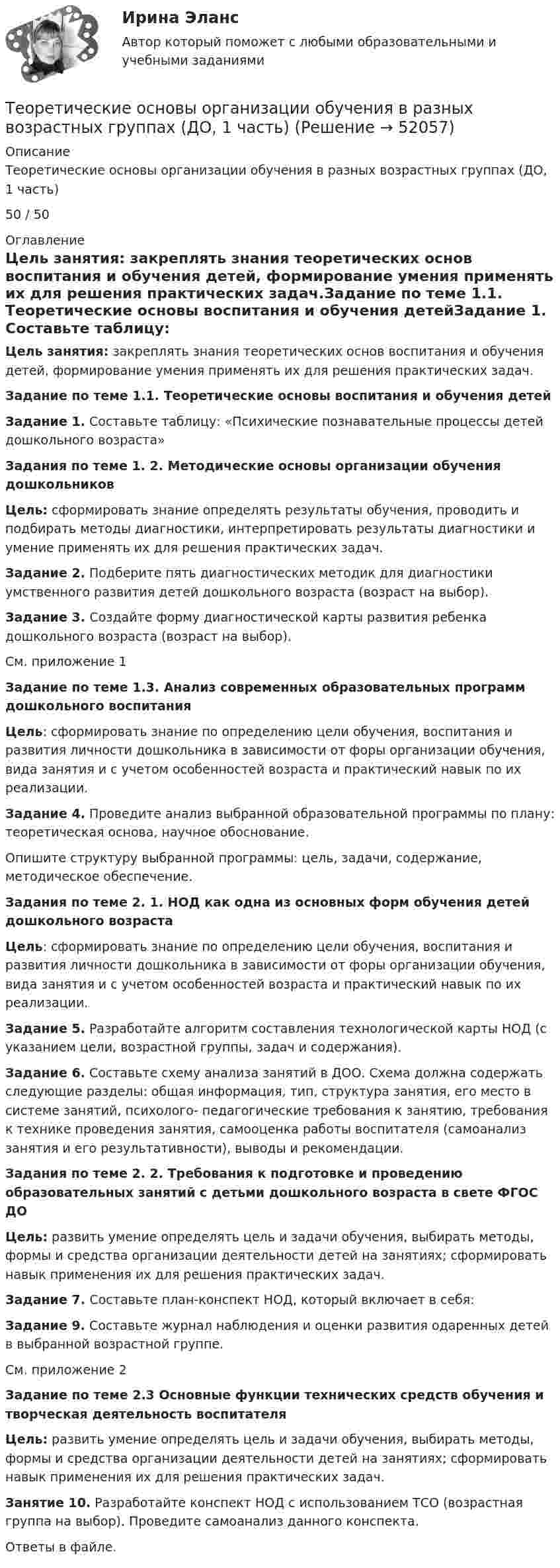     
            Описание
            Теоретические основы организации обучения в разных возрастных группах (ДО, 1 часть)50 / 50 
            Оглавление
            Цель занятия: закреплять знания теоретических основ воспитания и обучения детей, формирование умения применять их для решения практических задач.Задание по теме 1.1. Теоретические основы воспитания и обучения детейЗадание 1. Составьте таблицу: «Психические познавательные процессы детей дошкольного возраста»Задания по теме 1. 2. Методические основы организации обучения дошкольниковЦель: сформировать знание определять результаты обучения, проводить и подбирать методы диагностики, интерпретировать результаты диагностики и умение применять их для решения практических задач.Задание 2. Подберите пять диагностических методик для диагностики умственного развития детей дошкольного возраста (возраст на выбор).Задание 3. Создайте форму диагностической карты развития ребенка дошкольного возраста (возраст на выбор).См. приложение 1Задание по теме 1.3. Анализ современных образовательных программ дошкольного воспитанияЦель: сформировать знание по определению цели обучения, воспитания и развития личности дошкольника в зависимости от форы организации обучения, вида занятия и с учетом особенностей возраста и практический навык по их реализации.Задание 4. Проведите анализ выбранной образовательной программы по плану: теоретическая основа, научное обоснование.Опишите структуру выбранной программы: цель, задачи, содержание, методическое обеспечение.Задания по теме 2. 1. НОД как одна из основных форм обучения детей дошкольного возрастаЦель: сформировать знание по определению цели обучения, воспитания и развития личности дошкольника в зависимости от форы организации обучения, вида занятия и с учетом особенностей возраста и практический навык по их реализации.Задание 5. Разработайте алгоритм составления технологической карты НОД (с указанием цели, возрастной группы, задач и содержания).Задание 6. Составьте схему анализа занятий в ДОО. Схема должна содержать следующие разделы: общая информация, тип, структура занятия, его место в системе занятий, психолого- педагогические требования к занятию, требования к технике проведения занятия, самооценка работы воспитателя (самоанализ занятия и его результативности), выводы и рекомендации.Задания по теме 2. 2. Требования к подготовке и проведению образовательных занятий с детьми дошкольного возраста в свете ФГОС ДОЦель: развить умение определять цель и задачи обучения, выбирать методы, формы и средства организации деятельности детей на занятиях; сформировать навык применения их для решения практических задач.Задание 7. Составьте план-конспект НОД, который включает в себя:Задание 9. Составьте журнал наблюдения и оценки развития одаренных детей в выбранной возрастной группе.См. приложение 2Задание по теме 2.3 Основные функции технических средств обучения и творческая деятельность воспитателяЦель: развить умение определять цель и задачи обучения, выбирать методы, формы и средства организации деятельности детей на занятиях; сформировать навык применения их для решения практических задач.Занятие 10. Разработайте конспект НОД с использованием ТСО (возрастная группа на выбор). Проведите самоанализ данного конспекта.Ответы в файле. 
            
            
            Теоретические основы организации обучения в разных возрастных группах (ДО, 1 часть)Теоретические основы организации обучения в разных возрастных группах (ДО, 1 часть)Теоретические основы организации обучения в разных возрастных группах (ДО, 1 часть)Теоретические основы организации обучения в разных возрастных группах (ДО, 1 часть)Теоретические основы организации обучения в разных возрастных группах (ДО, 1 часть)  Практическое занятие 1   НСПКТеоретические основы организации обучения в разных возрастных группах (ДО, 1 часть) тест 2Теоретические основы организации обучения в разных возрастных группах (ДО, 1 часть) Тестовые вопросы к разделу 1Теоретические основы организации обучения в начальных классах. Практическое занятие 2. Задания 1-10Теоретические основы организации обучения в начальных классах Практическое занятие 3Теоретические основы организации обучения в начальных классах Практическое занятие 3Теоретические основы организации обучения в начальных классах  Практическое занятие 3  НСПКТеоретические основы организации обучения в начальных классах  ТЕСТ-1  НСПКТеоретические основы организации обучения в начальных классах  ТЕСТ-2  НСПКТеоретические основы организации обучения в начальных классах  ТЕСТ-3  НСПК