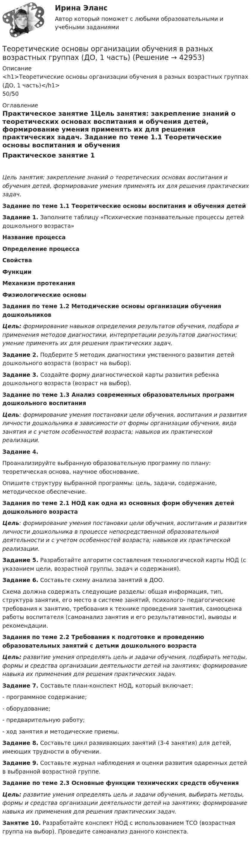      
          Описание
          <h1>Теоретические основы организации обучения в разных возрастных группах (ДО, 1 часть)</h1>50/50 
          Оглавление
          Практическое занятие 1Цель занятия: закрепление знаний о теоретических основах воспитания и обучения детей, формирование умения применять их для решения практических задач. Задание по теме 1.1 Теоретические основы воспитания и обучения детей Задание 1. Заполните таблицу «Психические познавательные процессы детей дошкольного возраста» Название процессаОпределение процессаСвойстваФункцииМеханизм протеканияФизиологические основы                   Задания по теме 1.2 Методические основы организации обучения дошкольников Цель: формирование навыков определения результатов обучения, подбора и применения методов диагностики, интерпретации результатов диагностики; умение применять их для решения практических задач. Задание 2. Подберите 5 методик диагностики умственного развития детей дошкольного возраста (возраст на выбор). Задание 3. Создайте форму диагностической карты развития ребенка дошкольного возраста (возраст на выбор). Задание по теме 1.3 Анализ современных образовательных программ дошкольного воспитания Цель: формирование умения постановки цели обучения, воспитания и развития личности дошкольника в зависимости от формы организации обучения, вида занятия и с учетом особенностей возраста; навыков их практической реализации. Задание 4.Проанализируйте выбранную образовательную программу по плану: теоретическая основа, научное обоснование.Опишите структуру выбранной программы: цель, задачи, содержание, методическое обеспечение. Задания по теме 2.1 НОД как одна из основных форм обучения детей дошкольного возраста Цель: формирование умения постановки цели обучения, воспитания и развития личности дошкольника в процессе непосредственной образовательной деятельности и с учетом особенностей возраста; навыков их практической реализации. Задание 5. Разработайте алгоритм составления технологической карты НОД (с указанием цели, возрастной группы, задач и содержания). Задание 6. Составьте схему анализа занятий в ДОО.Схема должна содержать следующие разделы: общая информация, тип, структура занятия, его место в системе занятий, психолого- педагогические требования к занятию, требования к технике проведения занятия, самооценка работы воспитателя (самоанализ занятия и его результативности), выводы и рекомендации. Задания по теме 2.2 Требования к подготовке и проведению образовательных занятий с детьми дошкольного возраста Цель: развитие умения определять цель и задачи обучения, подбирать методы, формы и средства организации деятельности детей на занятиях; формирование навыка их применения для решения практических задач. Задание 7. Составьте план-конспект НОД, который включает:-        программное содержание;-        оборудование;-        предварительную работу;-        ход занятия и методические приемы. Задание 8. Составьте цикл развивающих занятий (3-4 занятия) для детей, имеющих трудности в обучении. Задание 9.  Составьте журнал наблюдения и оценки развития одаренных детей в выбранной возрастной группе.  Задание по теме 2.3 Основные функции технических средств обучения Цель: развитие умения определять цель и задачи обучения, выбирать методы, формы и средства организации деятельности детей на занятиях; формирование навыка их применения для решения практических задач. Занятие 10. Разработайте конспект НОД с использованием ТСО (возрастная группа на выбор). Проведите самоанализ данного конспекта. 
            
            
            Теоретические основы организации обучения в разных возрастных группах (ДО, 1 часть)Теоретические основы организации обучения в разных возрастных группах (ДО, 1 часть)Теоретические основы организации обучения в разных возрастных группах (ДО, 1 часть)Теоретические основы организации обучения в разных возрастных группах (ДО, 1 часть)Теоретические основы организации обучения в разных возрастных группах (ДО, 1 часть)Теоретические основы организации обучения в разных возрастных группах (ДО, 1 часть)  Практическое занятие 1   НСПКТеоретические основы организации обучения в разных возрастных группах (ДО, 1 часть) тест 2Теоретические основы организации обучения в начальных классах  Практическое занятие 1. Задания 1-7,9-11  НСПКТеоретические основы организации обучения в начальных классах. Практическое занятие 2. Задания 1-10Теоретические основы организации обучения в начальных классах Практическое занятие 3Теоретические основы организации обучения в начальных классах Практическое занятие 3Теоретические основы организации обучения в начальных классах  Практическое занятие 3  НСПКТеоретические основы организации обучения в начальных классах  ТЕСТ-1  НСПКТеоретические основы организации обучения в начальных классах  ТЕСТ-2  НСПК